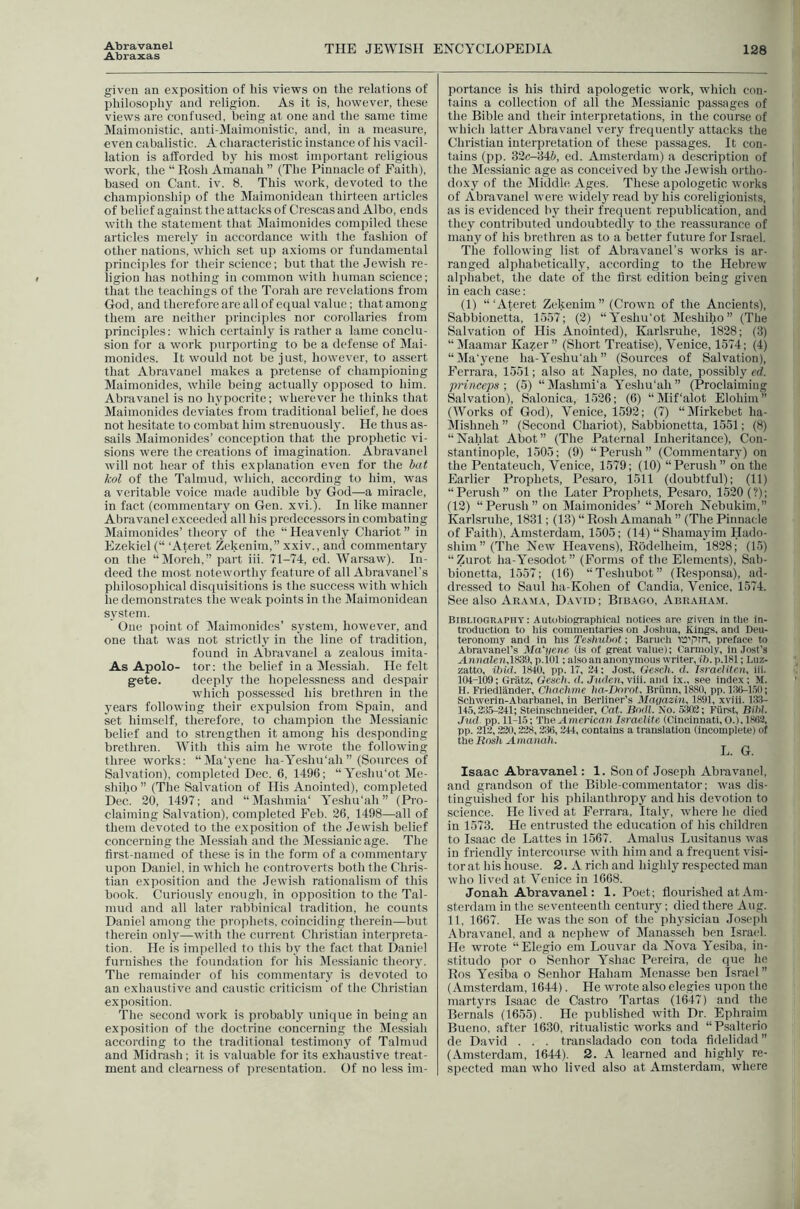 Abraxas THE JEWISH ENCYCLOPEDIA 128 given an exposition of his views on the relations of philosophy and religion. As it is, however, these views are confused, being at one and the same time Maimonistic, auti-Maimonistic, and, in a measure, even cabalistic. A characteristic instance of his vacil- lation is afforded by his most important religious work, the “ Rosh Amanah ” (The Pinnacle of Faith), based on Cant. iv. 8. This work, devoted to the champion.ship of the Maimonidean thirteen articles of belief against the attacks of Crescas and Albo, ends with the statement that Maimonides compiled these articles merely in accordance with the fashion of other nations, which set up axioms or fundamental principles for their science; but that the Jewish re- ligion has nothing in common with human science; that the teachings of the Torah are revelations from God, and therefore are all of equal value; that among them are neither principles nor corollaries from principles: which certainly is rather a lame conclu- sion for a work purporting to be a defense of Mai- monides. It would not be just, however, to assert that Abravanel makes a pretense of championing Maimonides, while being actually opposed to him. Abravanel is no hypocrite; wherever he thinks that Maimonides deviates from traditional belief, he does not hesitate to combat him strenuously. He thus as- sails Maimonides’ conception that the prophetic vi- sions were the creations of imagination. Abravanel will not hear of this explanation even for the hat kol of the Talmud, which, according to him, was a veritable voice made audible by God—a miracle, in fact (commentary on Gen. xvi.). In like manner Abravanel exceeded all his predecessors in combating Maimonides’ theory of the “ Heavenly Chariot ” in Ezekiel (“ ‘Ateret Zekenim,” xxiv., and commentary on the “Moreh,” part iii. 71-74, ed. Warsaw). In- deed the most noteworthy feature of all Abravanel’s philosophical disquisitions is the success with which he demonstrates tlie weak points in the Maimonidean system. One point of IMaimonides’ system, however, and one that was not strictly in the line of tradition, found in Abravanel a zealous imita- As Apolo- tor; the belief in a Messiah. He felt gete. deeply the hopelessness and despair which possessed his brethren in the years following their expulsion from Spain, and set himself, therefore, to champion the ]\Iessianic belief and to strengthen it among his desponding brethren. With this aim he wrote the following three works: “Ma'yene ha-Yeshu‘ah ” (Sources of Salvation), completed Dec. 6, 1496; “ Yeshu’ot Me- shiho ” (The Salvation of His Anointed), completed Dec. 20, 1497; and “Mashmia' Yeshu’ah” (Pro- claiming Salvation), completed Feb. 26, 1498—all of them devoted to the exposition of the Jewish belief concerning the IMessiah and the Messianic age. The first-named of these is in the form of a commentary upon Daniel, in which he controverts both the Chris- tian exposition and the Jewish rationalism of this book. Curiously enough, in opposition to the Tal- mud and all later rabbinical tradition, he counts Daniel among the prophets, coinciding therein—but therein only—with the current Christian interpreta- tion. He is im])elled to this by the fact that Daniel furnishes the foundation for his Messianic theoiy. The remainder of his commentary is devoted to an exhaustive and caustic criticism of the Christian exposition. 'The second work is probably unique in being an exposition of the doctrine concerning the IMessiah according to the traditional testimony of Talmud and Midrash; it is valuable for its exhaustive treat- ment and clearness of presentation. Of no less im- portance is his third apologetie work, which con- tains a collection of all the Messianic passages of the Bible and their interpretations, in the course of which latter Abravanel very frequently attacks the Christian interpretation of these passages. It con- tains (pp. 32c-34(>, ed. Amsterdam) a description of the Messianic age as conceived by the Jewish ortho- doxy of the Middle Ages. These apologetie works of Abravanel were widely read by his coreligionists, as is evidenced by their frequent republication, and they contributed undoubtedly to the reassurance of many of his brethren as to a better future for Israel. The following list of Abravanel’s works is ar- ranged alphabetically, according to the Hebrew alphabet, the date of the first edition being given in each case: (1) “‘Ateret Zekenim” (Crown of the Ancient.s), Sabbionetta, 1557; (2) “Yeshu'ot Meshiho” (The Salvation of His Anointed), Karlsruhe, 1828; (3) “Maamar Kazer” (Short Treatise), Venice, 1574; (4) “Ma'yene ha-Yeshu‘ah ” (Sources of Salvation), Ferrara, 1551; also at Naples, no date, possibly ed. pnneeps •, (5) “Mashmi'a Yeshu'ah” (Proclaiming Salvation), Salonica, 1526; (6) “Mif'alot Elohim” (Works of God), Venice, 1592; (7) “Mirkebet ha- Mishneh ” (Second Chariot), Sabbionetta, 1551; (8) “ Nahlat Abot ” (The Paternal Inheritance), Con- stantinople, 1505; (9) “Perush” (Commentary) on the Pentateuch, Venice, 1579; (10) “Perush” on the Earlier Prophets, Pesaro, 1511 (doubtful); (11) “Perush” on the Later Prophets, Pesaro, 1520 (?); (12) “Perush” on Maimonides’ “Moreh Nebukim,” Karlsruhe, 1831; (13) “ Rosh Amanah ” (The Pinnacle of Faith), Amsterdam, 1505; (14) “ Shamayim Hado- shim” (The Ncav Heavens), Rildelheim, 1828; (15) “Zurot ha-Yesodot” (Forms of the Elements), Sab- bionetta, 1557; (16) “Teshubot” (Responsa), ad- dressed to Saul ha-Kohen of Candia, Venice, 1574. See also Araaia, David ; Bibago, Abraham. Bibliography: Autobiographical notices are given in the in- troduction to his commentaries on Joshua, Kings, and Deu- teronomy and in his Teshuhnt; Baruch ru'pin, preface to Abravanel’s Ma'nem (is of great value); Carmoly, in Jost's Annalen.lSSt), p.lOl; also an anonymous writer, ih. p.181; Luz- zatto, ibid. 1840, pp. 17, 24: Jost, Gesch. d. Tsraeiiten, iii. 104-109; Griltz, Gesch. d. Juden, viii. and ix., see index; M. H. Friedlander, Cliachme ha-Dnrnt, Briinn, 1880, pp. 1:10-1.51); Schwerin-Abarbanel, in Berliner’s Maaazui, 1891, xviii. 1.13- 145,2:1^241; Steinschneider, Cat. Bndl. No. 5302; Fiirst, BiW. Jud pp. 11-15; The American Israelite (Cincinnati, 0.),18()2, pp. 212, 220,2‘28,2:16, 244, contains a translation (incomplete) of the Rash Amanah. L. G. Isaac Abravanel: 1. Sou of Joseph Abravanel, and grandson of the Bible-commeutator; was dis- tinguished for his philanthropy and his devotion to science. He lived at Ferrara, Italy, where he died in 1573. He entrusted the education of his children to Isaac de Lattes in 1567. Amalus Lusitanus tvas in friendly intercourse with him and a frequent visi- tor at his house. 2. A rich and highly respected man who lived at Venice in 1668. Jonah Abravanel; 1. Poet; flourished at Am- sterdam in the seventeenth century; died there Aug. 11, 1667. He was the son of the ph5'sician Josejih Abravanel, and a nepheiv of ]\Ianasseh ben Israel. He wrote “Elegio em Louvar da Nova Yesiba, in- stitudo por o Senhor Yshac Pereira, de que he Ros Yesiba o Senhor Haham Menasse ben Israel” (Amsterdam, 1644). He wrote also elegies upon the martyrs Isaac de Castro Tartas (1647) and the Bernals (1655). He published ivith Dr. Ephraim Bueno, after 1630, ritualistic works and “Psalterio de David , , , transladado con toda fidelidad ” (xVmsterdam, 1644). 2. A learned and highly re- spected man who lived also at Amsterdam, where