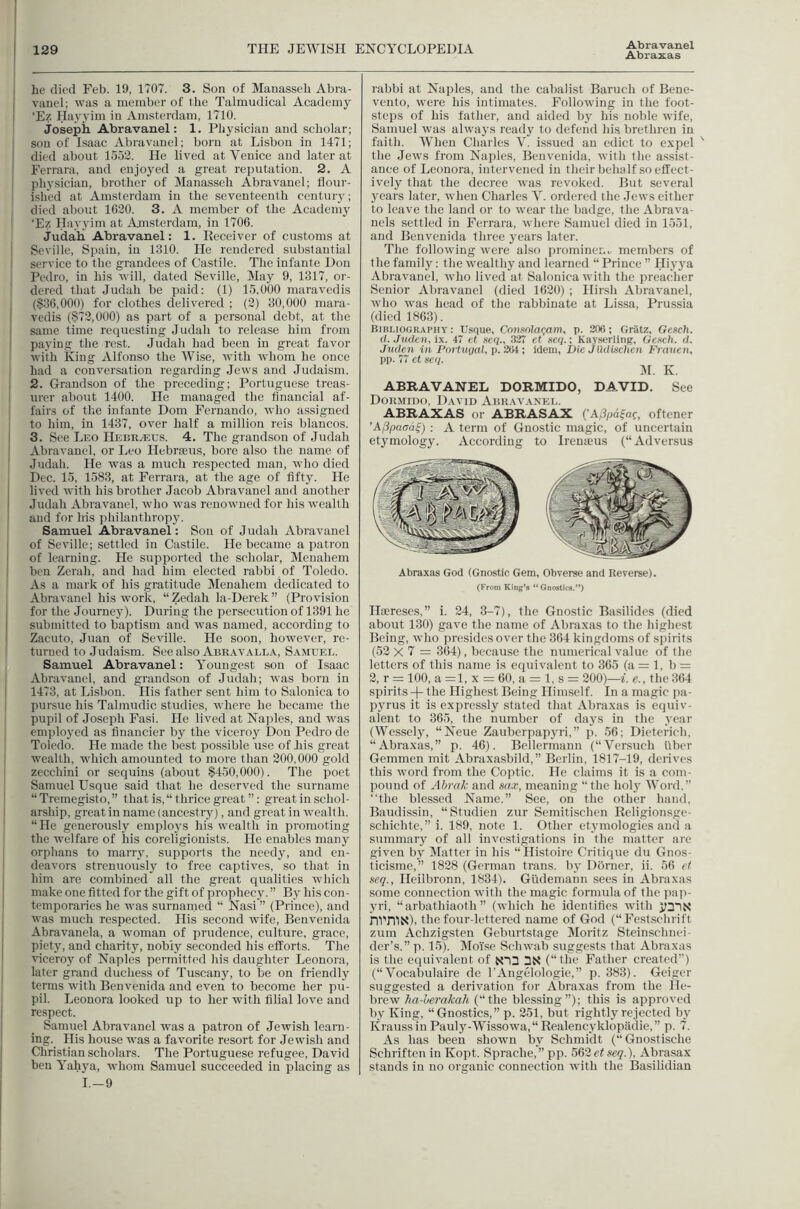 Abraxas he died Feb. 19, 1707. 3. Son of Manasseh Abra- vanel; was a member of the Talmudical Academy ‘Ez Hayyim in Amsterdam, 1710. josepk Abravanel: 1. Physician and scholar; sou of Isaac Abravanel; born at Lisbon in 1471; died about 1552. He lived at Venice and later at Ferrara, and enjoyed a great reputation. 2. A physician, brother of Manasseh Abravanel; flour- ished at Amsterdam in the seventeenth century; died about 1620. 3. A member of the Academy I ‘Ez Hayyim at Amsterdam, in 1706. I Judah, Abravanel: 1. Receiver of customs at Seville, Spain, in 1310. He rendered substantial 1 service to the grandees of Castile. The infante Don I Pedro, in his will, dated Seville, May 9, 1317, or- 1 dered that Judah be paid: (1) 15,000 maravcdis (§36,000) for clothes delivered ; (2) 30,000 mara- vedis (§72,000) as part of a personal debt, at the same time requesting Judah to release him from paying the rest. Judah had been in great favor with King Alfonso the Wise, with whom he once had a conversation regarding Jews and Judai.sm. 2. Grandson of the preceding; Portuguese treas- urer about 1400. He managed the financial af- fairs of the infante Dom Fernando, who assigned to him, in 1437, over half a million reis blancos. 3. See Leo IlEBRaius. 4. The grandson of Judah Abravanel, or Leo Hebraeus, bore also the name of Judah. He was a much respected man, who died Dec. 15, 1583, at Ferrara, at the age of fifty. He lived with his brother Jacob Abravanel and another Judah Abravanel, who was renowned for his wealth and for Iris philanthropy. Samuel Abravanel: Sou of Judah Abravanel of Seville; settled in Castile. He became a patron of learning. He supported the scholar, Menahem ben Zerah, and had him elected rabbi of Toledo. As a mark of his gratitude Menahem dedicated to Abravanel his work, “ Zedah la-Derek ” (Provision for the Journey). During the persecution of 1391 he submitted to baptism and was named, according to Zacuto, Juan of Seville. He soon, however, re- turned to Judaism. See also Abr.vvalla, Samuel. Samuel Abravanel: Youngest son of Isaac Abravanel, and grandson of Judah; was born in 1473, at Lisbon. His father sent him to Salonica to pursue his Talmudic studies, where he became the pupil of Joseph Fasi. He lived at Naples, and was employed as financier by the viceroy Don Pedro de Toledo. He made the best possible use of his great wealth, which amounted to more than 200,000 gold zecchini or sequins (about §450,000). The poet Samuel Usque said tliat he deserved the surname “Tremegisto,” that is, “ thrice great ”: great in schol- arship, greatin name (ancestiy), and great in wealth. “He generously employs his wealth in promoting the welfare of Iris coreligionists. Pie enables many orphans to marry, supports the needy, and en- deavors strenuously to free captives, so that in him are combined all the great qualities which make one fitted for the gift of prophecy. ” By his con- temporaries he was surnamed “ Nasi ” (Prince), and was much respected. His second wife, Benvenida Abravanela, a woman of prudence, culture, grace, piety, and charity, nobly seconded his efforts. The viceroy of Naples permitted his daughter Leonora, later grand duchess of Tuscany, to be on friendly terms with Benvenida and even to become her pu- pil. Leonora looked up to her with filial love and respect. Samuel Abravanel was a patron of Jewish learn- ing. His house was a favorite resort for Jewish and Christian scholars. The Portuguese refugee, David ben Yahya, whom Samuel succeeded in placing as I.-9 rabbi at Naples, and the cabalist Baruch of Bene- vento, were his intimates. Following in the foot- steps of his father, and aided by his noble wife, Samuel was always ready to defend his brethren in faith. When Charles V. i.ssued an edict to expel ' the Jews from Naples, Benvenida, with the assist- ance of Leonora, intervened in their behalf so effect- ively that the decree was revoked. But several years later, when Charles V. ordered the Jews either to leave the laud or to wear the badge, the Abrava- nels settled in Ferrara, where Samuel died in 1551, and Benvenida three years later. The following were also i)romineno members of the family: the wealthy and learned “ Prince ” Hiyya Abravanel, who lived at Salonica with the preacher Senior Abravanel (died 1620) ; Hirsh Abravanel, who was head of the rabbinate at Lissa, Prussia (died 1863). Bibliography: Usque, Cnnsnla(;am, p. 206; Gratz, Gesch. d.Juden, ix. 47 ct scq., 327 et scq.; Kayserling, Gench. d. Juden in Piiftiiyal, p. 204 ; idem, Die Jliduichen Frauen, pp. 77 et seq. M. K. ABRAVANEL DORMIDO, DAVID. See Dormudo, David Abravanel. ABRAXAS or ABRASAX (’A/3pdfaf, oftener ’A(3paad^) : A term of Gnostic magic, of uncertain etymology. According to Iremeus (“Adversus Abraxas God (Gnostic Gem, Obverse and Reverse). (From King’s “Gnostics.”) Iltereses,” 1. 24, 3-7), the Gnostic Basilides (died about 130) gave the name of Abraxas to the highest Being, who (iresidesover the 364 kingdoms of spirits (52 X 7 = 364), because the numerical value of the letters of this name is equivalent to 365 (a = 1, b = 2, r = 100, a=l,x=60, a=l,s = 200)—f. c., the 364 spirits the Highest Being Himself. In a magic pa- pyrus it is expressly stated that Abraxas is equiv- alent to 365, the number of days in the year (Wessely, “Neue Zauberpapyri,” p. 56; Dieterich. “Abraxas,” p. 46). Bellermann (“Versuch fiber Gemmen mit Abraxasbild,” Berlin, 1817-19, derives this word from the Coptic. He claims it is a com- pound of Al/rak and sa.v, meaning “the hol3^ Word,” “the blessed Name.” See, on the other hand, Baudissin, “Studien zur Semitischen Religionsge- schichte,” i. 189, note 1. Other etj'mologies and a suinmar}^ of all investigations in the matter are given bj^ Matter in his “Histoire Critique du Gnos- ticisme,” 1828 (German trans. bj’ Dorner, ii. 56 et seq., Heilbronn, 1834). Gfidemann sees in Abraxas some connection with the magic formula of the pa]i- _vri, “arbathiaoth ” (which he identifies with hl'niN), the four-lettered name of God (“Festschrift zum Achzigsten Geburtstage Moritz Steinschnei- der’s.” p. 15). IVIoise Schwab suggests that Abraxas is the eipiivalent of X13 3N (“the Father created”) (“ Vocabulaire de I’Angelologie,” p. 383). Geiger suggested a derivation for Abraxas from the He- brew ha-herakah (“the blessing”); this is approved by King, “Gnostics,” p. 251, but rightly rejected by KraussinPauly-Wissowa,“Realencyklopadie,” p. 7. As has been shown by Schmidt (“Gnostische Schriften in Kopt. Sprache, pp. 562ef seq.), Abrasax stands in no organic connection with the Basilidian