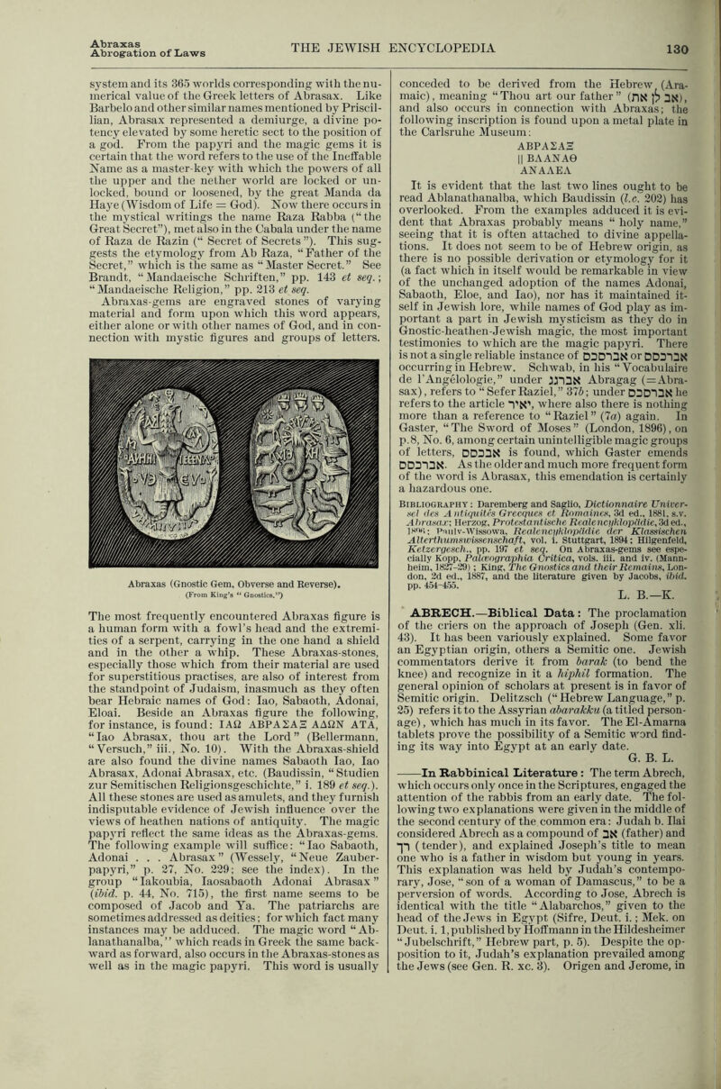 Abraxas Abrog'ation of Laws THE JEWISH ENCYCLOPEDIA 130 system and its 365 worlds corresponding with the nu- merical value of the Greek letters of Abrasax. Like Barbelo and other similar names mentioned by Priscil- lian, Abrasax represented a demiurge, a divine po- tency elevated by some heretic sect to the position of a god. From the papyri and the magic gems it is certain that the word refers to the use of the Ineffable Name as a master-key with which the powers of all the upper and the nether world are locked or un- locked, bound or loosened, by the great Manda da Haye (Wisdom of Life = God). Now there occurs in the mystical writings the name Riza Rabba (“the Great Secret”), met also in the Cabala under the name of Raza de Razin (“ Secret of Secrets ”). This sug- gests the etymology from Ab Raza, “Father of the Secret,” wliich is the same as “Master Secret.” See Brandt, “Mandaeische Schriften,” pp. 143 et seq.; “Mandaeische Religion,” pp. 213 et seq. Abraxas-gems are engraved stones of varying material and form upon which this word appears, either alone or with other names of God, and in con- nection with mystic figures and groups of letters. Abraxas (Gnostic Gem, Obverse and Reverse). (From King’s Gnostics.”) The most frequently encountered Abraxas figure is a human form with a fowl’s head and the extremi- ties of a serpent, carrying in the one hand a shield and in the other a whip. These Abraxas-stones, especially those which from their material are used for superstitious practises, are also of interest from the standpoint of Judaism, inasmuch as they often bear Hebraic names of God; lao, Sabaoth, Adonai, Eloai. Beside an Abraxas figure the following, for instance, is found: lAO ABPA2AH AAQN ATA, “ lao Abrasax, thou art the Lord ” (Bellermann, “ Versuch,” iii.. No. 10). With the Abraxas-shield are also found the divine names Sabaoth lao, lao Abrasax, Adonai Abra.sax, etc. (Baudissin, “ Studien zur Semitischen Religionsgeschichte,” i. 189 et seq.). All these stones are used as amulets, and they furnish indisputable evidence of Jewish influence over the views of heathen nations of antiquity. The magic papjwi reflect the same ideas as the Abraxas-gems. The following example will suffice: “lao Sabaoth, Adonai . . . Abrasax” (Wessely, “Neue Zauber- papyri,” p. 27, No. 229; see the index). In the group “ lakoubia, laosabaoth Adonai Abrasax ” (ibid. p. 44, No. 715), the first name seems to be composed of Jacob and Ya. The patriarchs are sometimes addressed as deities: for which fact many instances may be adduced. The magic word “ Ab- lanathanalba, ” which reads in Greek the same back- ward as forward, also occurs in the Abraxas-stones as well as in the magic papyri. This word is usually conceded to be derived from the Hebrew (Ara- maic), meaning “Thou art our father” (DN 3K), and also occurs in connection with Abraxas; the following inscription is found upon a metal plate in the Carlsruhe Museum; ABPA2AH II BAANAe ANAAEA It is evident that the last two lines ought to be read Ablanathanalba, which Baudissin (l.c. 202) has overlooked. From the examples adduced it is evi- dent that Abraxas probably means “ holy name,” seeing that it is often attached to divine appella- tions. It does not seem to be of Hebrew origin, as there is no possible derivation or etymology for it (a fact which in itself would be remarkable in view of the unchanged adoption of the names Adonai, Sabaoth, Eloe, and lao), nor has it maintained it- self in Jewish lore, while names of God play as im- portant a part in Jewish mysticism as they do in Gnostic-heathen-Jewish magic, the most important testimonies to which are the magic papyri. There is not a single reliable instance of DDDiaX or DDDiaX occurring in Hebrew. Schwab, in his “ Vocabulaire de I’Angelologie,” under Abragag (=Abra- sax), refers to “SeferRaziel,” 375; under DDDnDN he refers to the article I’Nb where also there is nothing more than a reference to “Raziel” (7a) again. In Gaster, “The Sword of Moses” (London, 1896), on p.8. No. 6, among certain unintelligible magic groups of letters, DD33N is found, which Gaster emends DD313N. As the older and much more frequent form of the word is Abrasax, this emendation is certainly a hazardous one. Bibliography : Daremberg and Saglio, Dictionnaire Univer- se! des Aiitiquitcs Grecques et Romaincs, 3d ed., 1881, s.v. Al>rasa.r; Herzog, ProtestantUsetie ReaJeneqkloptldie.Sded., IsoG; P:iiiiv-Wissowa, ReaJcnc}iklf)pikUe der Klassischen AlterthumswUsenschaft, vol. 1. Stuttgart, 1894; Hilgenfeld, Ketzergesch., pp. 197 et seq. On Abraxas-gems see espe- cially Kopp, Palivngrapliia Critica, vols. iii. and iv. (Mann- heim, 1827-29); King, The Gnostics and their Remains, Lon- don, 2d ed., 1887, and the literature given by Jacobs, ihid. pp. 454-4.55. L. B.—K. ABKECH.—Biblical Data : The proclamation of the criers on the approach of Joseph (Gen. xli. 43). It has been variously explained. Some favor an Egyptian origin, others a Semitic one. Jewish commentators derive it from barak (to bend the knee) and recognize in it a hipJiil formation. The general opinion of scholars at present is in favor of Semitic origin. Delitzsch (“ Hebrew Language,” p. 25) refers it to the Assyrian abarakku (a titled person- age) , which has much in its favor. The El-Amarna tablets prove the possibility of a Semitic word find- ing its way into Egypt at an early date. G. B. L. In Rabbinical Literature: The term Abrech, which occurs only once in the Scriptures, engaged the attention of the rabbis from an early date. The fol- lowing two explanations were given in the middle of the second century of the common era: Judah b. Ilai considered Abrech as a compound of (father) and (tender), and explained Joseph’s title to mean one who is a father in wisdom but young in years. This explanation was held by Judah’s contempo- rary, Jose, “son of a woman of Damascus,” to be a perversion of words. According to Jose, Abrech is identical with the title “ Alabarchos,” given to the head of the Jews in Egypt (Sifre, Deut. i.; Mek. on Dent. i. 1, published by Hoffmann intheHildesheimer “ Jubelschrift,” Hebrew part, p. 5). Despite the op- position to it, Judah’s explanation prevailed among the Jew's (see Gen. R. xc. 3). Origen and Jerome, in