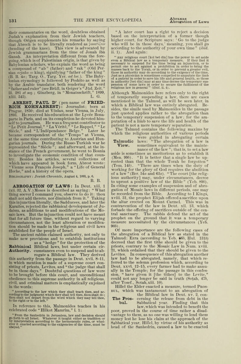 I 131 THE JEWISH ENCYCLOPEDIA Abraxas Abrog'ation of Laws their commentaries on the word, doubtless obtained Judah's explanation from their Jewish teachers, I though Origen supplements his remarks by saying I that Abrech is to be literally rendered as yovaTil^Eiv \ (bending of the knee). This view is advocated by I Jewish grammarians from the time of Jonah ibn ! Gaual.i. An interpretation different from the fore- going, which is of Palestinian origin, is that given by Habylonian scholars, who explain the word as being a compound of “ab” (father) and “rak” (Old Per- sian (irjaka = king), signifying “ father of the king ” i (B. B. 4/7; Targ. O., Targ. Yer. ad loc.). The Baby- lonian etymology is followed by Peshito as well as by the Arabic translator, both rendering the word “ father and ruler” (seeBrlill, in Geiger’s “ Jiid. Zeit.” hi. 281 etseq.; Ginzberg, in “Monatsschrift,” 1899, j xliii. 545). L. G. ABREST, PAUL D’ (pen-name of FRIED- RICH KOHNABREST): Journalist; born at Prague, 1850; died at Voslau, near Vienna, in July, I 1893. He received his education at the Lycee Bona- ! parte in Paris, and on its completion he devoted him- 1 self to journalism. He was a frequent contributor to “Le Petit Journal,” “LaVerite,” “Le Rappel,” “Le Siecle,” and “L’Independance Beige.” Later he became correspondent of the “Temps” at Vienna, at the same time contributing to Austrian and Hun- garian journals. During the Russo-Turkish war he represented the “ Sificle ”; and afterward, at the in- stance of the French government, he went to Bosnia to investigate the economic condition of that coun- try. Besides his articles, several collections of , which have appeared in book form, Abrest wrote: “Vienne sous Francois Joseph,” a “Life of General Hoche,” and a history of the opera. I Bibliography : Jewish Chronicle, August 4, 1893, p. 6. B. B. ABROGATION OF LAWS: In Deut. xiii. 1 (xii. 32, A. V.) Moses is described as saying: “What thing soever I command you, observe to do it: thou ' shall not add thereto, nor diminish from it. ” Taking this injunction literally, the Sadducees, and later the I Karaites, rejected the rabbinical development of Ju- ! daism, as additions to and modifications of the Mo- 1 saic laws. But the injunction could not have meant that for all future time, without regard to varying circumstances, not the least alteration or modifica- I tion should be made in the religious and civil laws I established for the people of Israel. The ancient rabbis claimed authority, not only to make new provisions and to establish institutions as a “ hedge ” for the protection of the I Rabbinical Biblical laws, but under certain cir- I Authority, cumstances even to suspend and to ab- rogate a Biblical law. They derived ' this authority from the passage in Deut. xvii. 8-11, in which mention is made of a supreme court con- i sisting of priests, Levites, and “the judge that shall 1 be in those days. ” Doubtful questions of law were ' to be brought before this court, and unconditional 1 obedience to this supreme authority in all religious, j civil, and criminal matters is emphatically enjoined I in the words: I “ According to the law which they shall teach thee, and ac- : cording to the Judgment which they shall tell thee, thou shalt do; I thou Shalt not depart from the word which they may tell thee, ; to the right or to the left.” I In reference to this, Maimonides teaches in his [ celebrated code “Hilkot Mamrim,” i. 1: “ From the Sanhedrin in Jerusalem, law and decision should I go forth to all Israel. Whatever it taught either as tradition or by interpretation according to the hermeneutic rules, or what- ever it enacted according to the exigencies of the time, must be obeyed.” “A later court has a right to reject a decision based on the interpretation of a former though higher court, for Scripture says: ‘Go to the judge who will be in those days,’ meaning, you shall go according to the authority of your own time ” (ibid. ii. 1). And again: “ Any religious court [kol bet din] has the power to set aside even a Biblical law as a temporary measure. If they find it necessary to suspend for the time being an injunction, or to permit one to act against a prohibition in order to bring the masses hack to the Torah, or in order to prevent a greater evil, those in authority may do according to the exigency of the time. Just as a physician is sometimes compelled to amputate the limb of a patient in order to save his life and general health, so those in authority [bet din] may at any time decree the temporary sus- pension of some laws in order to secure the fulfilment of the religious law in general ” Hbid. ii. 4). Although Maimonides here refers only to the right of temporarily suspending a law, there are cases mentioned in the Talmud, as will be seen later, in which a Biblical law was entirely abrogated. Be- sides, the simile used by jMaimouides in the pas.sage just quoted applies rather to the abrogation than to the temporary suspension of a law; for the am- putation of a limb to save the life and health of the patient is not a mere temporary separation. The Talmud contains the following maxims by which the religious authorities of various periods were guided in abrogating certain Talmudic laws: “The abrogation of a law is View. sometimes equivalent to the mainte- nance of the law ”; that is, to set a law aside is sometimes as meritorious as to establish it (Men. 99i). “ It is better that a single law be up- rooted than that the whole Torah be forgotten ” (Tern. 145). “There are times when the duty of working for the glory of God requires the abolition, of a law ” (Ber. 54a and 63u). “ The court [the relig- ious authority] may, under circumstances, decree to uproot a positive law of the Bible” (Yeb. 895). In citing some examples of suspension and of abro- gation of Mosaic laws in different periods, one may be recorded from the Bible. According to I Kings, xviii. 31, the prophet Elijah offered a sacrifice upon the altar erected on Mount Carmel. This was in contravention of the law in Deut. xii. 13, which forbade the offering of sacrifices outside of the cen- tral sanctuary. The rabbis defend the act of the prophet on the ground that it was a temporary measure necessitated by the circumstances (Yeb. 905). Of more importance are the following cases of the abrogation of a Biblical law as stated in the Talmud: Ezra (according to Yeb. 865, Hul. 1315) decreed that the first titbe should be given to the priests, contrary to the Mosaic Law in Num. xviii. 21, which ordained that they should be given to the Levites. In consequence of this abrogation another law had to be abrogated, namely, that which re- ferred to the solemn profession which, according to Deut. xxvi. 12-15, every farmer had to make annu- ally in the Temple; for the passage in this confes- sion, “ have given it [the tithes] to the Levite,” could not any longer be said in truth (Sotah, 475, after Tosef., Sotah, xiii. 10). Hillel the Elder enacted a measure, termed Pros- BUL, which was tantamount to an abrogation of the Biblical law in Deut. xv. 2, con- The Pros- cerning the release from debt in the bul. Sabbatical year. Finding that this law,which was intended to benefit the poor, proved in the course of time rather a disad- vantage to them, as no one was willing to lend them money lest he lose his claim at the approach of the Sabbatical year, Hillel, by virtue of his authority as head of the Sanhedrin, caused a law to be enacted