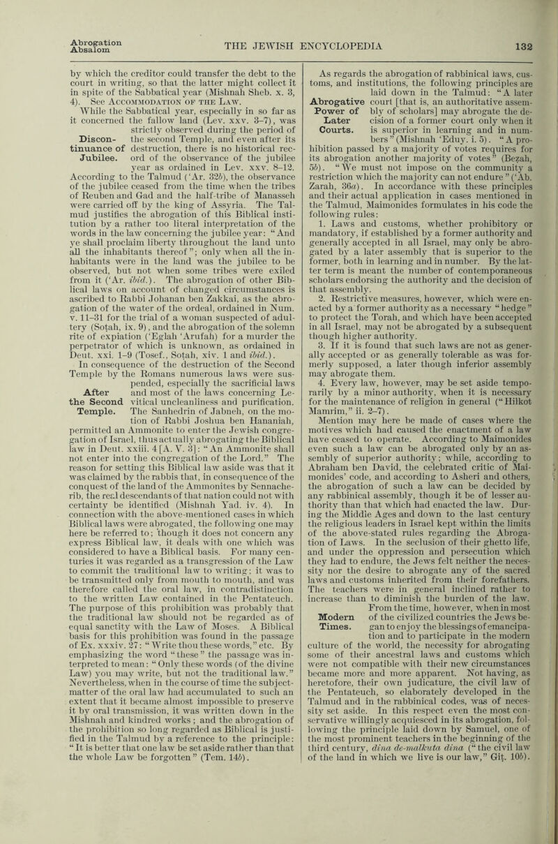 Abrogation Absalom THE JEWISH ENCYCLOPEDIA 132 by which the creditor could transfer the debt to the court in writing, so that the latter might collect it in spite of the Sabbatical year (Mishnah Sheb. x. 3, 4). See Accommodation of the Law. While the Sabbatical j^ear, especially in so far as it concerned the fallow land (Lev. xxv. 3-7), was strictly observed during the period of Discon- the second Temple, and even after its tinuance of destruction, there is no historical rec- Jubilee. ord of the observance of the jubilee year as ordained in Lev. xxv. 8-12. According to the Talmud (‘Ar. 32S), the observance of the jubilee ceased from the time when the tribes of Reuben and Gad and the half-tribe of Manasseh were carried off by the king of Assyria. The Tal- mud justifies the abrogation of this Biblical insti- tution by a rather too literal interpretation of the words in the law concerning the jubilee year: “And ye shall proclaim liberty throughout the land unto all the inhabitants thereof”; only when all the in- habitants were in the land was the jubilee to be observed, but not when some tribes were exiled from it (‘Ar. ibid.). The abrogation of other Bib- lical laws on account of changed circumstances is ascribed to Rabbi Johanan ben Zakkai, as the abro- gation of the water of the ordeal, ordained in Num. V. 11-31 for the trial of a woman suspected of adul- tery (Sotah, ix. 9), and the abrogation of the solemn rite of expiation (‘Eglah ‘Arufah) for a murder the perpetrator of which is unknown, as ordained in Deut. xxi. 1-9 (Tosef., Sotah, xiv. 1 and ibid.). In consequence of the destruction of the Second Temple by the Romans numerous laws were sus- pended, especially the sacrificial laws After and most of the laws concerning Le- the Second vitical unclcanliness and purification. Temple. The Sanhedrin of Jabneh, on the mo- tion of Rabbi Joshua ben Hananiah, permitted an Ammonite to enter the Jewish congre- gation of Israel, thus actually abrogating the Biblical law in Deut. xxiii. 4[A. V. 3]: “An Ammonite shall not enter into the congregation of the Lord.” The reason for setting this Biblical law aside was that it was claimed by the rabbis that, in consecpience of the conquest of the land of t he Ammonites bj^ Sennache- rib, the real descendants of that nation could not with certainty be identified (Jlishnah Yad. iv. 4). In connection with the above-mentioned cases in which Biblical laws were abrogated, the following one may here be referred to; 'though it does not concern any express Biblical law, it deals with one which was considered to have a Biblical basis. For many cen- turies it was regarded as a transgression of the Law to commit the traditional law to writing; it was to be transmitted only from mouth to mouth, and was therefore called the oral law, in contradistinction to the written Law contained in the Pentateuch, The purpose of this prohibition was probably that the traditional law should not be regarded as of equal sanctity with the Law of jMoscs, A Biblical basis for this prohibition was found in the passage of Ex. xxxiv. 27: “ Write thou these words,” etc. By emphasizing the word “these” the passage was in- terpreted to mean: “ Only these words (of the divine Law) you may write, but not the traditional law.” Nevertheless, when in the course of time the subject- matter of the oral law had accumulated to such an extent that it became almost impossible to preserve it by oral transmission, it was written down in the Mishnah and kindred works ; and the abrogation of the prohibition so long regai-ded as Biblical is justi- fied in the Talmud by a reference to the principle: “ It is better that one law be set aside rather than that the whole Law be forgotten ” (Teni. 14i). As regards the abrogation of rabbinical laws, cus- toms, and institutions, the following principles are laid down in the Talmud: “A later Abrogative court [that is, an authoritative assem- Power of bly of scholars] may abrogate the de- Later cision of a former court only when it Courts. is superior in learning and in num- bers ” (Mishnah ‘Eduy. i. 5). “ A pro- hibition passed by a majority of votes requires for its abrogation another majority of votes” (Bezah, ^b). “We must not impose on the community a restriction which the majority can not endure ” (‘Ah. Zarah, 36«). In accordance with these principles and their actual application in cases mentioned in the Talmud, Maimonides formulates in his code the following rules: 1. Laws and customs, whether prohibitory or mandatory, if established by a former authority and generally accepted in all Israel, may only be abro- gated by a later assembly that is superior to the former, both in learning and in number. By the lat- ter term is meant the number of contemporaneous scholars endorsing the authority and the decision of that assembly. 2. Restrictive measures, however, which were en- acted by a former authority as a necessary “hedge ” to protect the Torah, and which have been accepted in all Israel, may not be abrogated by a subsequent though higher authority. 3. If it is found that such laws are not as gener- ally accepted or as generally tolerable as was for- merly supposed, a later though inferior assembly may abrogate them. 4. Every law, however, may be set aside tempo- rarily by a minor authority, when it is necessary for the maintenance of religion in general (“Hilkot Mami im,” ii. 2-7). Mention may here be made of cases where the motives which had caused the enactment of a law have ceased to operate. According to Maimonides even such a law can be abrogated only by an as- sembly of superior authority; while, according to Abraham ben David, the celebrated critic of Mai- monides’ code, and accoixling to Asheri and others, the abrogation of such a law can be decided by any rabbinical assembly, though it be of lesser au- thority than that which had enacted the law. Dur- ing the Middle Ages and down to the last century the religious leaders in Israel kept within the limits of the above-stated rules regarding the Abroga- tion of Laws. In the seclusion of their ghetto life, and under the oppression and persecution which they had to endure, the Jews felt neither the neces- sity nor the desire to abrogate any of the sacred laws and customs inherited from their forefathers. The teachers were in general inclined rather to increase than to diminish the burden of the law. From the time, however, when in most Modern of the civilized countries the Jews be- Times. gan to enjoy the blessings of emancipa- tion and to participate in the modern culture of the world, the necessity for abrogating some of their ancestral laws and customs which were not compatible with their new circumstances became more and more apparent. Not having, as heretofore, their own judicature, the civil law of tlie Pentateuch, so elaborately developed in the Talmud and in the rabbinical codes, was of neces- sity set aside. In this respect even the most con- servative willingly acquiesced in its abrogation, fol- lowing the principle laid down by Samuel, one of the most prominent teachers in the beginning of the third century, dina de-malkuta dina (“the civil law of the land in which we live is our law,” Git. 106).