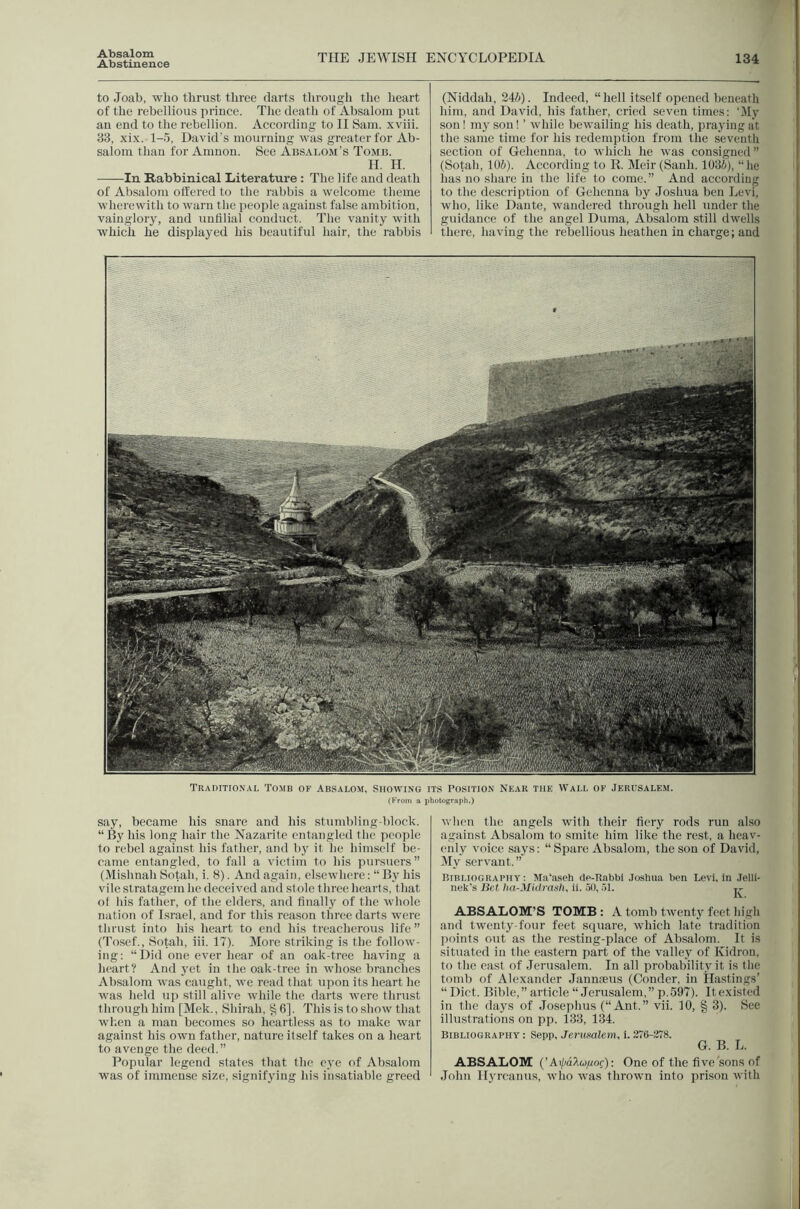Abstinence THE JEWISH ENCYCLOPEDIA 134 to Joab, who thrust three darts through tlie lieart of the rehellious priuce. Tlie death of Absalom put an end to the rebellion. According to II Sam. xviii. 33, xi.x. 1-5, David's mourning was greater for Ab- salom than for Amnon. See Absalom’s Tomb. H. H. In Rabbinical Literature : The life and death of Absalom ottered to the rabbis a welcome theme wherewith to warn the people against false ambition, vainglory, and uufilial conduct. The vanity with which he displayed Ids beautiful hair, the rabbis (Niddah, 245). Indeed, “hell itself opened beneath him, and David, his father, cried seven times: '.My son! my son! ’ wlnle bewailing his death, praying at the same time for his redemption from the seventli section of Gehenna, to which he was consigned” (Sotah, 105). According to II. Meir(Sanh. 1035), “lie lias no sliare in the life to come.” And according to the description of Gehenna by Joshua hen Levi, who, like Dante, wandered through hell under the guidance of the angel Duma, iVbsalom still dwells there, having the rehellious heathen in charge; and say, became his snare and his stumbling-block. “By his long hair the Nazarite entangled the jieople to rebel against his father, and h}' it he himself be- came entangled, to fall a victim to his pursuers” (Mishnah Sotah, i. 8). And again, elsewhere: “ By his vile stratagem he deceived and stole three hearts, that ol his father, of the elders, and finally of the whole nation of Israel, and for this reason three darts were thrust into his heart to end his treacherous life” (Tosef., Sotah, iii. 17). More striking is the follow- ing: “Did one ever liear of an oak-tree having a heart? And yet in the oak-tree in whose branches Absalom was caught, we read that upon its heart he was held up still alive while the darts were thrust through him [Mek., Shirah, ^6]. This is to show that wlien a man becomes so bcartless as to make war against his own father, nature itself takes on a heart to avenge the deed.” Popular legend states that the eye of Absalom was of immense size, signifying bis insatiable greed when the angels with their fiery rods run also against Absalom to smite bim like the rest, a heav- enly voice .says: “ Spare Absalom, the sou of David, My servant.” Biri.iograpiiv : Ma'a.seh tle-Rabbi Joshua ben Levi, in .lelli- nek's Bet lin-Midrasli. ii. .50, 51. ABSALOM’S TOMB : A tomb twenty feet high and twenty-four feet square, which late tradition points out as the resting-place of Absalom. It is situated in the eastern part of the valley of Kidron, to the east of Jerusalem. In all probability it is the tomb of Alexander Jannneus (Conder, in Hastings’ “ Diet. Bible,” article “Jerusalem,” p.597). Itexisted in the days of Josephus (“Ant.” vii. 10, § 3). See illustrations on pp. 133, 134. Bibliography : Sepp, Jerusalem, i. 376-278. G. B. L. ABSALOM (’Ai/)dA«yof): One of the five sons of John Hyreanus, who was thrown into prison with