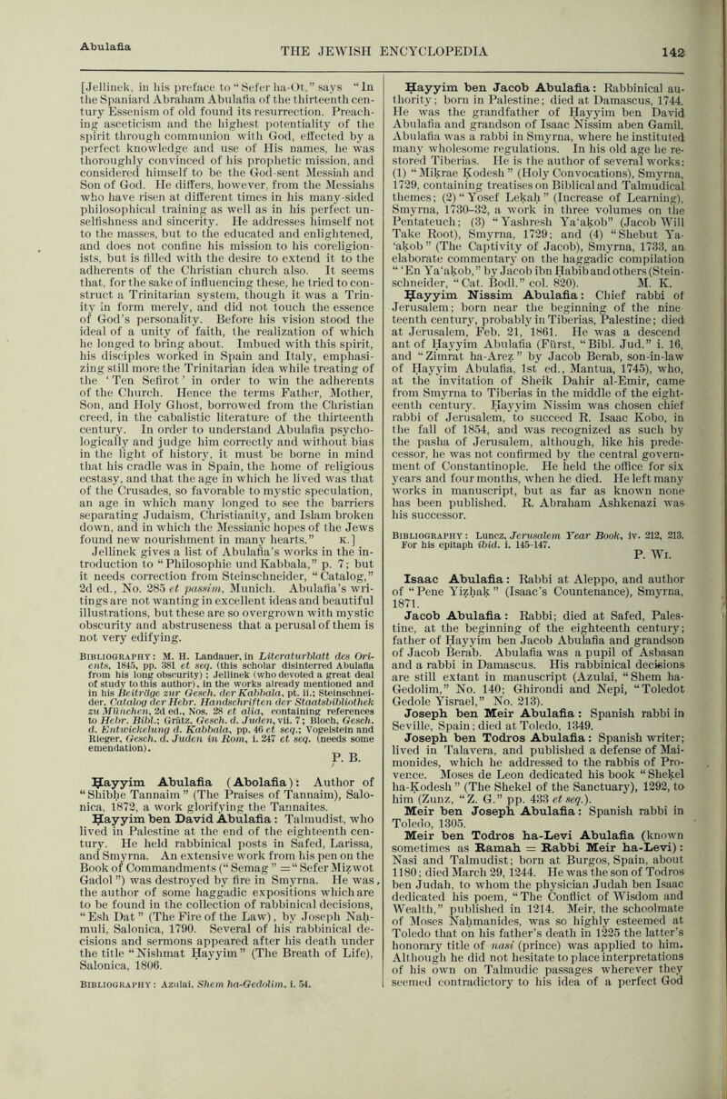 THE JEWISH ENCYCLOPEDIA 14a [Jellinek, in his preface to “ Sefer lia-Ot, ” says “ In the Spaniard Abraham Abulafla of the thirteenth cen- tury Essenism of old found its resurrection. Preach- ing asceticism and the higliest potentiality of the spirit through commtmion with God, effected by a perfect knowledge and use of His names, he was thoroughly convinced of his prophetic mission, and considered himself to be the God-sent Messiah and Son of God. He differs, however, from the Messiahs who have risen at different times in his many-sided philosophical training as well as in his perfect un- seltishness and sincerity. He addresses himself not to the masses, but to the educated and enlightened, and does not confine his mission to his coreligion- ists, but is filled with the desire to extend it to the adherents of the Christian church also. It seems that, for the sake of influencing these, he tried to con- struct a Trinitarian system, though it was a Trin- ity in form merely, and did not touch the essence of God’s personality. Before his vision stood the ideal of a unity of faith, the realization of which he longed to bring about. Imbued with this spirit, his disciples worked in Spain and Italy, emphasi- zing still more the Trinitarian idea while treating of the ‘ Ten Sefirot ’ in order to win the adherents of the Church. Hence the tei'ms Father, Mother, Son, and Holy Ghost, borrowed from the Christian creed, in the cabalistic literature of the thirteenth century. In order to understand Abulafia psycho- logically and judge him correctly and without bias in the light of histoiy, it must be borne in mind that his cradle was in Spain, the home of religious ecstasy, and that the age in which he lived was that of the Crusades, so favorable to mystic speculation, an age in which many longed to see the barriers separating Judaism, Christianity, and Islam broken down, and in which the Messianic hopes of the Jews found new nourishment in many hearts.” k.] Jellinek gives a list of Abulafia’s works in the in- troduction to “Philosophic undKabbala,” p. 7; but it needs correction from Steinschneider, “ Catalog, ” 2d ed.. No. 285 et pasKirn, Munich. Abulafia’s wri- tings are not wanting in excellent ideas and beautiful illustrations, but these are so overgrown with mystic obscurity and abstruseness that a perusal of them is not very edifying. Bibliography: M. H. Landauer,in Literaturhlatt des Ori- ents, 184.5, pp. 381 et seq. (this scholar disinterred Abulafla from his long obscurity); Jellinek (who devoted a great deal of study to this author), in the works already mentioned and in his Beitrllqe zur Geseli. der Kahhala, pt. ii.; Steinschnei- der, Catalog der Hehr. Handschriften der Staatsblhliothek zuMllhchen,2de(i., Nos. 28 et alia, containing references to Hehr. Bihl.; Gratz, Gesch. d. Juden, vii. 7; Bloch, Geseh. d. EntwickeUing d. Kahhala, pp. 46 et seq.; Vogelstein and Rieger, Gesch. d. Juden in Bom, i. 247 et seq. (needs some emendation). P. B. ^Jayyim Abulafia (Abolafia): Author of “Shibhe Tannaim” (The Praises of Tannaim), Salo- nica, 1872, a work glorifying the Tannaites. ^ayyim ben David Abulafia; Talmudist, who lived in Palestine at the end of the eighteenth cen- tury. He held rabbinical jiosts in Safed, Larissa, and Smyrna. An extensive work from his pen on the Book of Commandments (“ Semag ” =“ Sefer Mizwot Gadol ”) was destroyed by fire in Smyrna. He was the author of some haggadic expositions which are to be found in the collection of rabbinical decisions, “Esh Dat ” (The Fire of the Law), by Joseph Nah- muli, Salonica, 1790. Several of his rabbinical de- cisions and sermons appeared after his death under the title “Nishmat Hayyim” (The Breath of Life), Salonica, 1806. Bibliography: Aziilai, Shem ha-Gedolim. i. 54. Hayyim ben Jacob Abulafia: Rabbinical au- thority; born in Palestine; died at Damascus, 1744. He was the grandfather of Hayyim ben David Abulafia and grandson of Isaac Nissim aben Gamil. Abulafia was a rabbi in Smyrna, where he instituted man}' wholesome regulations. In his old age he re- stored Tiberias. He is the author of several works: (1) “Mikrae Kodesh ” (Holy Convocations), Smyrna, 1729, containing treatises on Biblical and Talmudical themes; (2) “Yosef Lekah ” (Increase of Learning), Smyrna, 1730-32, a work in three volumes on the Pentateuch; (3) “Yashresh Ya’akob” (Jacob Will Take Root), Smyrna, 1729; and (4) “Shebut Ya- ‘akob ” (The Captivity of Jacob), Smyrna, 1733, an elaborate commentary on the haggadic compilation “ ‘En Ya'akob, ” by Jacob ibn Habib and others (Stein- schneider, “Cat. Bodl.” col. 820). M. K. I^ayyim Nissim Abulafia: Chief rabbi of Jerusalem; born near the beginning of the nine teenth century, probably in Tiberias, Palestine; died at Jerusalem, Feb. 21, 1861. He was a descend ant of Hayyim Abulafia (Fiirst, “Bibl. Jud.” i. 16, and “ Zimrat ha-Arez ” by Jacob Berab, son-in-law of Hayyim Abulafia, 1st ed., Mantua, 1745), who, at the invitation of Sheik Dahir al-Emir, came from Smyrna to Tiberias in the middle of the eight- eenth century. Hayyim Nissim was chosen chief rabbi of Jerusalem, to succeed R. Isaac Kobo, in the fall of 1854, and was recognized as such by the pasha of Jerusalem, although, like his prede- cessor, he was not confirmed by the central govern- ment of Constantinople. He held the office for six years and four months, when he died. He left many works in manuscript, but as far as known none has been published. R. Abraham Ashkenazi was his successor. Bibliography : Luncz, Jerusalem Year Book, iv. 212, 213. For his epitaph ihid. i. 145-147. P. Wi. Isaac Abulafia: Rabbi at Aleppo, and author of “Pene Yizhak” (Isaac’s Countenance), Smyrna, 1871. Jacob Abulafia: Rabbi; died at Safed, Pales- tine, at the beginning of the eighteenth century; father of Hayyim ben Jacob Abulafia and grandson of Jacob Ilerab. Abulafia was a pupil of Asbasan and a rabbi in Damascus. His rabbinical decisions are still extant in manuscript (Azulai, “Shem ha- Gedolim,” No. 140; Ghirondi and Nepi, “ Toledo! Gcdole Yisrael,” No. 213). Joseph ben Meir Abulafia : Spanish rabbi in Seville, Spain; died at Toledo, 1349. Joseph ben Todros Abulafia: Spanish writer; lived in Talavera, and published a defense of Mai- monides, which he addressed to the rabbis of Pro- vence. Moses de Leon dedicated his book “ Shekel ha-Kodesh ” (The Shekel of the Sanctuary), 1292, to him (Zunz, “Z. G.” pp. 433 et seq.). Meir ben Joseph Abulafia: Spanish rabbi in Toledo, 1305. Meir ben Todros ha-Levi Abulafia (known sometimes as Hamah = Rabbi Meir ha-Levi): Nasi and Talmudist; born at Burgos, Spain, about 1180; died March 29, 1244. He was the son of Todros ben Judah, to whom the physician Judah ben Isaac dedicated his poem, “ The Conflict of Wisdom and Wealth,” published in 1214. Meir, the schoolmate of Moses Nahmauides, was so highly esteemed at Toledo that on his father’s death in 1225 the latter’s honorary title of nasi (prince) was applied to him. Although he did not hesitate to place interpretations of his own on Talmudic passages wherever they seemed contradictory to his idea of a perfect God
