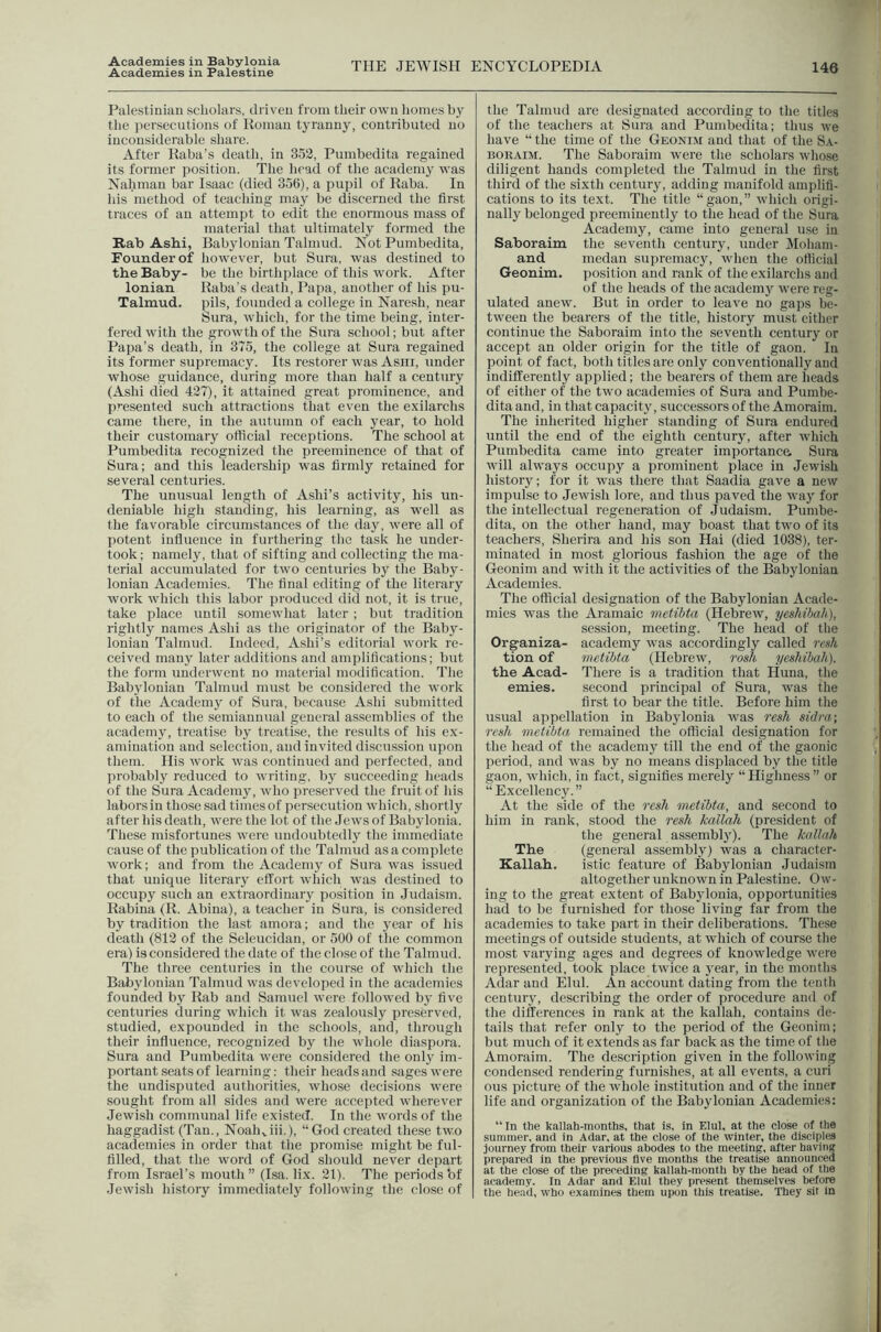 Academies in Babylonia Academies in Palestine THE JEWISH ENCYCLOPEDIA 146 Palestinian scholars, driven from their own homes by the persecutions of Roman tyranny, contributed no inconsiderable share. After Raba’s death, in 352, Pumbedita regained its former position. The head of the academy was Nahman bar Isaac (died 356), a pupil of Raba. In his method of teaching may be discerned the first traces of an attempt to edit the enormous mass of material that ultimately formed the Rab Ashi, Babylonian Talmud. Not Pumbedita, Founder of however, but Sura, was destined to the Baby- be the birthplace of this work. After Ionian Raba’s death, Papa, another of his pu- Talmud. pils, founded a college in Naresh, near Sura, which, for the time being, inter- fered with the growth of the Sura school; but after Papa’s death, in 375, the college at Sura regained its former supremacy. Its restorer was Asm, under whose guidance, during more than half a century (Ashi died 427), it attained great prominence, and presented such attractions that even the exilarchs came there, in the autumn of each year, to hold their customary official receptions. The school at Pumbedita recognized the preeminence of that of Sura; and this leadership was firmly retained for several centuries. The unusual length of Ashi’s activity, his un- deniable high standing, his learning, as well as the favorable circumstances of the day, were all of potent influence in furthering the task he under- took; namely, that of sifting and collecting the ma- terial accumulated for two centuries by the Baby- lonian Academies. The final editing of the literary work which this labor produced did not, it is true, take place until somewhat later ; but tradition rightly names Ashi as the originator of the Baby- lonian Talmud. Indeed, Ashi’s editorial work re- ceived many later additions and amplifications; but the form underwent no material modification. The Babylonian Talmud must be considei'cd the work of the Academy of Sura, because Ashi submitted to each of the semiannual general assemblies of the academy, treatise by treatise, the results of his e.x- amination and selection, and invited discussion upon them. Ilis work was continued and perfected, and probably reduced to writing, by succeeding heads of the Sura Academy, who preserved the fruit of his labors in those sad times of persecution which, shortly after his death, were the lot of the Jews of Babylonia. These misfortunes were undoubtedly the immediate cause of the publication of the Talmud as a complete work; and from the Academy of Sura was issued that unique literary effort which was destined to occupy such an extraordinary position in Judaism. Rabina (R. Abina), a teacher in Sura, is considered by tradition the last amora; and the year of his death (812 of the Seleucidan, or 500 of the common era) is considered the date of the close of the Talmud. The three centuries in the course of which the Babylonian Talmud was developed in the academies founded by Rab and Samuel were followed by five centuries during which it was zealously preserved, studied, expounded in the schools, and, through their influence, recognized by the whole diaspora. Sura and Pumbedita were considered the only im- portant seats of learning: their heads and sages were the undisputed authorities, whose decisions were sought from all sides and were accepted wherever Jewish communal life existed. In the words of the haggadist (Tan., Noah^iit.), “God created these two academies in order that the promise might be ful- filled, that the word of God should never depart from Israel’s mouth ” (Isa. fix. 21). The periods bf Jewish history immediately following the close of the Talmud are designated according to the titles of the teachers at Sura and Pumbedita; thus we have “ the time of the Geonim and that of the Sa- BORAiM. The Saboraim were the scholars whose diligent hands completed the Talmud in the first third of the sixth century, adding manifold amplifi- cations to its text. The title “gaon,” which origi- nally belonged preeminently to the head of the Sura Academy, came into general use in Saboraim the seventh century, under Mohani- and medan supremacy, when the otficial Geonim. position and rank of the exilarchs and of the heads of the academjr were reg- ulated anew. But in order to leave no gaps be- tween the bearers of the title, history must cither continue the Saboraim into the seventh century or accept an older origin for the title of gaon. In point of fact, both titles are only conventionally and indifferently applied; the bearers of them are heads of either of the two academies of Sura and Pumbe- dita and, in that capacity, successors of the Amoraim. The inherited higher standing of Sura endured until the end of the eighth century, after which Pumbedita came into greater importanca Sura will always occupy a prominent place in Jewish history; for it was there that Saadia gave a new impulse to Jewish lore, and thus paved the waj' for the intellectual regeneration of Judaism. Pumbe- dita, on the other hand, may boast that two of its teachers, Sherira and his son Hai (died 1038), ter- minated in most glorious fashion the age of the Geonim and with it the activities of the Babylonian Academies. The official designation of the Babylonian Acade- mies was the Aramaic metibta (Hebrew, yeshibah), session, meeting. The head of the Organiza- academy was accordingly called rei<h tion of metibta (Hebrew, rosh yeshibah). the Acad- There is a tradition that Iluna, the emies. second principal of Sura, ^vas the first to bear the title. Before him the usual appellation in Babylonia was resh sidra\ resh metibta remained the official designation for the head of the academy till the end of the gaonic period, and was by no means displaced by the title gaon, which, in fact, signifies merely “ Highness ” or “Excellency.” At the side of the resh metibta, and second to him in rank, stood the resh kallah (president of the general assembly). The kallah The (general assembly) was a character- Kallah. istic feature of Babylonian Judaism altogether unknown in Palestine. Ow- ing to the great extent of Babylonia, opportunities had to be furnished for those living far from the academies to take part in their deliberations. These meetings of outside students, at which of course the most varying ages and degrees of knowledge were represented, took place twice a year, in the months Adar and Elul. An account dating from the tenth century, describing the order of procedure and of the differences in rank at the kallah, contains de- tails that refer only to the period of the Geonim; but much of it extends as far back as the time of the Amoraim. The description given in the following condensed rendering furnishes, at all events, a curi ous picture of the whole institution and of the inner fife and organization of the Babylonian Academies: “ In the kallah-months, that is, in Elul. at the close of the summer, and in Adar, at the close of the winter, the disciples journey from their various abodes to the meeting, after having prepared in the previous five months the treatise announced at the close of the preceding kallah-month by the head of the academy. In Adar and Elul they present themselves before the head, who examines them upon this treatise. They sit in