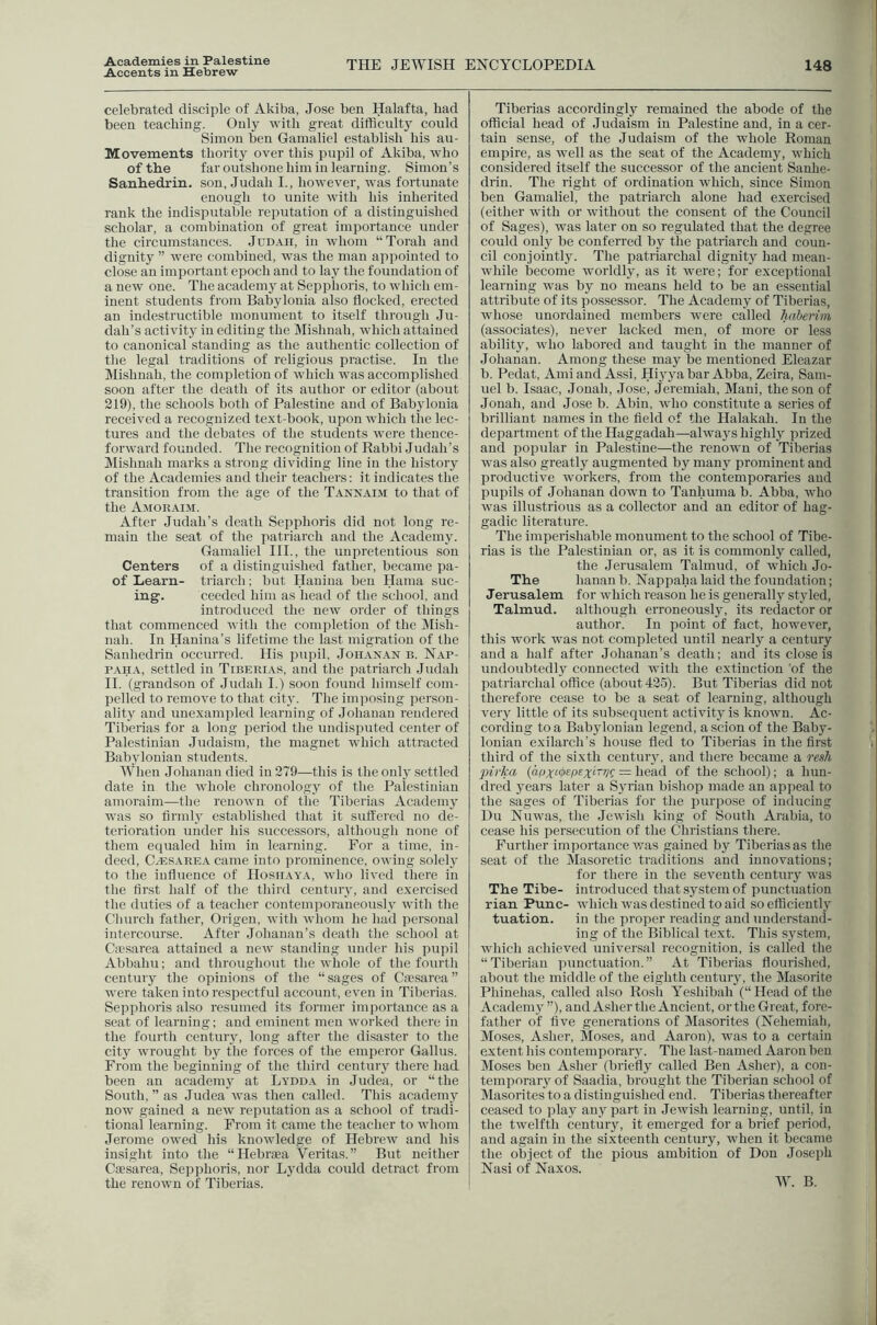 Accents in Hebrew THE JEWISH ENCYCLOPEDIA 148 celebrated disciple of Akiba, Jose ben Halafta, bad been teaching. Only with great difficulty could Simon ben Gamaliel establish his au- Movements thority over this pupil of Akiba, who of the far outshone him in learning. Simon’s Sanhedrin, son, Judah I., however, was fortunate enough to unite with his inherited rank the indisputable reputation of a distingui.shed scholar, a combination of great importance under the circumstances. Judah, in whom “Torah and dignity ” were combined, was the man appointed to close an important epoch and to lay the foundation of a new one. The academy at Sepphoris, to which em- inent students from Babylonia also flocked, erected an indestructible monument to itself through Ju- dah’s activity in editing the Mishnah, which attained to canonical standing as the authentic collection of the legal traditions of religious practise. In the Mishnah, the completion of which was accomplished soon after the death of its author or editor (about 219), the schools both of Palestine and of Babylonia received a recognized text-book, upon which the lec- tures and the debates of the students were thence- forward founded. The recognition of Rabbi Judah’s Mishnah marks a strong dividing line in the history of the Academies and their teachers: it indicates the transition from the age of the Tannaim to that of the Amobaim. After Judah’s death Sepphoris did not long re- main the seat of the patriarch and the Academy. Gamaliel III., tlie unpretentious sou Centers of a distinguished father, became pa- of Learn- triarch: but Hauiiia ben Hama suc- ing. ceedcd him as head of the school, and introduced the new order of things that commenced with the completion of the IVIish- nah. In Hanina’s lifetime the last migration of the Sanhedrin occurred. His pupil, Joii.xn.^n b. Nap- pah a, settled in Tiberias, and the patriarch Judah II. (grandson of .Judah I.) soon found liimself com- pelled to remove to that city. The imposing person- ality and unexampled learning of Johanan rendered Tiberias for a long period tlie undisputed center of Palestinian .Judaism, the magnet which attracted Babylonian students. When Johanan died in 279—this is the only settled date in the whole chronology of the Palestinian amoraim—the renown of the Tiberias Academy was so firmly established that it suffered no de- terioration under his successors, although none of them equaled him in learning. For a time, in- deed, CiESARE.\ came into prominence, owing solely to the influence of Hoshay.x, who lived there in the first half of tlie third century, and exercised the duties of a teacher contemporaneously with tlie Church father, Origen, with whom he had personal intercourse. After Johanan’s death the school at Cie.sarea attained a new standing under Ins pupil Abbahu; and throughout the whole of the fourth century the opinions of the “sages of Ciesarea” were taken into respectful account, even in Tiberias. Sepphoris also resumed its former importance as a seat of learning: and eminent men worked there in the fourth century, long after the disaster to the city wrought by the forces of the emperor Gallus. From the beginning of the third century there had been an academy at Lydda in Judea, or “the South, ” as Judea was then called. This academy now gained a new reputation as a school of tradi- tional learning. From it came the teacher to whom Jerome owed his knowledge of Hebrew and his insight into the “Hebrsea Veritas.” But neither Caesarea, Sepphoris, nor Lydda could detract from the renown of Tiberias. Tiberias accordingly remained the abode of the official head of Judaism in Palestine and, in a cer- tain sense, of the Judaism of the whole Roman empire, as well as the seat of the Academy, which considered itself the successor of the ancient Sanhe- drin. The right of ordination which, since Simon ben Gamaliel, the patriarch alone had exercised (either with or without the consent of the Council of Sages), was later on so regulated that the degree could only he conferred by the patriarch and coun- cil conjointly. The patriarchal dignity had mean- while become worldly, as it were; for exceptional learning was by no means held to be an essential attribute of its possessor. The Academy of Tiberias, whose unordaiued members were called haberim (associates), never lacked men, of more or less ability, who labored and taught in the manner of Johanan. Among these may be mentioned Eleazar b. Pedat, Amiand Assi, Hiyya bar Abba, Zeira, Sam- uel b. Isaac, Jonah, Jose, Jeremiah, Mani, the son of Jonah, and Jose b. Abin, who constitute a series of brilliant names in the field of the Halakah. In the department of the Haggadah—always highly prized and popular in Palestine—the renown of Tiberias was also greatly augmented by many prominent and productive workers, from the contemporaries and pupils of Johanan down to Tanhuma b. Abba, who was illustrious as a collector and an editor of hag- gadic literature. The imperishable monument to the school of Tibe- rias is the Palestinian or, as it is commonly called, the Jerusalem Talmud, of which Jo- The hanau b. Nappaha laid the foundation; Jerusalem for which reason he is generallj^ styled, Talmud, although erroneously, its redactor or author. In point of fact, however, this work was not completed until nearly a century and a half after Johanan’s death; and its close is undoubtedly connected with the extinction of the patriarchal office (about 425). But Tiberias did not therefore cease to be a seat of learning, although very little of its subsequent activity is known. Ac- cording to a Babylonian legend, a scion of the Baby- lonian exilarch’s house fled to Tiberias in the first third of the sixth century, and there became a resh pirka (afJxi<i>epex‘'TVC = head of the school); a hun- dred years later a Syrian bishop made an appeal to the sages of Tiberias for the purpo.se of inducing Du Nuwas, the Jewish king of South Arabia, to cease his persecution of the Christians there. Further importance v/as gained by Tiberias as the seat of the Masoretic traditions and innovations; for there in the seventh century was The Tibe- introduced that system of punctuation rian Pune- which was destined to aid so efficiently tuation. in the proper reading and understand- ing of the Biblical text. This S3'stem, which achieved universal recognition, is called the “Tiberian punctuation.” At Tiberias flourished, about the middle of the eighth century, the Masorite Phinehas, called also Rosh Yeshibah (“Head of the Academ j ”), and Asher the Ancient, or the Great, fore- father of five generations of Masorites (Nehemiah, Moses, Asher, Moses, and Aaron), was to a certain extent his contemporary. The last-named Aaron ben Moses ben Asher (briefly called Ben Asher), a con- temporary of Saadia, brought the Tiberian school of Masorites to a distinguished end. Tiberias thereafter ceased to play any part in Jewish learning, until, in the twelfth century, it emerged for a brief period, and again in the sixteenth century, when it became the object of the pious ambition of Don Joseph Nasi of Naxos. W. B.