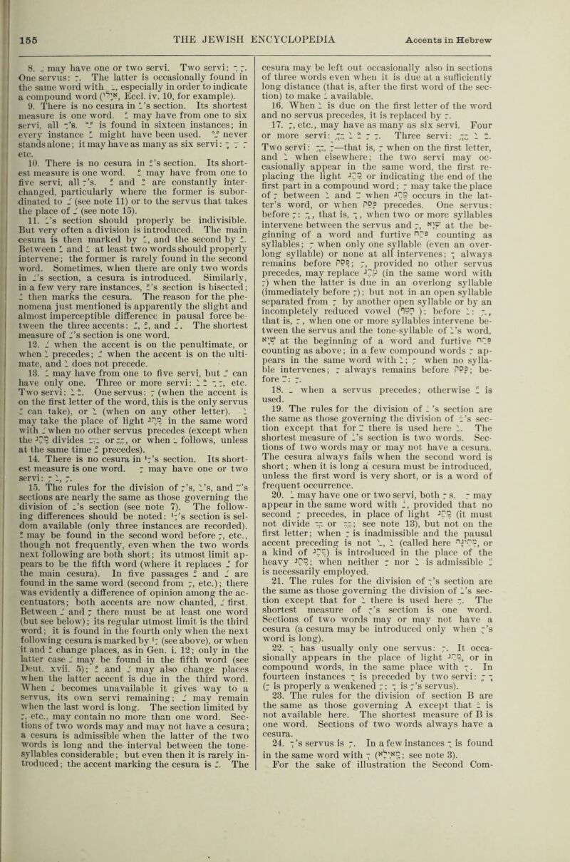 , 8. - may have one or two servi. Two servi: - I Oiieservus: The latter is occasionally found in ' the same word with i, especially in order to indicate a compound word Eccl. iv. 10, for example). 9. There is no cesura in H’s section. Its shortest measure is one word. ' may have from one to six . servi. all ‘s. “f is found in sixteen instances; in eveiy instance I might have been used. never stands alone; it may have as many as six servi: •; y 7 etc. 10. There is no cesura in f’s section. Its short- est measure is one word. 1 may have from one to live servi, all r’s. f and ^ are constantly inter- changed, particularly where the former is subor- dinated to J (see note 11) or to the servus that takes the place of J (see note 15). , 11. I’s section should properly be indivisible. '■ But very often a division is introduced. The main cesura is then marked by 1, and the second by f. BetAveen 1 and 1 at least two words should properly intervene; the former is rarely found in the second I Avord. Sometimes, Avhen there are only tAvo Avords ' in I’s section, a cesura is introduced. Similarly, in a few very rare instances, f’s section is bisected; I then marks the cesura. The reason for the phe- I nomena just mentioned is apparently the slight and I almost imperceptible difference in pausal force be- I tAveen the three accents: f, f, and 1. The shortest 1 measure of I’s section is one Avord. 12. 1 Avhen the accent is on the penultimate, or Avhen 1 precedes; - Avhen the accent is on the ulti- mate, and 1 does not precede. 13. 1 may have from one to five servi, but  can have only one. Three or more servi; 77, etc. j TAvoserA'i: 1 One servus: 7 (when the accent is I on the first letter of the Avord, this is the only servus ' f can take), or 1 (Avhen on any other letter). 1 may take the i)lace of light in the same word Avith 1 Avhen no other servus precedes (except when I the ■’v’r. divides yi or™, or when . follows, unless I at the same time f precedes). ’ 14. There is no cesura in k’s section. Its short- est measure is one Avord. 7 may have one or two servi: 71,7. 15. The rules for the division of 7’s, I’s, and “’s i sections are nearly the same as those governing the division of I’s section (see note 7). The follow- ing differences shoidd be noted: '7’s section is sel- dom available (only three instances are recorded). - may be found in the second word before 7, etc., though not frequently, even Avhen the two Avords next following are both short; its utmost limit ap- pears to be the fifth word (Avhere it replaces 1 for the main cesura). In five passages f and 7 are ! found in the same word (second from 7, etc.); there was evidently a difference of opinion among the ac- I centuators; both accents are now chanted, 7 first. Between 7 and 7 there must be at least one Avord (but see beloAv); its regular utmost limit is the third word; it is found in the fourth only Avhen the next folloAving cesura is marked by '7 (see above), or when it and f change places, as in Gen. i. 12; only in the latter case 7 may be found in the fifth word (see I Dent. xvii. 5); f and 7 may also change places i when the latter accent is due in the third word. IVhen 7 becomes unavailable it gives Avay to a ' servus, its oAvn servi remaining; 7 may remain Avhen the last Avord is long. The section limited by 7. etc., may contain no more than one word. Sec- tions of two Avords may and may not have a cesura; a cesura is admissible Avhen the latter of the two words is long and the interval between the tone- ^ syllables considerable; but even then it is rarely in- I troduced; the accent marking the cesura is 7. The 1 I cesura may be left out occasionally also in sections of three Avords even Avhen it is due at a sufficiently long distance (that is, after the first Avord of the sec- tion) to make 1 available. 16. When 1 is due on the first letter of the Avord and no servus precedes, it is replaced by 7. 17. 7, etc., may have as many as six servi. Four or more servi: ■- 1 7 7 7. Three servi: -z - -■ Two servi: -7, 7—that is, 7 Avhen on the first letter, and 1 when elseAvhere; the tAvo servi may oc- casionally appear in the same Avord, the first re- placing the light ■>■?’?. or indicating the end of the first part in a compound Avord; 7 may take the place of 7 betAveen 1 and 7 Avhen occurs in the lat- ter’s word, or Avhen precedes. One servus: before 7:7,, that is, 7 , Avhen two or more syllables intervene betAveen the servus and 7, at the be- ginning of a Avord and furtive counting as syllables; 7 Avheii only one syllable (eA^en an over- long syllable) or none at all intervenes: 7 alAva)'S remains before P??; 7, provided no other servus precedes, may I’eplace •’'P (in the same Avord Avith 7) Avhen the latter is due in an overlong s}’llable (immediately before 7); but not in an open syllable separated from 7 by another open syllable or b}’ an incompletely reduced voAvel ('1P(' ); before 1; 7., that is, 7, Avhen one or more syllables intervene be- tween the servus and the tone-syllable of I’s Avord, at the beginning of a Avord and furtive counting as above; in a fcAv compound Avords r ap- pears in the same Avord Avith 1; 7 Avhen no sylla- ble intervenes; 7 ahvays remains before PP?; be- fore 7; 7. 18. - Avhen a servus precedes; othcrAvise 11 is used. 19. The rules for the division of .’s section are the same as those governing the division of i’s sec- tion except that for 7 there is used here 1. The shortest measure of I’s section is tAvo Avoids. Sec- tions of two Avords may or may not have a cesura. The cesura ahvays fails Avhen the second Avord is short; Avhen it is long a cesura must be introduced, unless the first Avord is very short, or is a word of frequent occurrence. 20. 1 may have one or tAvo servi, both 7 s. 7 may appear in the same word with 7, provided that no second 7 precedes, in place of light ->75 (it must not divide -7 or 7.7.; see note 13), but not on the first letter; when 7 is inadmissible and the pausal accent preceding is not 1 (called here 'TP’r, or a kind of •’PP.) is introduced in the place of the heavy JPP.; Avhen neither 7 nor 1 is admissible 11 is nece.ssarily employed. 21. The rules for the division of 7’s section are the same as those governing the division of I’s sec- tion except that for 1 there is used here .7. The shortest measure of 7’s section is one word. Sections of tAvo words may or may not have a cesura (a cesura may be introduced only when 7’s Avord is long). 22. 7 has usually only one servus: 7. It occa- sionally appears in the place of light •'P.P., or in compound Avords, in the same place Avith 7. In fourteen instances 7 is preceded by two servi: ,7 7 (7 is properly a Aveakened 7; 7 is 7’s servus). 23. The rules for the division of section B are the same as those governing A except that i is not available here. The shortest measure of B is one word. Sections of two Avords ahvays have a cesura. 24. 7’s servus is 7. In a feAV instances 7 is found in the same word with 7 see note 3). For the sake of illustration the Second Com- I
