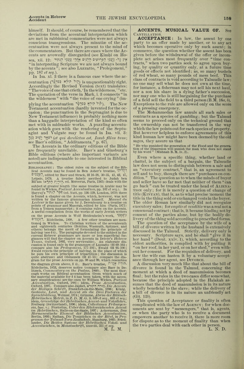 Accident THE JEWISH ENCYCLOPEDIA 158 himself. It should, of course, be remembered that the deviations from the accentual interpretation which are met in rabbinical commentaries were not always conscious transgressions. The minutite of the ac- centuation were not always present to the mind of the commentators. But there are cases where the Ac- cents are avowedly disregarded (see Kimhi on Ho- sea, xii. 12: Pi:' “ininterpreting Scripture we are not always bound by the accents see also Luzzatto, “Prolegomeni,” pp. 187 et seq.). In Isa. xl. 3 there is a famous case where the ac- centuation is unquestionably right. Accordingly the Revised Version (text) translates: “ The voice of one that crieth, ‘In the wilderness, ’ ’’etc. The quotation of the verse in Mark, i. 3 connects “in the wilderness ” with “ the voice of one crying ” (im- plying the accentuation '^’P). The New Testament accentuation (hardly invented for the oc- casion; the punctuation in the Septuagint is due to New Testament influence) is probably nothing more than a haggadic interpretation of the kind so often met with in midrashic works. A puzzling accentu- ation which goes with the rendering of the Septu- agint and Vulgate may be found in Isa. vii. 3: ■JIP isD'i (et qui derelictus e»t, Idsiib flliiis tuus; see Baer’s edition, “ Additamenta,” p. 67). The Accents in the ordinary editions of the Bible are frequently unreliable. Baer’s and Ginsburg’s Bible editions (where also important variants are noted) are indispensable to one interested in Biblical accentuation. Bibliography : The oldest rules on the subject of the Bib- lical Accents maybe found in Ben Asher’s treatise, ''P''''p.i edited by Baer and Strack, §§ lfi-28, 30-35, 41, 42, 47, Leipsic, 1879. A treatise falsely ascribed to Judah ben Bil’am (N')ipn n’Hn, ed. Mercerus, Paris, 1.5(15) deals with the subject at greater length (the same treatise in Arabic may be found in Wickes, Poetical Accentuation, pp. 102 et seq.). In Hayyuj’s 'ipip ■’.?■?. (ed. Nutt, pp. 126-129, London, 1870) there is found a chapter on the Accents, which, however, was not written by the famous grammarian himself. Manuel du Lecteur is the name given by J. Derenbourg to a treatise on points of grammar and Masorah, edited by him (Paris, 1871) from a Yemen manuscript; it contains rules on the Accents. A useful compilation from the works of early Jewish writers on the prose Accents is Wolf Heidenheim’s work, Rbdelheim, 1808. A few other treatises are men- tioned in Wickes. To Christian writers of the seventeentii and eighteenth centuries (Bohiius, Wasmuth, Spitzner, and others) belongs the merit of formulating tlie principle of halving (see § 4). The paragraphs devoted to the subject in the current Hebrew grammars are more or less superfleial (be- ginners will find the chapter on Accents in Driver’s Hehrew Temes, Oxford, 1892, very serviceable). An elaborate dis- cussion is found only in the grammars of Luzzatto (§§ 69-164; compare also his Prolcqomeni, 177-191), Ewald (§§ 9.5-100; Ewald rejects the principle of halving, in the place of which he puts his own principle of tripartition; the discussion is quite abstruse) and Olshausen (§8 41-.53; compare the dia- gram for the prose Accents on pp. 98 and 99, which resembles the diagram given above, § 4). Baer’s treatise, niin, Riidelheim, lk53, deserves notice (compare also Baer in De- litzsch, Commentar]! on the Pxalms, 1800). The most thor- ough works on Biblical accentuation (from which much of the material available for § 4 has been taken, with the neces- sary simplification) are the ones by William Wickes, Poetical Accentuation, Oxford, 1881; idem. Prose Accentuation, Oxford, 1887, Compare also Japhet, nuc. Die Accente tier Heiligcn Schrift, Frankfort-on-the-Main, 1896; Konig, Oedanke. Laut, und Accent als die Drei Factoren dcr Sprachhildung. Weimar, 1874; Grimme, Ahriss dcr Biblisch- HehrUischen Metrik, in Z. D. M.G. li..529 et seq., 683 et seq.; idem, Grundzllgc der Hehriiisehen Accent-und VokalUhre, Freiburg (Switzerland), 1896; idem. Collectanea Friburgen- sia, fasc. V.; Prmtorius, Ueber den Rllckweichenden Accent im HebrUischen, Halle-on-the-Saale, 1897; Ackermann, Das Hermeneutische Element dcr Biblischen Accentuation, Berlin, 1893; Nathan, Die Tonzeichen in der Bihel, in Pro- grammder TalmucPTora-Realschule, Hamburg, 1893; Fried- lander, Die Beiden Si/steme dcr Hchriiischen Vohal- und Accentzeichcn, in Monatsschrift, xxxviii, 311 et seq. ACCENTS, MUSICAL VALUE OF. See Cantillation. ACCEPTANCE : In law, the assent by one party to an otter made by another, or to any act which becomes operative only by such assent; in commerce, the question whether the assent has been given before the withdrawal of the offer or incom- plete act arises most frequently over “time con- tracts,” when two parties seek to agree upon buy- ing, by quality or quantity only, at a future time goods or effects not identified; as, so many bushels of red wheat, so many pounds of mess beef. This class of contracts is void according to Talmudic law: no one may sell what he does not own at the time, for instance, a fisherman may not sell his next haul, nor a son his share in a dying father’s succession, nor may one who is still bargaining for the purchase of a field sell the field to a third person (B.M. 16rf, b). Exceptions to the rule are allowed only on the score of a pre.ssing cmergenc}'. The Mohammedan law annuls all such sales or contracts as a species of gambling; but the Talmud seems to proceed only on the technical ground that the ojvnership can not be transferred in the way which the law points out for each species of property. But however helpless to enforce agreements of this kind human law might have been deemed by the old sages, they assure us that “ He who punished the generation of the Flood and the genera- tion of the Dispersion will punish the man who does not stand by his word ’’ (Mishnah B. M. iv. 2). Even where a specific thing, whether land or chattel, is the subject of a bargain, the Talmudic law does not seem to distinguish between a sale and an “executory contract,” that is, an agreement to sell and to buy, though there are “ purchases on con- dition. ” The question as to when the minds of buyer and seller have so far met that neither of them “can go back ” can be treated under the head of Ai.ien.y- TiON only; for it is merely a question of change of title (Kintan), that is, as to jvhat precise moment the title in the thing sold or exchanged vests in the buyer. The older Roman law similarly did not recognize executory sales; for empiio et venditio was a real not a consensual contract; that is, it became binding not by consent of the parties alone, but by tlie bodily de- livery of the thing sold according to prescribed forms. The question of the acceptance by the jvife of a bill of divorce written by the husbancl is extensively discussed in the Talmud. Strictly, delivery only is necessary. Scripture says, and he shall “give it in her hand ” (Dent. xxiv. 1), which, according to the oldest authorities, is complied with by putting it “ on her roof, in her yard, or on her shed, ” even with- out her consent. For the requisites of delivery, and how the wife can hasten it by a voluntary accept- ance through her agent, see Dn'ORCE. A discussion very much like that about the bill of divorce is found in the Talmud, concerning the moment at which a deed of manumission becomes final; but the rules in the two cases differ somewhat, because the principle adopted in the Halakah as- sumes that the deed of manumission is in its nature wholly beneficial to the slave; while the delivery of a bill of divorce is in its nature an unfriendly act (Git. 12i). This question of Acceptance or finality is often complicated with the law of Agency’ ; for when doc- uments are sent by “messengers,” that is, agents, or Yvhen the party who is to receive a document empowers another to receive it, there is more room for dispute as to the moment of finality than when the two parties deal with each other in person. L. N. D.