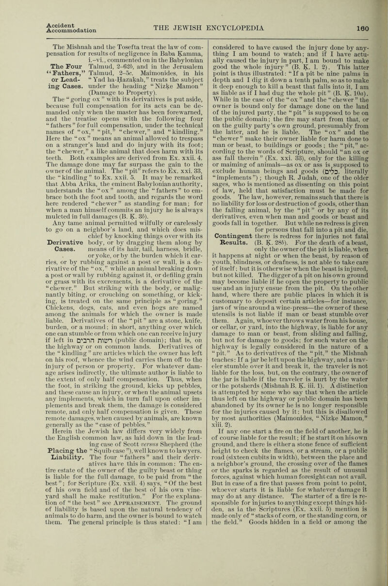 Accident Accommodation THE JEWISH ENCYCLOPEDIA 160 The Mishnah and the Tosefta treat the law of com- pensation for results of negligence in Baba Kamma, i.-vi., commented on in the Babylonian The Four Talmud, 2-626, and in the Jerusalem “Fathers,” Talmud, 2-5c. Maimonides, in his or Lead- “ Yad ha-Hazakah,” treats the subject ing Cases, under the heading “Nizke Mamon” (Damage to Property). The “ goring ox ” with its derivatives is put aside, because full compensation for its acts can be de- manded only when the master has been forewarned, and the treatise opens with the following four “fathers’’for full compensation, under the technical names of “ox,” “pit,” “chewer,” and “kindling.” Here the “ ox ” means an animal allowed to trespass on a stranger’s land and do injury with its foot; the “chewer,” a like animal that does harm with its teeth. Both examples are derived from Ex. xxii. 4. Tlie damage done may far surpass the gain to the owner of the animal. The “ pit” refers to Ex. xxi. 33, the “ kindling ” to Ex. xxii. 5. It may be remarked that Abba Arika, the eminent Babylonian authority, understands the “ox ” among the “fathers” to em- brace both the foot and tooth, and regards the word here rendered “ chewer ” as standing for man; for when a man himself commits an in j ury he is always mulcted in full damages (B. K. 3i). Any tame animal permitted wilfully or carelessly to go on a neighbor’s land, and which does mis- chief by knocking things over with its Derivative body, or by dragging them along by Cases. means of its hair, tail, harness, bridle, or yoke, or by the burden which it car- ries, or by rubbing against a post or wall, is a de- rivative of the “ox,” while an animal breaking down a post or wall by rubbing against it, or defiling grain or grass with its excrements, is a derivative of the “chewer.” But striking with the body, or malig- nantly biting, or crouching on something, or kick- ing, is treated on the same principle as “goring.” Chickens, dogs, cats, and even hogs are named among the animals for which tlie owner is made liable. Derivatives of the “ pit ” are a stone, knife, burden, or a mound; in short, anything over which one can stumble or from which one can receive injury if left in D'3~in nicn (public domain); that is, on the highway or on common lands. Derivatives of the “ kindling ” are articles which the owner has left on his roof, whence the wind carries them off to the injury of person or property. For whatever dam- age arises indirectly, the ultimate author is liable to the extent of only half compensation. Thus, when the foot, in striking tlie ground, kicks up pebbles, and these cause an injuiy, or when the animal upsets any implements, which in turn fall upon other im- plements and break them, the damage is considered remote, and only half compensation is given. These remote damages, when caused by animals, are known generally as the “ case of pebbles. ” Herein the .Jewish law differs very widely from the English common law, as laid down in the lead- ing case of Scott versus Shepherd (the Placing tlie “ Squib case ”), well known to lawyers. Liability. The four “fathers” and their deriv- atives have this in common: The en- tire estate of the owner of the guilty beast or thing is liable for the full damage, to be paid from “ the best”; for Scrijiture (Ex. xxii. 4) says, “Of the best of his own field and of the best of Ins own vine- 3'ard shall he make restitution.” For the explana- tion of “ the best ” see Appraisement. The ground of liability is based upon the natural tendenc^y of animals to do harm, and the owner is bound to watch them. The general principle is thus stated: “ I am considered to have caused the injury done by any- thing I am bound to watch; and if I have actu- ally caused the injury in part, I am bound to make good the whole injury” (B. K. 1. 3). This latter point is thus illustrated: “ If a pit be nine palms in depth and I dig it down a tenth palm, so as to make it deep enough to kill a beast that falls into it, I am as liable as if I had dug the whole pit” (B. K. 10a). While in the case of the “ox ” and the “chewer” the owner is bound only for damage done on the land of the injured party, the “pit” is supposed to be on the public domain; the fire may start from that, or on the guilty party’s own ground, presumably from the latter, and he is liable. The “ ox ” and the “chewer” make their owner liable for harm done to man or beast, to buildings or goods ; the “pit,” ac- cording to the words of Scripture, should “an ox or ass fall therein ” (Ex. xxi. 33), only for the killing or maiming of animals—as ox or ass is supposed to exclude human beings and goods (Dv3, literally “implements”); though R. Judah, one of the older sages, who is mentioned as dissenting on this point of law, held that satisfaction must be made for goods. The law, however, remains such that there is no liability for loss or destruction of goods, other than the falling animal, by the “pit” or by anj' of its derivatives, even when man and goods or beast and goods fall in together. But while no redress is given for persons that fall into a pit and die. Contingent there is redress for injuries not fatal Results. (B. K. 28S). For the death of a beast, only the owner of the pit is liable, when it happens at night or when the beast, by reason of youth, blindness, or deafness, is not able to take care of itself; but it is otherwise when the beast is injured, but not killed. The digger of a pit on his own ground may become liable if he open the property to public use and an injury ensue from the pit. On the other hand, where there are public places in which it is customary to deposit certain articles—for instance, jars of wine around a wine-press—the owner of these utensils is not liable if man or beast stumble over them. Again, whoever throws water from his house, or cellar, or yard, into the highway, is liable for any damage to man or beast, from sliding and falling, but not for damage to goods; for such water on the highivay is legally considered in the nature of a “pit.” As to derivatives of the “pit,” the Mishnah teaches: If a jar be left upon the highway, and a trav- eler stumble over it and break it, the traveler is not liable for the loss, but, on the contrary, the owner of the jar is liable if the traveler is hurt by the water or the potsherds (Mishnah B. K. iii. 1). A distinction is attempted by some who say that when the article thus left on the highway or public domain has been abandoned by its owner he is no longer responsible for the injuries caused by it; but this is disallowed by most authorities (Maimonides, “Nizke Mamon,” xiii. 3). If any one start a fire on the field of another, he is of course liable for the result; if he start it on his own ground, and there is either a stone fence of sufficient height to check the flames, or a stream, or a public road (sixteen cubits in width), between the place and a neighbor’s ground, the crossing over of the flames or the sparks is regarded as the result of unusual forces, against which human foresight can not avail. But in case of a fire that passes from point to point, whoever starts it is liable for whatever damage it maj' do at any distance. The starter of a fire is re- sponsible for injuries to anjdhing except things hid- den, as in the Scriptures (Ex. xxii. 5) mention is made only of “ stacks of corn, or the standing corn, or the field.” Goods hidden in a field or among the