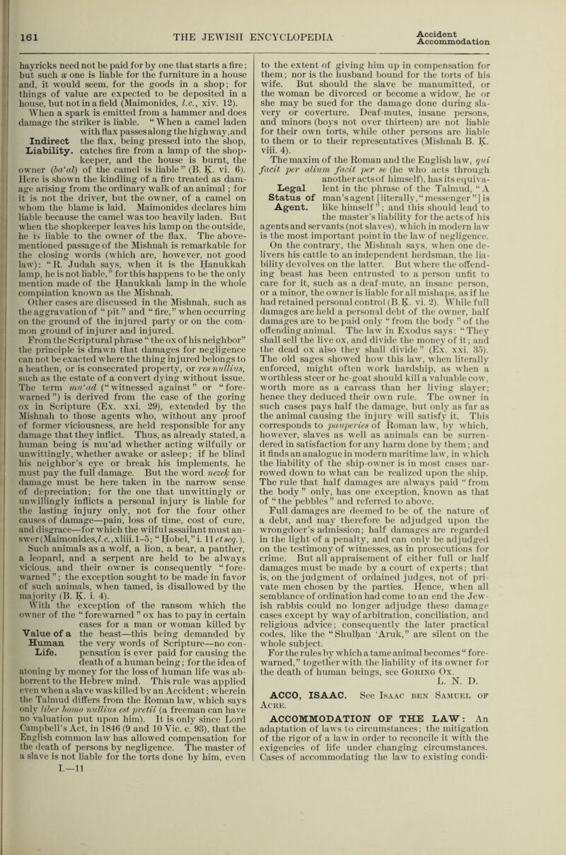 161 THE JEWISH ENCYCLOPEDIA Accident Accommodation i hayricks need not be paid for by one that starts a fire; I but such a' one is liable for the furniture in a house I and, it would seem, for the goods in a shop; for things of value are expected to be deposited in a i house, but not in a field (Maimonides, l.c., xiv. 12). When a spark is emitted from a hammer and does : damage the striker is liable. “ When a camel laden with flax passes along the highway, and Indirect the flax, being pressed into the shop, I Liability, catches fire from a lamp of the shop- keeper, and the house is burnt, the owner (bn'al) of the camel is liable ” (B. K. vi. 6). Here is shown the kindling of a fire treated as dam- age arising from the ordinary walk of an animal; for it is not the driver, but the owner, of a camel on whom the blame is laid. Maimonides declares him liable because the camel was too heavily laden. But I when the shoi)keeper leaves his lamp on the outside, I he is liable to the owner of the llax. The above- mentioned passage of the Mishnah is remarkable for the closing words (which are, however, not good I law): “R. .Judah says, when it is the Hanukkah i lamp, he is not liable, ” for this happens to be the only I mention made of the Hanukkah lamp in the whole I compilation known as the Mishnah. Other cases are discussed in the Mishnah, such as I the aggravation of “ pit ” and “ fire, ” when occurring I on tlie ground of the injui’cd party or on the com- mon ground of injurer and injured. ; From the Scriptural phrase “ the ox of his neighbor” the principle is drawn that damages for negligence can not be exacted where the thing injured belongs to a lieathen, or is consecrated property, or res nuUii/fi, such as the estate of a convert djing without issue. I Tlie term mii'ad (“witnessed against” or “fore- I warned ”) is derived from the case of the goring I ox in Scripture (Ex. xxi. 29), extended by tlie Jlishnah to those agents who, without any proof of former viciousness, are held responsible for any I damage that they inflict. Thus, as already stated, a human being is mu'ad whether acting wilfully or I unwittingl}', whether awake or asleeji; if he blind his neighbor’s ej'e or break his implements, he must pay the full damage. But the word nezek for damage must be here taken in the narrow sense : of depreciation; for the one that unwittingly or unwillingly inflicts a personal injury is liable for the lasting injury onlj’-, not for the four other causes of damage—pain, loss of time, cost of cure, and disgrace—for which the wilful assailant must an- swer (Maimonides, Z.c.,xliii. 1-5; “Hobel,”i. lletseq.). Such animals as a wolf, a lion, a bear, a panther, a leopard, and a serpent are held to be always vicious, and their owner is consequent!}' “forc- I warned ”; the exception sought to be made in favor of such animals, when tamed, is disallowed by the ' majority (B. K. i. 4). With the exception of the ransom which the owner of the “ forewarned ” ox has to pay in certain cases for a man or woman killed by Value of a the beast—this being demanded by Human the very words of Scripture—no coii- Life. pensation is ever paid for causing the death of a human being; for the idea of I atoning by money for the loss of human life was ab- ‘ horrent to the Hebrew mind. This rule was applied even when a slave was killed by an Accident; wherein the Talmud differs from the Roman law, wliich says , only liber homo nvllius est •pretii (a freeman can have I no valuation put upon him). It is only since Lord i Campbell’s Act, in 1846 (9 and 10 Vic. c. 93), that the '< English common law has allowed compensation for ! the death of persons by negligence. The master of a slave is not liable for the torts done by him, even I.—11 to the extent of giving him up in compensation for them; nor is tlie husband bound for the torts of his wife. But should the slave be manumitted, or the woman be divorced or become a widow, he or she may be sued for the damage done during sla- very or coverture. Deaf-mutes, insane persons, and minors (boys not over thirteen) are not liable for their own torts, while other persons are liable to them or to their representatives (Mishnah B. K. viii. 4). The maxim of the Roman and the English law, qni facit per alium facit per se (he who acts through another acts of himself), hasitsequiva- Legal lent in the ])hrase of the Talmud, “ A Status of man’s agent [literally,” messenger ”J is Agent. like himself”; and this should lead to the master’s liability for the acts of his agents and servants (not slaves), which in modern law is the most important point in the law of negligence. On the contrary, the iMishnah says, when one de- livers his cattle to an independent herdsman, the lia- bility devolves on the latter. But where the offend- ing beast has been entrusted to a person unfit to care for it, such as a deaf-mute, an insane person, or a minor, the owner is liable for all mishaps, as if he had retained personal control (B.K. vi. 2). While full damages are held a personal debt of the owner, half damages are to bei)aid only “from the body ” of the offending animal. The law in Exodus says: “They shall sell the live ox, and divide the money of it; and the dead ox also they shall divide” (E.x. xxi. 3.5). The old sages showed how this law, when literally enforced, might often work hardship, as when a worthless steer or he-goat .should kill a valuable cow, worth more as a carcass than her living slayer; hence they deduced their own rule. The owner in such cases pays half the damage, but only as far as the animal causing the injury will satisfy it. This corresponds to pauperies of Roman law, by which, however, slaves as well as animals can be surren- dered in satisfaction for any harm done by them; and it finds an analogue in modern maritime law, in which the liability of the ship-owner is in most cases nar- rowed down to what can be realized upon the ship. The rule that half damages are always paid “from the body” only, has one exception, known as that of “ the pebbles ” and referred to above. Full damages are deemed to be of the nature of a debt, and may therefore be adjudged upon the wrongdoer’s admission; half damages arc regarded in the light of a penalty, and can only be adjudged on the testimony of witnesses, as in prosecutions for crime. But all appraisement of either full or half damages must be made by a court of experts; that is, on the judgment of ordained judges, not of pri- vate men chosen by the parties. Hence, when all semblance of ordination had come to an end the Jew- ish rabbis could no longer adjudge these damage cases except by way of arbitration, conciliation, and religiotis advice; consequently the later practical codes, like the “Shulhan ‘Aruk,” are silent on the whole subject. For the rules by which a tame animal becomes “ fore- warned,” together with the liability of its owner for the death of human beings, see Goring Ox. L. N. D. AGCO, ISAAC. See Isaac ben Samuel of Acre. ACCOMMODATION OF THE LAW: An adaptation of laws to circumstances; the mitigation of the rigor of a law in order to reconcile it with the exigencies of life under changing circumstances. Cases of accommodating the law to existing condi-