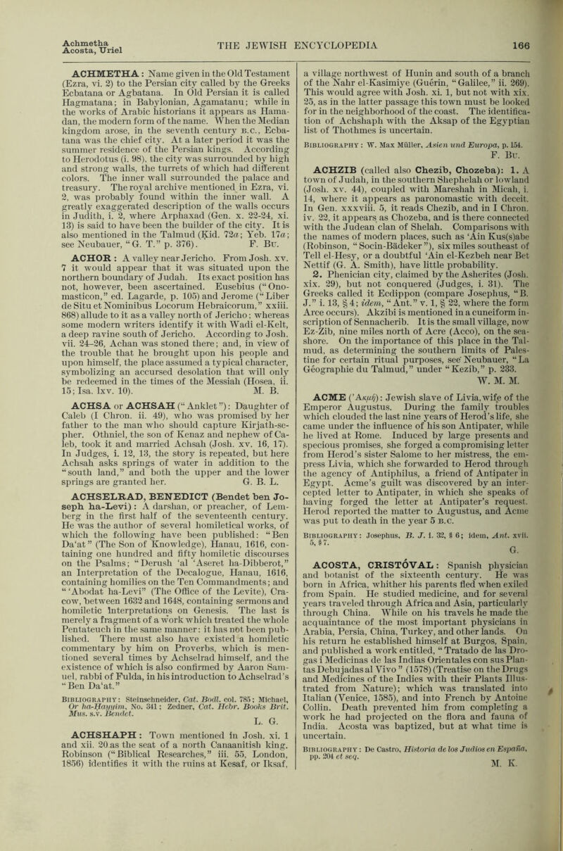 Achmetba Acosta, TTriel THE JEWISH ENCYCLOPEDIA 166 ACHMETHA : Name given in the Old Testament (Ezra, vi. 2) to the Persian city called by the Greeks Ecbatana or Agbatana. In (lid Persian it is called Hagmatana; in Babylonian, Agamatanu; while in the works of Arabic historians it appears as Hama- dan, the modern form of the name. When the Median kingdom arose, in the seventh century b.c., Ecba- tana was the chief city. At a later period it was the summer residence of the Persian kings. According to Herodotus (i. 98), the city was surrounded by high and strong walls, the turrets of which had different colors. The inner wall surrounded the palace and treasury. The ro3^al archive mentioned in Ezra, vi. 2, was probably found within the inner wall. A greatly exaggerated description of the walls occurs in Judith, i. 2, where Arphaxad (Gen. x. 22-24, xi. 13) is said to have been the builder of the city. It is also mentioned in the Talmud (Kid. 72ffl; Yeb. 17a; see Neubauer, “G. T.” p. 376). F. Bu. ACHOR : Avalley near Jericho. From Josh. xv. 7 it would appear that it was situated upon the northern boundary of Judah. Its exact position has not, however, been ascertained. Eusebius (“Ono- masticon,” ed. Lagarde, p. 105) and Jerome (“Liber de Situ et Nominibus Locorum Hebraicorum,” xxiii. 868) allude to it as a valley north of Jericho; whereas some modern writers identify it with Wadi el-Kelt, a deep ravine south of Jericho. According to Josh, vii. 24^26, Achan was stoned there; and, in view of the trouble that he brought upon his people and u])on himself, the place assumed a typical character, symbolizing an accursed desolation that will only be redeemed in the times of the Messiah (Hosea, ii. 15; Isa. Ixv. 10). M. B. ACHSA or ACHSAH (“ Anklet ”): Daughter of Caleb (I Chron. ii. 49), who was promised by her father to the man who should capture Kirjath-se- pher. Othniel, the son of Kenaz and nephew of Ca- leb, took it and married Achsah (Josh. xv. 16, 17). In Judges, i. 12, 13, the story is repeated, but here Achsah asks springs of water in addition to the “south land,” and both the upper and the lower springs are granted her. G. B. L. ACHSEIiRAD, BENEDICT (Bendet ben Jo- seph ha-Eevi) : A danshan, or preacher, of Lem- berg in the first half of the seventeenth century. He was the author of several homiletical works, of which the following have been published: “Ben Da‘at ” (The Son of Knowledge), Hanau, 1616, con- taining one hundred and fifty homiletic discourses on the Psalms; “Derush ‘al ‘Aseret ha-Dibberot,” an Interpretation of the Decalogue, Hanau, 1616, containing homilies on the Ten Commandments; and “ ‘Abodat ha-Levi” (The Office of the Levite), Cra- cow, between 1632 and 1648, containing sermons and homiletic Interpretations on Genesis. The last is merely a fragment of a work which treated the whole Pentateuch in the .same manner: it has not been pub- lished. There must also have existed a homiletic commentary by him on Proverbs, which is men- tioned several times by Achselrad himself, and the existence of which is also confirmed by Aaron Sam- uel, rabbi of Fulda, in his introduction to Achselrad’s “ Ben Da‘at.” Bibliography: Steinsehneider, Cat. Bndl. col. 785; Michael, Or ha^Hatmim, No. 341; Zedner, Cat. Hchr. Books Brit. Mus. s.v. Bendet. L. G. ACHSHAPH : Town mentioned in .Josh. xi. 1 and xii. 20 as the seat of a north Canaanitish king. Robinson (“Biblical Researches,” iii. 55, London, 1856) identifies it with the ruins at Kesaf, or Iksaf, a village northwest of Hunin and south of a branch of the Nahr el-Kasimij'e (Guerin, “Galilee,” ii. 269), This would agree with Josh. xi. 1, but not with xix. 25, as in the latter passage this town must be looked for in the neighborhood of the coast. The identifica- tion of Achshaph with the Aksap of the Egyptian list of Thothmes is uncertain. Bibliography : W. Max Muller, Asien und Europa, p. 154. F. Bv. ACHZIB (called also Chezib, Chozeba): 1. A town of Judah, in the southern Shephelah or lowland (Josh. XV. 44), coupled with Mareshah in Micah, i. 14, where it appears as paronomastic with deceit. In Gen. xxxviii. 5, it reads Chezib, and in I Chron. iv. 22, it appears as Chozeba, and is there connected with the Judean clan of Shelah. Comparisons with the names of modern places, such as ‘Ain Kus(s)abe (Robinson, “ Socin-Badeker ”), six miles southeast of Tell el-Hesy, or a doubtful ‘Ain el-Kezbeh near Bet Nettif (G. A. Smith), have little probability. 2. Phenician city, claimed by the Asherites (Josh, xix. 29), but not conquered (Judges, i. 31). The Greeks called it Eedippon (compare Josephus, “B. J.” i. 13, §4; idem, “Ant.” v. 1, § 22, where the form Arce occurs). Akzibi is mentioned in a cuneiform in- scription of Sennacherib. It is the small village, now Ez-Zib, nine miles north of Acre (Acco), on the sea- shore. On the importance of this place in the Tal- mud, as determining the southern limits of Pales- tine for certain ritual purposes, see' Neubauer, “ La Geographie du Talmud, ” under “ Kezib, ” p. 233. W. M. M. ACME (’AK/iif): Jewish slave of Livia.wife of the Emperor Augustus. During the familj^ troubles which clouded the last nine j'ears of Herod’s life, she came under the influence of his son Antipater, while he lived at Rome. Induced by large presents and specious promises, she forged a compromising letter from Herod’s sister Salome to her mistress, the em- press Livia, which she forwarded to Herod through the agency of Antiphilus, a friend of Antipater in Egypt. Acme’s guilt was discovered by an inter- cepted letter to Antipater, in which she speaks of having forged the letter at Antipater’s request. Herod reported the matter to Augustus, and Acme was put to death in the j^ear 5 b.c. Bibliography: Josephus, B. J. 1. 32, § 6; Idem, Ant. xvii, 5, § 7. G. ACOSTA, CRISTOVAL: Spanish physician and botanist of the sixteenth centurj’. He was born in Africa, whither his parents fled when exiled from Spain. He studied medicine, and for several J'ears traveled through Africa and Asia, particularly through China. White on his travels he made the acquaintance of the most important physicians in Arabia, Persia, China, Turkej', and other lands. On his return he established himself at Burgos, Spain, and published a work entitled, “ Tratado de las Dro- gas i Medicinas de las Indias Orientales con sus Plan- tas Debujadas al Vivo ” (1578) (Treatise on the Drugs and Medicines of the Indies with their Plants Illus- trated from Nature); which was translated into Italian (Venice, 1585), and into French by Antoine Collin, Death prevented him from completing a work he had projected on the flora and fauna of India. Acosta was baptized, but at what time is uncertain. Bibliography: De Castro, Histoida delos Judtosen Espana,