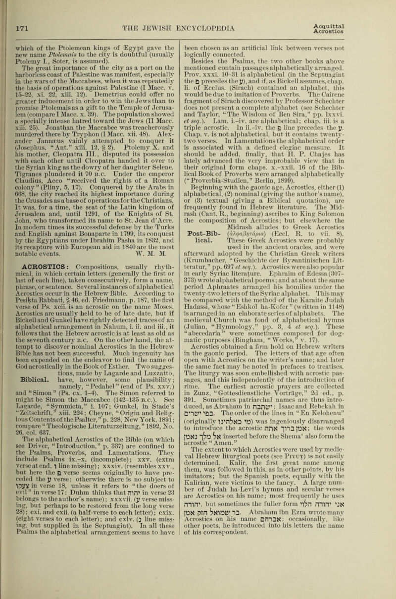 Acquittal Acrostics ■vvliicli of the Ptolemean kings of Eg3'])t gave the new name Ptolemain to the citj is doubtful (usually Ptolemy I., Soter, is assumed). The great importance of the city as a port on the harborless coast of Palestine was manifest, especially in the wars of the Maccabees, when it was repeatedly the basis of operations against Palestine (I Macc. v. 15-22, xi. 22, xiii. 12). Demetrius could offer no greater inducement in order to win the Jews than to promise Ptolemaisas a gift to the Temple of Jerusa- lem (compare I Macc. x. 39). The population showed a specially intense hatred toward the Jews (II Macc. xiii. 25). Jonathan the Jlaccabee was treacherously murdered there by Tryphon (I Macc. xii. 48). Alex- ander Jannaeus vainly attempted to conquer it (Josephus, “Ant.” xiii. 12, §2). Ptolemy X. and his mother, Cleopatra III., disputed its possession with each other until Cleopatra handed it over to the Syrian king as the dowry of her daughter Selene. Tigranes plundered it 70 b.c. Under the emperor Claudius, Acco “received the rights of a Roman colony ” (Pliny, 5, 17). Conquered by the Arabs in 6G8, the city reached its highest importance during the Crusades as a base of operations for the Christians. It was, for a time, the seat of the Latin kingdom of Jerusalem and, until 1291, of the Knights of St. John, who transformed its name to St. Jean d’Acre. In modern times its successful defense by the Turks and English against Bonaparte in 1799, its conquest by the Egyptians under Ibrahim Pasha in 1832, and its recapture with European aid iu 1840 are the most notable events. W. M. ]M. ACROSTICS: Compositions, usually rhyth- mical, in which certain letters (generallj' the first or last of each line), taken consecutivcl}', form a name, phrase, or sentence. Several instances of alphabetical Acrostics occur in the Hebrew Bible. Accoi’ding to Pesikta Rabbati, § 46, ed. Friedmann, p. 187, the first verse of Ps. xcii. is an acrostic on the name Moses. Acrostics are usually held to be of late date, but if Bickell and Gunkel have rightly detected traces of an alphabetical arrangement in Nahum, i. ii. and iii., it follows that the Hebrew acrostic is at least as old as the seventh century b.c. On the other hand, the at- tempt to discover nominal Acrostics in the Hebrew Bible has not been successful. Much ingenuity has been expended on the endeavor to find the name of God acrostically in the Book of Esther. Two sugges- tions, made by Lagarde and Luzzatto, Biblical, have, however, some jilausibilitj'; namely, “Pedahel” (end of Ps. xxv.) and “ Simon ” (Ps. cx. 1-4). The Simon referred to might be Simon the Maccabee (142-135 b.c.). See Lagarde, “Symmicta,” i. 107; Gunkel, in Stade’s “Zeitschrift,” xiii. 224: Cheyne, “Origin and Relig- ious Contents of the Psalter,” p. 228, New York, 1891; compare “ Theologische Literaturzeitung,” 1892, No. 26. col. 637. The alphabetical Acrostics of the Bible (on which see Driver, “Introduction,” p. 337) are confined to the Psalms, Proverbs, and Lamentations. They include Psalms ix.-x. (incomplete); xxv. (extra verseatend, 1 line missing); xxxiv. (resembles xxv., but here the a verse seems originally to have pre- ceded the y verse; otherwise there is no subject to IpyV in verse 18, unless it refers to “ the doers of evil ” in verse 17; Duhm thinks that niH' in verse 23 belongs to the author’s name); xxxvii. (y ver.se miss- ing, but perhaps to be restored from the long verse 28); cxi. and cxii. (a half-verse to each letter); cxix. (eight verses to each letter); and cxlv. (3 line miss- ing, but supplied in the Septuagint). In all these Psalms the alphabetical arrangement seems to have been chosen as an artificial link between verses not logically connected. Besides the Psalms, the two other books above mentioned contain passages alphabetically arranged. Prov. xxxi. 10-31 is alphabetical (in the Septuagint the S precedes the y), and if, as Bickell assumes, chap, li. of Ecclus. (Sirach) contained an alphabet, this would be due to imitation of Proverbs. The Cairene fragment of Sirach discovered by Professor Schechter does not present a complete alphabet (see Schechter and Taylor, “The ‘Wisdom of Ben Sira,” pp. Ixxvi. et seq.). Lam. i.-iv. are al]ihabetical; chap. iii. is a triple acrostic. In ii.-iv. the Q line precedes the y. Chap. V. is not alphabetical, but it contains twenty- two verses. In Lamentations the alphabetical order is as.sociated with a defined elegiac measure. It should be added, finally, that H. P. Chajes has lately advanced the very imi)robable view that in their original form chaps, x.-xxii. 16 of the Bib- lical Book of Proverbs were arranged alphabetically (“Proverbia-Studien,” Berlin, 1899). Beginning with the gaonic age. Acrostics, either (1) alphabetical, (2) nominal (giving the author’s name), or (3) textual (giving a Biblical quotation), are frequently found in Ilebrew literature. The 5Iid- rash (Cant. R., beginning) ascribes to King Solomon the composition of Acrostics; but elsewhere the Midrash alludes to Greek Acrostics Post-Bib- {a}i(j)a(iTiTapLa) (Eccl. R. to vii. 8). lical. These Greek Acrostics were probably used in the ancient oracles, and were afterward adopted by the Christian Greek writers (Krumbacher, “ Geschichte der Byziintinischen Lit- teratur,” pp. 697 et seq.). Acrostics were also popular in earl}' Syriac literature. Ephraim of Edessa(3()7- 373) wrote alphabetical poems; and at about the same period Aphraates arranged his homilies under the twenty-two letters of the Syriac alphabet. This may be compared with the metliod of the Karaite Judah Hadassi, whose “Eshkol ha-Kofer ” (written in 1148) is arranged in an elaborate series of alphabets. The medieval Church was fond of alphabetical hymns (Julian, “ Hymnology,” ])p. 3, 4 et seq.). 'i'hcse “abecedaria” were sometimes composed for dog- matic i)urposes (Bingham, “Works,” v. 17). Acrostics obtained a firm hold on Hebrew writers in the gaonic period. The letters of that age often open with Acrostics on the writer’s name; and later the same fact may be noted in j)refaces to treatises. The liturgy was soon embellished with acrostic i)a.s- sages, and this independently of the introduction of rime. The earliest acrostic ])raycrs are collected iu Zuuz, “Gottesdienstliche Yortrilge,” 2d ed., p. 391. Sometimes patriarchal names are thus intro- duced, as Abraham in nJriEJ”: Isaac and Rehekah in D'ltl’’’ ’S3. The order of the lines in “ En Kelohenu” (originally ’13) was ingeniously disarranged to introduce the acrostic nnX “|Y)3pX: the words 113X1 ^^t3 fsX inserted before the Shema' also form the acrostic “ Amen.” The extent to which Acrostics were used by medie- val Hebrew liturgical poets (see Piyut) is not easily determined. Kalir, the first great name among them, was followed in this, as in other points, by his imitators; but the Spanish poets, equally with the Kalirian, were victims to the fancy. A large num- ber of Judah ha-Levi’s hymns and secular verses are Acrostics on his name; most frequently he uses min’, but sometimes the fuller form 'l^H miH’ ’IX px pin ^xiotr 13. Abraham ibn Ezra wrote many Acrostics on his name Dm3X: occasionally, like other poets, he introduced into his letters the name of his correspondent.