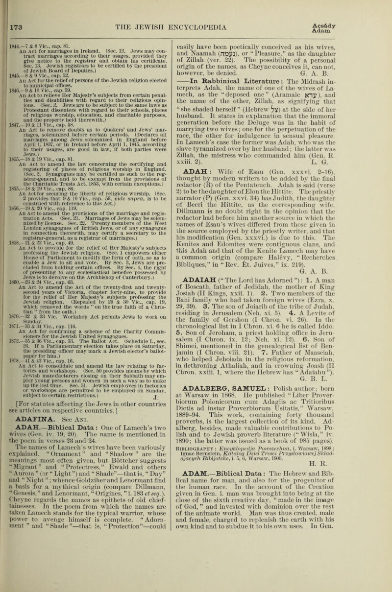 Adam ] 1«44.—7 Si. 8 Vic., cap. 81. An Act for marriages in Ireland. (Sec. 12. Jews may con- , tract marriages according to their usages, provided they give notice to the registrar and obtain his certillcate. Sec. 13. Jewish registrars to be certified by the president of Jewish Board of Deputies.) I 1845.—8 A 9 Vic., cap. 52. I An Act for the relief of persons of the Jewish religion elected ; to municipal offices. I 1848.-9 Si 19 Vic., cap. 59. An Act to relieve Her Majesty’s subjects from certain penal- ties and disabilities with regard to their religious opin- ions. (Sec. 2. Jews are to be subject to the same laws as Protestant dissenters with regard to their schools, places of religious worship, education, and charitable purposes, and the property held therewith.) ' 1847.—19 A 11 Vic., cap. 5S. An Act to remove doubts as to Quakers’ and Jews’ mar- riages, solemnized before certain periods. (Deciares all marriages among Jews solemnized in England before April 1, 1837, or in Ireland before April 1, 1845, according I to their usages, are good iu law, if both parties w'ere Jews.) I 18.55.-18 A 19 Vic., cap. 81. [ An Act to amend the law concerning the certifying and 1 registering of places of religious worship in England. (Sec. 2. Synagogues may be certified as such to the reg- i.strar-general, and to be exempt from the provisions of the Charitable Trusts Act, 1853, with certain exceptions.) i 18.')5.—18 A 19 Vic., cap. 89. , An .Act for securing the liberty of religious worship. (Sec. 2 provides that 9 A 19 Vic., cap. 59, vide supra, is to be construed with reference to this Act.) 18.56.—19 A 20 Vic., cap. 119. I An Act to amend the provisions of the marriage and regis- ' tration Acts. (Sec. 21. Marriages of Jews may be solem- 1 nized by license. Sec. 22. Twenty members of the West London synagogues of British Jews, or of any synagogue j in connection therewith, may certify a secretary to the registrar-general, as a registrar of marriages.) I 18.58.-21 A 22 Vic., cap. 49. An Act to provide for the relief of Her Majesty’s subjects I professing the Jewish religion. (Sec. 1 empowers either House of Parliament to modify the form of oath, so as to enable a Jew to sit and vote. By Sec. 3, Jews are pre- cluded from holding certain offices. By Sec. 4. the right of presenting to any ecclesiastical benefice possessed by I Jews is to devolve on the Archbishop of Canterbury.) ' 1860.-23 A 24 Vic., cap. 63. An Act to amend the Act of the twenty-first and twenty- second years of Victoria, chapter forty-nine, to provide for the relief of Her Majesty’s subjects professing the , Jewish religion. (Repealed by 29 A 30 Vic., cap. 19, I which removed the words ” on the true faith of a t'hris- > tiau ” from the oath.) 1870. —32 A 33 Vic. Workshop Act permits Jews to work on Sundav. 1871. -33 A iil Vic., cap. 116. An Act for confirming a scheme of the Charity Commis- sioners for the Jewish United Synagogues. 1872. -35 A 36 Vic., cap. 33. The Ballot Act. (Schedule I., sec. 26. If a Parliamentary election takes place on Saturday, the presiding officer may mark a Jewish elector’s ballot- I)aper for him.) 1878.-41 A 42 Vic., cap. 16. An Act to consolidate and amend the law relating to fac- ] lories and workshops. (Sec. 50 provides means by which Jewish manufacturers closing on their Sabbath liiay em- ploy young persons and women in such a way as to make up the lost time. Sec. 51. Jewish employees in factories or workshops are permitted to be employed on Sunday, subject to certain restrictions.) j ! [For statutes affecting tlie Jews in other countries I see aiticles on respective countries.] ADAFINA. See Ami. ADAH.—Biblical Data: (Jne of Lamech’s two wives (Gen. iv. 19, 20). Tlie name is mentioned in the poem in verses 23 and 24. Tlie names of Lamech’s wives have been variouslj' ; explained. “Ornament” and “Shadow” are the I meanings most often given, but Bottcher suggests ! “Migrant” and “Protectress.” Ewald and others i “ Auroia ” (or “ Light ”) and “ Shade”—that is, “ Day” I and “ Night ”; whence Goldziher and Lenormant find j a basis for a mj'thical origin (compare Dillmann, “Genesis,” and Lenormant, “Origines, ”i. 183etseq.). Cheyne regards the names as epithets of old chief- tainesses. In the iioem from which the names are taken Lamech stands for the t3’pical warrior, whose ])Owcr to avenge himself is complete. “Adorn- ment ” and “ Shade ”—that is, “ Protection”—could easily have been poetically conceived as his wives, and Naamah (noyj), or “Pleasure,” as the daughter of Zillah (ver. 22). The possibility of a personal origin of the names, as Cheyne conceives it, can not, however, be denied. G. A. B. In Rabbinical Literature: The Dlidrash in- terprets Adah, the name of one of the wives of La- mech, as the “deposed one” (Aramaic Nnjl), and the name of the other, Zillah, as signifying that “she shaded herself” (Hebrew at the side of her husband. It states in explanation that the immoral generation before the Deluge was iu the habit of mariying two wives; one for the perpetuation of the race, the other for indulgence in sensual pleasure In Lamech’s case the former was Adah, who was the slave tyrannized over bj' her husband; the latter was Zillah, the mistress who commanded him (Gen. R. xxiii. 2). L. G. ADAH : Wife of Esau (Gen. xxxvi. 2-16), thought by modern writers to be added by the final redactor (R) of the Pentateuch. Adah is said (verse 2) to be the (laughter of Elon the Hittite. Thcjiriesth' narrator (P) (Gen. xxvi. 34) has Judith, thedaughtc'r of Beeri tlie Hittite, as the corresponding wife. Dillmann is no doubt right in the ojiinion that the redactor had before him another source in which the names of Esau’s wives dilfcred from thc'se given in the source employed ly the priestly writer, and that his moditication (Gen. xxxvi.) is due to this. The Kenites and Edomites were contiguous clans, and this Adah and that of the Kenite Lamech maj’ have a common origin (compare Halevj', “ Recherches Bibliques,” in “Rev. fit. Juives,” ix. 219). G. A. B. ADAIAH (“ The Lord has Adorned ”): 1. A man of Boscath, father of Jedidah, the mother of King .losiah (II Kings, xxii. 1). 2. Two members of the Bani family’ vdio had taken foreign wives (Ezra, x. 29, 39). 3. The son of Joiarib of the tiibe of Judah, residing in Jerusalem (Neh. xi. 5). 4. A Levite of the family of Gershon (I Chron. vi. 26). In the chronological list in I Chron. xi. 6 he is called Iddo. 5. Son of Jeroham, a priest holding ollice in Jem Salem (I Chron. ix. 12; Neh. xi. 12). 6. Son of Shimei, mentioned in the genealogical list of Ben- jamin (I Chron. viii. 21). 7. Father of Maaseiah, who helped Jehoiada in the religious reformation, iu dethroning Athaliah, and in crowning Joash (H Chron. xxiii. 1, where the Hebrew has “Adaiahu”). G. B. L. ADALBERG, SAMUEL: Polish author; born at Warsaw in 1868. He imblished “Liber Prover- biorum Polonicorum cum Adagiis ac Tritioribus Dictis ad instar Proverbiorum Usitatis,” War.saw, 1889-94. This work, containing fortj’ thousand proverbs, is the largest collection of its kind. Ad- alberg, besides, made valuable contributions to Po- lish and to Jewish proverb literature (“ Wisla,” iv. 1890; the latter ivas issued as a book of 985 pages). Bibliography : EnciiMopcdja Pmrszechna, i. Warsaw, 1898; Ignac Bernstein, Katahm Dzkl Trcsci PrzyslowioweJ Shlad- ajacuch Bihljoteke, i. 5, 6, Warsaw, 19(X). H. R. ADAM.—Biblical Data: The Hebrew and Bib- lical name for man, and also for the progenitor of the human race. In the account of the Creation given in Gen. i. man was brought into being at the close of the sixth creative daj', “ made in the image of God, ” and invested with dominion over the rest of the animate tvorld. Man was thus created, male and female, charged to replenish the earth ivitli his owu kind and to subdue it to his own uses. In Gen.
