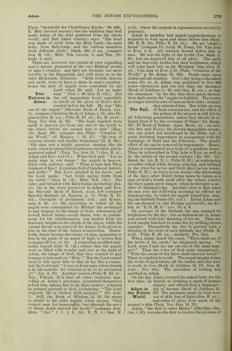 Piper, “Symbolik der Cliristlicheii Kirche,” 90, 469). li. Meir (second century) has the tradition that God made Adam of the dust gathered from the whole world; and Kab (third century) saj^s: “His head was made of earth from the Holy Land; his main body, from Babylonia; and the various members from different lands” (Sauh. 38a et seq., compare Gen. R. viii.; Midr. Teh. cxxxix. 5; and Tan., Pe- kude, 3, end). There are, however, two points of view regarding man’s nature presented in the two Biblical stories of man’s creation; and they are brought out more forcibly in the Haggadah, and still more so in the older Hellenistic literature. “ Both worlds, heaven and earth, were to have a share in man’s creation; hence the host of angels were consulted by the Lord when He said, ‘ Let us make Two man ’ ” (Gen. i. 26, Gen. R. viii.). But Natures in the old haggadists loved especially Adam. to dwell on the gloiy of God’s first- created before his fall. He was “ like one of the angels ” (Slavonic Book of Enoch, xxx. 11; compare Christian Book of Adam, i. 10: also Pa- pias in Gen. R. xxi.; Pirke R. El. xii.; Ex. R. xxxii.; Targ. Yer. Gen. iii. 22). “His body reached from earth to heaven [or from one end of the world to the other] before sin caused him to sink” (Hag. 12a, Sanh. 38(», compare also Philo, “Creation of the World,” ed. IMangey, i. 33, 47). “He was of extreme beauty and sunlike brightness ”(B. B. 58a). “ His skin was a bright garment, shining like his nails; when he .sinned this brightness vanished, and he appeared naked ” (Targ. Yer. Gen. iii. 7; Gen. R. xi.; Adam and Eve, xxxvii.). When God .said; “Let us make man in our image,” the angels in heaven, tilled with jealousj, said; “ What is man that Thou thiukest of him ? A creature full of falsehood, hatred, and strife! ” But Love jileaded in his favor; and the Lord spoke; “Let truth spring forth from the earth!” (Gen. R. viii.; IMidr. Teli. viii.). Far older, and blended with Baity Ionian mythology (Isa. xiv. 12), is the story preserved in Adam and Eve, the Slavonic Book of Enoch, xxxi. 3-6 (compare Bereshit Rabbati, ed. Epstein, p. 17; Pirke R. El. xiii.; Chronicle of .Jerahmeel, xxii.; and Koran, sura ii. 34; xv. 30), according to which all the angels were commanded by Dlichael the archangel to pay homage to the image of God; whereupon all bowed before Adam excejtt Satan, who, in punish- ment for his rebelliousness, was hurled from his heavenly heights to the depth of the abyss, while his vacant throne was reserved for Adam, to be given to him at the time of the future resurrection. Hence- forth, Satan became the eneni}^ of man, appearing to him in the guise of an angel of light to .seduce him (compare II Cor. xi. 14). A somewhat modified mid- rashic legend (Gen. R. viii.) relates that the angels were so filled with wonder and awe at the sight of Adam, the image of God, that they wanted to pay homage to him and cry “ Holy I ” But the Lord caused sleep to fall upon him so that he lay like a corpse, and the Lord said: “ Cease ye from man, whose breath is in his nostrils; for wherein is he to be accounted of? ” (Isa. ii. 22). Another version (Pirke R. El. xi.; Tan., Pekude, 3) is that all other creatures, mar- veling at Adam’s greatness, prostrated themselves before him, taking him to be their creator; whereon he pointed upward to God, exclaiming; “ The Lord reigneth. He is clothed with majesty! ” (Ps. xciii. 1). Still, the Book of Wisdom (ii. 23, 24) seems to allude to the older legend when saying, “ God created man for immortality, but through the envy of Satan death entered the world” Icompare Jo.se- phus, “Ant.” i, 1, ^ 4; Ab. R. N. i.; Gen. R. xviii., where the serpent is represented as moved by jealousy). Adam in paradise had angels (agathodaemons or serpents) to wait upon and dance before him (Sanh. 595, B. B. 75a, Pirke R. El. xii.). He ate “angel’s bread ” (compare Ps. Ixxiii. 26; Yoma, 755; Vita Adas et Evae, § 4). All creation bowed before him in awe. He was the light of the world (Yer. Shab. ii. 55); but sin deprived him of all glor3^ The earth and the heavenly bodies lost their brightness, which will come back only in the Messianic time (Gen, R. xii.; Vita Adae et Evae, g 21; Philo, “ Creation of the World,” p. 60; Zohar, iii. 835). Death came upon Adam and all creation. God’s day being a thousand years (Ps. xc. 4), Adam was permitted to live 930 jrears—threescore and ten less than one thousand (Book of Jubilees, iv. 28, and Gen. R. xix.), so that the statement “ in the daj’ that thou eatest thereof, thou shalt surely die ” might be fulfilled. The brutes no longer stood in awe of man as their ruler; instead, they attacked him. But while sin was The Fall, of fatal consequence, and the effect of the poison of the serpent is still felt bv all following generations, unless they should be re- leased from it by the covenant of Sinai (‘Ab. Zarah, 225; IV Book of Esdras; Apoc. Dlosis, xx.; see arti- cles Sin and Fall), the Jewish haggadists empha- size one point not mentioned in tlie Bible, but of great doctrinal importance in conijiarison with the teachings of Paul and his followers. The deadlj'- effect of sin can be removed by repentance. Hence, Adam is represented as a tj'pe of a penitent sinner. Thus, he is described in Vita Adse et Evae, as well as b} the rabbis of the second century (‘Er. 185; ‘Ab. Zarah, 8a; Ab. R. N. i.; Pirke R. El.), as undergoing a terrible ordeal while fasting, prajing, and bathing in the river for seven and forty daj'S (seven weeks, Pirke R. El.), or twice seven weeks—the shortening of the days after Tishri being taken bj^ Adam as a sign of God’s wrath, until after the winter solstice the days again grew longer, when he brought a .sac- rifice of thanksgiving. Another view is that when the sun rose the following morning he offered his thanksgiving, in which the angels joined him, sing- ing the Sabbath Psalm (Ps, xcii.). About Adam and the one-horned ox (the Persian gaiomartli), see Ko- hut, in “Z. D. M. G.” xxv. 78, n. 6. Gn account of the Sabbath the sun retained its brightness for the daj'; but as darkness set in Adam was seized with fear, thinking of his sin. Then the Lord taught him how to make fire by striking stones together. Thenceforth the fire is greeted with a blessing at the close of each Sabbath day (Pesik. R. xxiii.; Pirke R. El. xx.; similarly, Pes. 54a). AVhen Adam heard the curse, “Thou shalt eat of the herbs of the earth,” he staggered, saying- “G Lord, must I and mj^ ass eat out of the same man- ger?” Then the voice of God came reassuringli'; “ With the sweat of thy brow shalt thou eat bread! ” There is comfort in work. The angels taught Adam the work of agriculture, all the trades, and also how to work in iron (Book of Jubilees, iii. 12; Gen. R. xxiv.; Pes. 54a). The invention of writing Avas ascribed to Adam. Gn the day Adam covered his naked body for the first time, he beheld in clothing a mark of human dignit}, and offered God a thanksgiv- Adam in ing of incense (Book of Jubilees, iii. the Future 22). The garments made by God were World. not of skin, but of light (Gen. R. xx.), and robes of glorj' Avere made of the serpent’s skin (Targ. Yer. Gen. iii. 21). Adam, “the first to enter Hades” (Sibjdline Ora- cles, i. 81), was also the first to receive the promise of