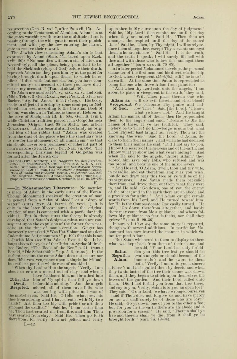 i resurrection (Gen. R. xxi. 7, after Ps. xvii. 15). Ac- cording to the Testament of Abraham, Adam sits at the gates,watching with tears the multitude of souls passing through the wide gate to meet their punish- ment, and with joy the few entering the narrow gate to receive their reward. The Jewi.sh view concerning Adam’s sin is best expressed by Ammi (Shah. 55a, based upon Ezek. xviii. 20): “No man dies without a sin of his own. , Accordingly, all the pious, being permitted to be- ! hold the Shekinah (glory of God) before their death, reproach Adam (as they pass him by at the gate) for I having brought death upon them; to which he re- plies: ‘ I died witli but one sin, but you have com- 1 mitted man}': on account of these you have died; i not on my account ’ ” (Tan., Hukkat, 16). To Adam are ascribed Ps. v., xix., xxiv., and xcii. (Midr. Teh.v. 3; Gen.R.xxii., end; Pesik. R. xlvi.; see Bacher, “ Ag. Pal. Amor.” ii. 337 et seq.). His body, made an object of worship by some semi-pagan Mel- I chisedician sect, according to the Christian Book of i Adam, was shown in Talmudic times at Hebron, in the cave of Machpelah (B. B. 58«, Gen. R. Iviii.), while Christian tradition placed it in Golgotha near 1 Jerusalem (Origeu, tract 35 in Matt., and article Golgotha). It is a beautiful and certainly an orig- inal idea of the rabbis that “Adam was created from the dust of the place where the sanctuary was to rise for the atonement of all human sin, ” so that sin should never be a permanent or inherent part of man's nature (Gen. R. xiv., Yer. Naz. vii. 566). The corresponding Christian legend of Golgotha was formed after the Jewish one. Bibliography: Ginzberg, Die Haggada bei den Kirchen- vdtern. in Monatsschrift. 1899; Kohut, in Z. D. M. G. xxv. .19-94; Griinbaum, Aeae Beitrlige zur Semitischen Sagen- ?fiui(tc,pp. 54,79; Dillman, Dan Christlicbe Adambuch; Malan, lidok i)f Adam and Er6,1883; Bezold, Die SchatzhOhle, 1888, i S^iegfried, Philo van Alexandrien. For furtherbiblio- graphical references see Schiirer, Gesch ichte, Sd ed. iii. 288-389. K. ——In Mohammedan Literature: No mention is made of Adam in the early suras of the Koran. Though Mohammed speaks of the creation of man in general from a “clot of blood” or a “drop of water” (suras Ixxv. 34, Ixxvii. 20, xcvi. 1), it is only in the later Meccan suras that the original creation of man is connected with a particular indi- vidual. But in these suras the theory is already developed that Satan’s designs against man are con- sequent upon the expulsion of the former from par- adise at the time of man’s creation. Geiger has I incorrectly remarked (“ Was Hat Mohammed aus dem 1 Judenthume Aufgenommen? ” p. 100) that this is not a Jewish idea (see Vita Ada; et Evaq ^ 16). It be- longs also to the cycle of the Christian-Syriac Midrash (see Budge, “The Book of the Bee,” p. 21, trans.; Bezold. Die Schatzhohle,” pp. 5, 6, trans.). In the earliest account the name Adam does not occur; nor does Iblis vow vengeance upon a single individual, but rather upon the whole race of mankind: When thy Lord said to the angels, ‘ Verily, I am about to create a mortal out of clay; and when I 1 have fashioned him, and breathed into I Iblis, the him of My spirit, then fall ye down Devil, before him adoring. ’ And the angels ! Respited, adored, all of them save Iblis, who , was too big with pride, and was of I the misbelievers. Said He, ‘O Iblis! what prevents thee from adoring what I have created with IVIy two hands? Art thou too big with pride? or art thou amongst the exalted? ’ Said he, ‘I am better than he; Thou hast created me from fire, and him Thou hast created from clay.’ Said He, ‘Then go forth therefrom; for verily thou art pelted, and verily I.—12 upon thee is My curse unto the day of judgment.’ Said he, ‘My Lord I then respite me until the day when they are raised. ’ Said He, ‘ Then thou art amongst the respited until the day of the stated time. ’ Said he, ‘ Then, by Thy might, I will surely se- duce them all together, except Thy servants amongst them who are sincere!’ Said He, ‘ It is the truth, and the truth I speak, I will surely fill hell with thee and with those who follow thee amongst them all together’” (sura xxxviii. 70-85). At a later period Mohammed develops the personal character of the first man and his direct relationship to God, whose vicegerent {khalifah, calif) he is to be on earth. At the same time Satan is represented as being the one who drove Adam from paradise: “ And when thy Lord said unto the angels, ‘ I am about to place a vicegerent in the earth,’ they said, ‘ Wilt 'Thou place therein one who Adam as will do evil therein and shed blood? Vicegerent We celebrate Thy praise and hal- of God. low Thee.’ Said [the Lord], ‘ I know what ye know not.’ And He taught Adam the names, all of them; then He propounded them to the angels and .said, ‘ Declare to Me the names of these, if ye are truthful.’ They said, ‘ Glory be to Thee! no knowledge is ours but what Thou Thyself hast taught us; verily, Thou art the knowing, the wise.’ Said the Lord, ‘O Adam, de- clare to them their names ’; and when he had declared to them their names He said, ‘ Did I not say to you, I know the secrets of the heavens and of the earth,' and I know what ye show and what ye are hiding ? ’ And when He said to the angels, ‘ Adore Adam, ’ they adored him save only Iblis, who refused and was too proud, and became one of the misbelievers. “And He said,‘O Adam, dwell, thou and thy wife, in paradise, and eat therefrom amply as you wish; but do not draw near this tree or ye will be of the transgressors. ’ And Satan made them backslide therefrom, and drove them out from what they were in, and He said, ‘ Go down, one of you the enemy of the other; and in the earth there are an abode and a provision for a time. ’ And Adam caught certain words from his Lord, and He turned toward him; for He is the Compassionate Gne easily turned. He said, ‘Go down therefiom altogether, and haply there may come from Me a guidance, and whoso fol- lows My guidance no fear is theirs, nor shall they grieve ’ ” (sura ii. 29-36). In sura vii, 10 et seq. the same story is repeated, though with several additions. In particular, ISlo- hammed has now learned the manner in which Sa- tan tempted Adam; “ But Satan whisjiercd to them to display to them what was kept back from them of their shame, and he said, ‘ Your Lord has only forbid- Satan den } ou this tree lest ye should be Beguiles twain angels or should become of the Adam. immortals ’; and he swore to them both, ‘ Verily, I am unto you a sincere adviser’; and he beguiled them by deceit, and when they twain tasted of the tree their shame was shown them, and they began to stitch upon themselves the leaves of the garden. And their Lord called unto them, ‘ Did I not forbid you from that tree there, and say to you. Verily, Satan is to you an open foe? ’ They said, ‘ O our Lord, we have wronged ourselves —and if Thou dost not forgive us and have mei’cy on us, we shall surely be of those who are lost!’ He said, ‘ Go ye down, one of yon to the other a foe; but for you in the earth there are an abode and a provision for a season.’ He said, ‘ Therein shall ye live and therein shall ye die; from it shall ye be brought forth’ ” (sura vii. 19-24).
