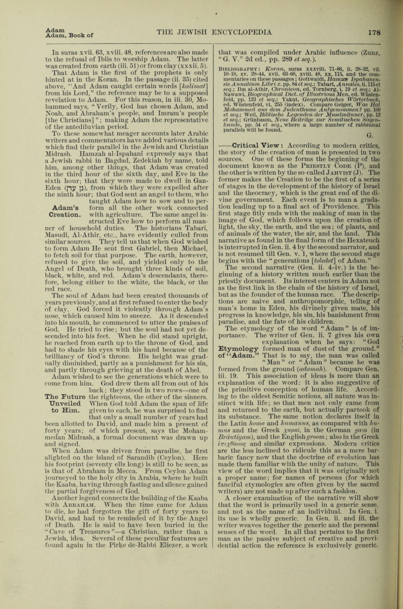 Adam, Book of THE JEWISH ENCYCLOPEDIA 178 In suras xvii. 63, xviii. 48, references are also made to the refusal of Iblis to worship Adam. The latter was created from earth (iii. 51) or from clay (xxxii. 5). That Adam is the first of the prophets is only hinted at in the Koran. In the passage (ii. 35) cited above, “And Adam caught certain words [kalimat] from his Lord,” the reference may be to a supposed revelation to Adam. For this reason, in iii. 30, Mo- hammed says, “Verily, God has chosen Adam, and Noah, and Abraham’s people, and Imram’s people [the Christians] ”; making Adam the representative of the antediluvian period. To these somewhat meager accounts later Arabic writers and commentators have added various details which find their parallel in the Jewish and Christian Midrash, Hamzah al-Ispahani expressly says that a Jewish rabbi in Bagdad, Zedekiah by name, told him, among other things, that Adam was created in the third hour of the sixth day, and Eve in the sixth hour; that they were made to dwell in Gan- Eden (pj? p), from which they were expelled after the ninth hour; that God sent an angel to them, who taught Adam how to sow and to per- Adam’s form all the other work connected Creation, with agriculture. The same angel in- structed Eve how to perform all man- ner of household duties. The historians Tabari, Masudi, Al-Athir, etc., have evidently culled from similar sources. They tell us that when God wished to form Adam He sent first Gabriel, then Michael, to fetch soil for that purpose. The earth, however, refused to give the soil, and yielded only to the Angel of Death, who brought three kinds of soil, black, white, and red. Adam’s descendants, there- fore, belong either to the white, the black, or the red race. The sold of Adam had been created thousands of years previously, and at first refused to enter the body of clay. God forced it violently through Adam’s nose, which caused him to sneeze. As it descended into his mouth, he commenced to utter the praises of God. He tried to rise; but the soul had not yet de- scended into his feet. When he did stand upright, he reached from earth up to the throne of God, and had to shade his eyes with his hand because of the brilliancy of God’s throne. His height was grad- ually diminished, partly as a punishment for his sin, and partly through grieving at the death of Abel. Adam wished to see the generations which were to come from him. God drew them all from out of his back; they stood in two rows—one of The Future the righteous, the other of the sinners. Unveiled When God told Adam the span of life to Him. given to each, he was surprised to find that only a small number of years had been allotted to David, and made him a present of forty 3'ears; of which present, says the Moham- medan IMidrash, a formal document was drawn up and signed. When Adam was driven from paradise, he first alighted on the island of Sarandib (Ceylon). Here his footprint (seventy ells long) is still to be seen, as is that of Abraham in IVIecca. From Ceylon Adam journej^ed to the holy city in Arabia, where he built the Kaaba, having through fasting and silence gained the partial forgiveness of God. Another legend connects the building of the Kaaba with Abraham. When the time came for Adam to die, he had forgotten the gift of forty j^ears to David, and had to be reminded of it by the Angel of Death. He is said to have been buried in the  Cave of Treasures a Christian, rather than a Jewish, idea. Several of these peculiar features are found again in the Pirke de-Babbi Eliezer, a work that was compiled under Arabic influence (Zunz, “ G. V.” 2d ed., pp. 289 et seq.). Bibliography: Koran, suras xxxvtii. 71-86, it. 28-33, vii. 10-18, XV. 28-44, xvli. 63-68, xviii. 48, xx. 115, and the com- mentaries on these passages; Gottwaldt, HamzcB Ispahanen- sisAntialium Liln i x.pp. Si et seq.-, Tabari, .SLmiales, ii. llSet seq.-, Ibn al-Athir, Chronicon, ed. Tomberg, 1. 19 ct scq.; Al- Nawawi, Biographical Diet, of Illustrious Men, ed. Wiisten- feld, pp. 123 et se<?.: Yakut, Geographisches WOrterlmch, ed. Wiistenfeld, vl. 255 (index). Compare Geiger, iros Hat 3Iohammed aus deni Judenthume Aufgenommen? pp. 100 et seq.; Weil, Bihlische Degenden dcr Muselmdnner, pp. 12 et seq.; Grunbaum, Neue Beitrdge zur Semitischen Sngen- hiinde, pp. 54 et seq., where a large number ot rabbinical parallels will be found. G. Critical View : According to modern critics, the story of the creation of man is presented in two sources. One of these forms the beginning of the document known as the Priesti.y Code (^P), and the other is written by the so-called Jaiivist (.1). The former makes the Creation to be the first of a series of stages in the development of the history of Israel and the theocracy, which is the great end of the di- vine government. Each event is to man a grada- tion leading up to a final act of Providence. This first stage fitly ends with the making of man in the image of God, which follows upon the creation of light, the skj% the earth, and the sea; of plants, and of animals of the water, the air, and the land. This narrative as found in the final form of the Hexateuch is interrupted in Gen. ii. 4 by the second narrator, and is not resumed till Gen. v. 1, where the second stage begins with the “ generations \toledot\ of Adam. ” The second narrative (Gen. ii. 4:-iv.) is the be- ginning of a history written much earlier than the priestly document. Its interest centers in Adam not as the first link in the chain of the history of Israel, but as the founder of the human race. The descrip- tions are naive and anthropomorphic, telling of man’s home in Eden, his divinely given mate, his progress in knowledge, his sin, his banishment from paradise, and the fate of his children. The etymology of the word “Adam” is of im- portance. The writer of Gen. ii. 7 gives his own explanation when he says; “God Etymology formed man of dust of the ground.” of “Adam.” That is to say, the man was called “ Man ” or “ Adam ” because he was formed from the ground (adamafi). Compare Gen. iii. 19. This association of ideas is more than an explanation of the word: it is also suggestive of the primitive conception of human life. Accord- ing to the oldest Semitic notions, all nature was in- stinct with life; so that men not only came from and returned to the earth, but actually partook of its substance. The same notion declares itself in the Latin homo and humanits, as compared with hu- mus and the Greek xupai, in the German f/nni (in Brdutirjam), and the English groom; also in the Greek kKix06vLog and similar expressions. Modern critics are the less inclined to ridicule this as a more bar- baric fancy now that the doctrine of evolution has made them familiar with the unity of nature. This view of the word implies that it was originally not a proper name; for names of persons (for which fanciful etymologies are often given by the sacred wu'iters) are not made up after such a fashion. A closer examination of the narrative will show that the word is primarily used in a generic sense, and not as the name of an individual. In Gen. i. its use is wholly generic. In Gen. ii. and iii. the writer weaves together the generic and the personal senses of the word. In all that pertains to the first man as the passive subject of creative and provi- dential action the reference is exclusively generic.