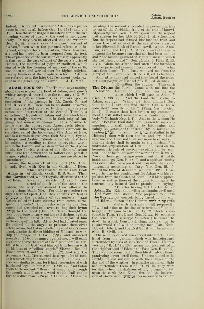 Adam, Book of Indeed, it is doubtful whether “ Adam ” as a proper name is used at all before Gen. iv. 25 (J) and v. 3 (P). Here the same usage is manifest: for in the two opening verses of chap. v. the word is used gener- j ically. It may also be observed that the writer in Gen. ii., iii. always says “the man” instead of ; “Adam,” even when the personal reference is in- ' tended, except after a preposition, where, however, a vowel has probably been dropped from the text. . The explanation of the variation of usage apparently is that, as in the case of most of the early stories of i Genesis, the material of popular tradition, which 1 started with the forming of man out of the earth, was taken up and worked over for higher religious : uses by thinkers of the prophetic school. Adam is not referred to in the later Old Testament books, ex- I cept in the genealogy of I Chron. J. F. McC. ADAM, BOOK OF : The Talmud says nothing about the existence of a Book of Adam, and Zunz’s widely accepted assertion to the contrary (“G. V.” 2d ed., p. 136) is erroneous, as appears upon an inspection of the passage in ‘Ab. Zarah, 5a, and Gen. R. xxiv. 2. There can be no doubt, however, that there existed at an early date, perhaps even before the destruction of the Second Temple, a collection of legends of Adam and Eve which have I been partially preserved, not in their original lan- guage, hut somewhat changed. It is possible to j prove that the apocryphas, Apocalypsis Mosis— ’ as Tischendorf, following a copyist’s erroneous in- I scription, called the book—and Vita Adae et Evae, and to a certain degree even their Slavonic, Syriac, Ethiopia, and Arabic offshoots, are of identical Jew- ' ish origin. According to these apocryphal works , and to the Eastern and Western forms of the Apoca- lypsis, the Jewish portion of the Book of Adam must have read somewhat as follows (the parallels in apocryphal and rabbinical literature are placed in parentheses): Adam, the handiwork of the Lord (Ab. R. N. i., end), lived with Eve in the Garden of Eden, which was situated in the East (Book Adam in of Enoch, xxxii.; B. B. 84a). Their the Garden food, which they also distributed to the of Eden, lower animals (Gen. R. xix. 5), con- sisted of the fruit of the trees in the garden, the only nourishment then allowed to living beings (Sanh. 595). For their protection two angels were set apart (Hag. 16a), known (Ber. 605) as or the partakers of the majesty (T1D3) (/i-n/jod), called in Latin tirtutes, from mrtus, corre- sponding to kahod. But one day when the guarding angels had ascended to heaven to sing their hymn ' (m'D') to the Lord (Hul. 915), Satan thought the time opportune to carry out his evil designs against Adam. Satan hated Adam, for he regarded him as the cause of his fall. After God had created man. He ordered all the angels to prostrate themselves Ijefore Adam, but Satan rebelled against God’s com- mand, despite the direct bidding of Michael “ to wor- ship the image of YHW ” ('in'), and answered proudly; “ If God be angry against me, I will exalt my throne above the stars of God” (compare Isa. xiv. 13). Whereupon God “ cast him out from heaven with all his host of rebellious angels ” (Slavonic Book of Enoch, xxxi.18, andMek., Shirah,§ 2). And Satan the Adversary (Suk. 52('() selected the serpent for his tool, as it was not only the most subtle of all animals, but also vcr}^ similar to man, for it had been endowed with hands and legs like him (Gen. R. xix. 1). And Satan , spoke to the serpen t: “ Be my instrument, and through thy mouth will I utter a word which shall enable thee to seduce man” (Pirke R. El. xiii.). After some pleading the serpent succeeded in persuading Eve to eat of the forbidden fruit of the tree of knowl- edge—a fig-tree (Gen. R. xv. 7)—which the serpent had shaken for her (Ab. R. N. i. 4, ed. Schechter). But the serpent had infused lust into the fruit, and when Eve had eaten of it the sexual desire awoke in her (Slavonic Book of Baruch, xcvii.; Apoc. Abra- ham, xxiii., and Pirke R. El. xxi.), and at the same moment she became awmrethat she had been undone and “ had lost the garment of righteousne.ss in which she had been clothed” (Gen. R. xix. 6, Pirke R. El. xiv.). Adam, too, after he had eaten of the forbidden fruit, experienced a senseof loss and cried out: “ What hast thou done? Thou hast removed me from the glory of the Lord ” (Ab. R. N. i. 6, ed. Schechter). Soon after they had sinned they heard the trum- pet-blast (.s/ic/ar) of Michael (“B. H.” ed. Jellinek, ii. 61) calling the angels: “Thussaith The Divine the Lord, ‘ Come with me into the Verdict. Garden of Eden and hear the sen- tence wdiicli I wull pass on Adam ’ ” (Gen. R. xix. 8). And the Lord then spoke to Adam, saying: “Where art thou hidden? Dost thou think I can not find thee ? Can a house hide itself from its builder? [Targ. Yer. to Gen. iii. 9]. Because thou hast broken my command- ment I will inflict seventy-two ailments upon thy body ” (Mishnah Neg. i. 4). And to the woman He said: “ Because thou didst not hearken to my com- mandment I shall multiply thy labor-pains, and vainly \kv fiaramig of the Greek, by a mistake in reading (habalim) for Dv3n (babalim) in the Hebrew] thou wilt then confess and cry: ‘ Lord, save me, and I will not turn any more to carnal sin. ’ But thy desire shall be again to thy husband ” (a midrashic explanation of Gen. iii. 16, based on the hermeneutic inde of seniikot—explanation by con- text—and to be found word for w'ord in Gen.R. xx. 7). Nor did the serpent escape punishment, for it lost its hands and legs (Gen. R. xx. 5), and a spirit of enmity was established betw^een it and man unto the day of judgment; according to Targ. Yer. Gen. iii. 15, “until the time of Messiah ” (see Sotah, 495)'. How- ever, the heaviest punishment for Adam was his ex- pulsion from the Garden of Eden. All his supplica- tions, as well as those of the angels, to mitigate the sentence only induced God to promise him, saying: “If after having left the Garden of Adam Ex- Eden thou wilt guard againstevil until iled from thou diest” [“be prepared to die” is the Garden not correct, being based on the con- of Eden, fusion of the Hebrew niD? TTlJ? ('ilt die) with the Aramaic“i'ny (prepared)], “ I will raise thee at the time of resurrection ” (an old haggadic Targum to Gen. iii. 17, 22, wdiich is also found in Targ. Yer. i. and Gen. R. xx. 10; compare the benediction meliayye hn-metim (He raises the dead), in Apost. Const, vii. chap, xxxiv). In the future wmrld God will be among men (Tan., Num. 145, ed. Buber), and the Evil Spirit will be no more (Gen. R. xlviii. 11). The sentence of God was carried into effect. Ban- ished from the garden, which was henceforward surrounded by a sea of ice (Book of Enoch, Hebrew version; “ B. II.” iv. 132), Adam and Eve .settled in the neighborhood of Eden in the East (Gen. R. xxi. 9). They were no sooner out of their blissful abode than a paralyzing terror befell them. Unaccustomed to the earthly life and unfamiliar with the changes of the day and of the weather—in paradise an eternal light had surrounded them (Gen. R. xi. 2)—they were terrified when the darkness of night began to fall upon the earth (‘Ab. Zarah, 8«), and the interces- sion of God’s word (NID’tS) was necessary to explain