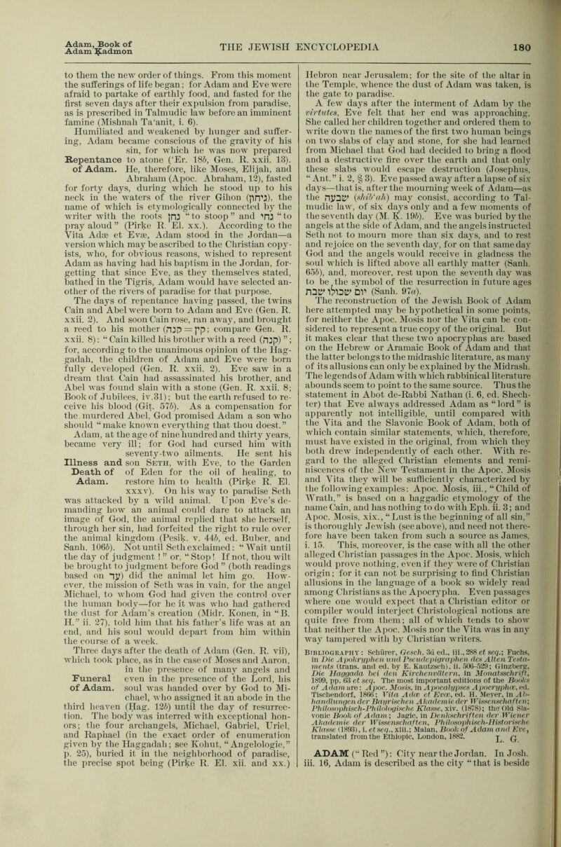 Adam, Book of Adam ^admon THE JEWISH ENCYCLOPEDIA 180 to them the new order of things. From this moment the sufferings of life began; for Adam and Eve were afraid to partake of earthly food, and fasted for the first seven days after their expulsion from paradise, as is prescribed in Talmudic law before an imminent famine (Mishnah Ta‘anit, i. 6). Humiliated and weakened by hunger and suffer- ing, Adam became conscious of the gravity of his sin, for which he was now prepared Repentance to atone (‘Er. 18i, Gen. R. xxii. 13). of Adam. He, therefore, like Moses, Elijah, and Abraham (Apoc. Abraham, 12), fasted for forty days, during which he stood up to his neck in the waters of the river Gihon (pn’J), the name of which is etymologically connected by the writer with the roots jni “ to stoop ” and TU “ to pray aloud ” (Pirke K, El. xx.). According to the Vita Adoe et Evie, Adam stood in the Jordan—a version which may be ascribed to the Christian copy- ists, who, for obvious reasons, wished to represent Adam as having had his baptism in the Jordan, for- getting that since Eve, as they themselves stated, bathed in the Tigris, Aclam woidd have selected an- other of the rivers of paradise for that purpose. The days of repentance having passed, the twins Cain and Abel were born to Adam and Eve (Gen. R. xxii. 2). And soon Cain rose, ran away, and brought a reed to his mother (nip = pp; compare Gen. R. xxii. 8): “ Cain killed his brother with a reed (njp) ”: for, according to the unanimous opinion of the Hag- gadah, the children of Adam and Eve were born fully developed (Gen. R. xxii. 2). Eve saw in a dream that Cain had assassinated his brother, and Abel was found slain with a stone (Gen. R. xxii. 8; Book of .Jubilees, iv.31); but the earth refused to re- ceive his blood (Git. 576). As a compensation for the murdered Abel, God promised Adam a sou who should “make known everything that thou doest.” Adam, at the age of nine hundred and thirty years, became very ill; for God had cursed him with seventy-two ailments. He sent his Illness and son Setii, with Eve, to the Garden Death, of of Eden for the oil of healing, to Adam. restore him to health (Pirke R. El. xxxv). On his way to paradise Seth was attacked by a wild animal. Upon Eve’s de- manding how an animal could dare to attack an image of God, the animal replied that she herself, through her sin, had forfeited the right to rule over the animal kingdom (Pesik. v. 446, cd. Buber, and Sanh. 1066). Not until Seth exclaimed: “ Wait until the day of judgment ! ” or, “ Stop! If not, thou wilt be brought to judgment before God ” (both readings based on np) did the animal let him go. How- ever, the mission of Seth was in vain, for the angel Michael, to whom God had given the control over the human body—for he it was who had gathered the dust for Adam’s creation (Midr. Konen, in “B. H.” ii. 27), told him that his father’s life was at an end, and his soul would depart from him within the course of a week. Three days after the death of Adam (Gen. R. vii), which took place, as in the case of Moses and Aaron, in the presence of many angels and Funeral even in the presence of the Lord, his of Adam, soul was handed over by God to Mi- chael, who assigned it an abode in the third heaven (Hag. 126) until the day of resurrec- tion. The body was interred with exceptional hon- ors; the four archangels, Michael, Gabriel, Uriel, and Raphael (in the exact order of enumeration given by the Haggadah; see Kohut, “ Angelologie,” p. 25), buried it in the neighborhood of paradise, the precise spot being (Pirke R. El. xii. and xx.) Hebron near Jerusalem; for the site of the altar in the Temple, whence the dust of Adam was taken, is the gate to paradise. A few days after the interment of Adam by the rirtutes. Eve felt that her end was approaching. She called her children together and ordered them to write down the names of the first two human beings on two slabs of clay and stone, for she had learned from Miehael that God had decided to bring a flood and a destructive fire over the earth and that only these slabs would escape destruction (Josephus, “ Ant. ” i. 2, § 3). Eve passed away after a lapse of si.v day.s—that is, after the mourning week of Adam—as the nynSJ' {xhib'nh) may consist, according to Tal- mudic law, of six days only and a few moments of the seventh day (M. K. 196). Eve was buried bj the angels at the side of Adam, and the angels instructed Seth not to mourn more than six days, and to rest and rejoice on the seventh day, for on that same day God and the angels would receive in gladness the soul which is lifted above all earthly matter (Sanli. 656), and, moreover, rest upon the seventh day was to be the symbol of the resurrection in future ages nny' iblDCr bv (Sanh. 97rt). The reconstruction of the Jewish Book of Adam here attempted may be hypothetical in some points, for neither the Apoc. Mosis nor the Vita can be con- sidered to represent a true copy of the original. But it makes clear that these two apocryphas are ba.sed on the Hebrew or Aramaie Book of Adam and that the latter belongs to the midrashic literature, as many of its allusions can only be explained by the Midrash. The legends of Adam with which rabbinical literature abounds seem to point to the same source. Thus the statement in Abot de-Rabbi Nathan (i. 6, ed. Sheeh- ter) that Eve always addressed Adam as “ lord ” is apparently not intelligible, until compared with the Vita and the Slavonic Book of Adam, both of which contain similar statements, which, therefore, must have existed in the original, from which they both drew independently of each other. With re- gard to the alleged Christian elements and reini- ni.scences of the New Testament in the Apoc. Mo.sis and Vita they will be sufficiently characterized by the following examples: Apoc. Mosis, iii., “ Child of Wrath,” is based on a haggadie etymologj^ of the name Cain, and has nothing to do with Eph. ii. 3; and Apoc. Mosis, xix., “Lust is the beginning of all sin, is thoroughl}' Jewish (see above), and need not there- fore have been taken from such a source as James, i. 15. This, moreover, is the case with all the other alleged Christian i)assages in the Apoc. Mosis, which would prove nothing, even if they Avere of Christian origin; for it can not be surprising to find Christian allusions in the langtiage of a book so Avidely read among Christians as the Apocrypha. Eatu passages Avhere one Avould expect that a Christian editor or compiler Avould interject Christological notions are quite free from them; all of Avhich tends to show that neither the Apoc. Mosis nor the Vita was in any Avay tampered Avith by Christian Avriters. Bibliography : Sehiirer, Gexch. 3d ed., iii., 288 ct xcq.; Fuchs, in Die At)(ihi'!i}>lieii ■iuidP!<cwlcpiiirap}ie}i dex Alien Testii- ments (trans. and ed. by E. Kautzsch). ii. .506-.529; Ginzberg, Die Haggada hei den Kh-chenvdtcnu in Munatssclirift, 1899, pp. 63 et scq. The most important editions of the Books of Adam are: Aj>oc. Mosis. in Apncalljpscs Apoerpphee, ed. Tischendoit, 1866; Vita Adee et El'ce. ed. H. Meyer, in Ah- liandluiigendcr Bnip-ischen Akadem ieder tVissenschaften; Philosophisch-PhiJologische Klasse, xiv. (1878); the Old Sla- vonic Book of Adam ; JaKic, in Denkschriften der Wiener Akademie dcr Wissenschaften, Philosophiscli-llistorisihe Klasse (1893), i. etseq., xlii.; Malan, Book of Adam and Ere, translated from the Ethiopic, London, 1882. q ADAM (“Red”); City near the Jordan. In Josh, iii. 16, Adam is described as the city “ that is beside