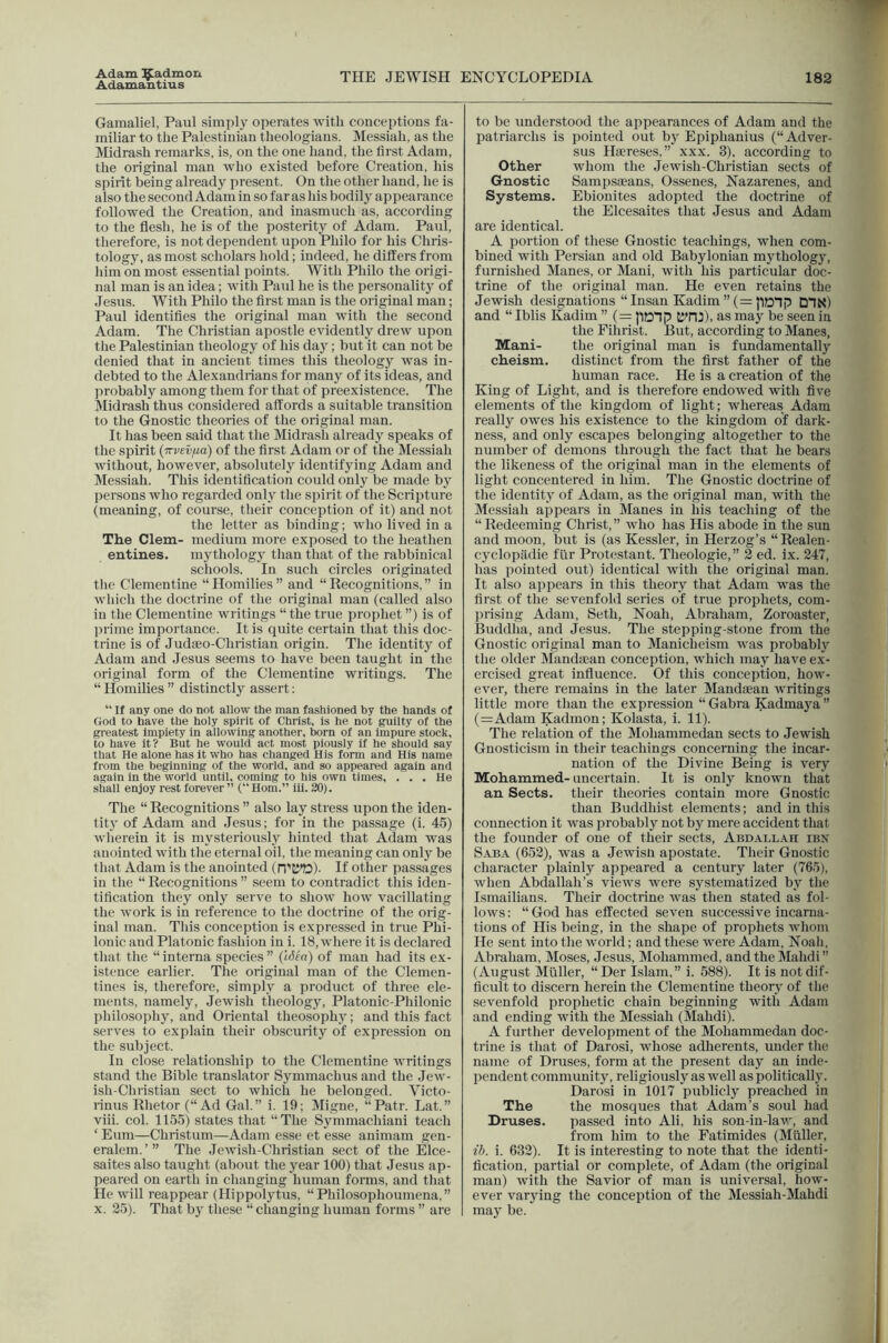Adam ^admon Adamantius THE JEWISH ENCYCLOPEDIA 182 Gamaliel, Paul simply operates with conceptions fa- miliar to the Palestinian tlieologians. Messiah, as the Midrash remarks, is, on the one hand, the first Adam, the original man who existed before Creation, his spirit being already present. On the other hand, he is also the second Adam in so far as his bodily appearance followed the Creation, and inasmuch as, according to the flesh, he is of the posterity of Adam. Paul, therefore, is not dependent upon Philo for his Chris- tology, as most scholars hold; indeed, he differs from liim on most essential points. Witli Philo the origi- nal man is an idea; with Paul he is the personality of Jesus. With Philo the first man is the original man; Paul identifies the original man with the second Adam. The Christian apostle evidently drew upon the Palestinian theology of his day; but it can not be denied that in ancient times this theology was in- debted to the Alexandrians for many of its ideas, and ju’obably among them for that of preexistence. The Midrash thus considered affords a suitable transition to the Gnostic theories of the original man. It has been said that the Midrash already speaks of the spirit (irvevfia) of the first Adam or of the Messiah without, however, absolutely identifying Adam and Messiah. This identification could only be made by persons who regarded only the spirit of the Scripture (meaning, of course, their conception of it) and not the letter as binding; who lived in a The Clem- medium more exposed to the heatlien eutines. mythology than that of the rabbinical schools. In such circles originated the Clementine “ Homilies ” and “ Recognitions, ” in wliicli the doctrine of the original man (called also in the Clementine writings “ the true prophet ”) is of prime importance. It is quite certain that this doc- trine is of Judaeo-Christian origin. The identity of Adam and Jesus seems to have been taught in the original form of the Clementine writings. The “ Homilies ” distinctly assert: “ If any one do not allow the man fashioned by the hands of (iod to have the holy spirit of Christ, is he not guilty of the greatest Impiety in allowing another, born of an Impure stock, to have it? But he would act most piously if he should say that He alone has it who has changed His fonn and His name from the beginning of the world, and so appeared again and again in the world until, coming to his own times, ... He shall enjoy rest forever” (“Horn.” iii. 20). The “ Recognitions ” also lay stress upon the iden- tity of Adam and Jesus; for in the passage (i. 45) wherein it is mysteriously hinted that Aclam was anointed with the eternal oil, the meaning can only be that Adam is the anointed (n'K'D)- If other passages in the “ Recognitions ” seem to contradict this iden- tification they only serve to show how vacillating the work is in reference to the doctrine of the orig- inal man. This conception is expressed in true Phi- Ionic and Platonic fashion in i. 18, where it is declared that the “interna species” (ISia) of man had its ex- istence earlier. The original man of the Clemen- tines is, therefore, simply a product of three ele- ments, namely, Jewish tlieology, Platonic-Philonic philosophy, and Oriental theosophy; and this fact serves to explain their obscurity of expression on the subject. In close relationship to the Clementine writings stand the Bible translator Symmachus and the Jew- ish-Christian sect to which he belonged. Victo- rinus Rhetor (“Ad Gal.” i. 19; Migne, “Patr. Lat.” viii. col. 1155) states that “The Symmachiani teacli ‘ Eum—Christum—Adam esse et esse auimam gen- eralem.’” The .Tewish-Christian sect of the Elce- saites also taught (about the year 100) that Jesus ap- peared on earth in changing human forms, and that He will reappear (Hippolytus, “Philosophoumena,” x. 25). That by these “changing human forms ” are to be understood the appearances of Adam and the patriarchs is pointed out by Epiphanius (“Adver- sus Haereses,” xxx. 3), according to Other whom the Jewish-Christian sects of Gnostic Samifsaeans, Ossenes, Nazarenes, and Systems. Ebionites adopted the doctrine of the Elcesaites that Jesus and Adam are identical. A portion of these Gnostic teachings, when com- bined with Persian and old Babylonian mythology, furnished Manes, or Mani, with his particular doc- trine of the original man. He even retains the Jewish designations “ Insan Kadim ”(=P?Dnp DPK) and “ Iblis Kadim ” (= pDTjp KTIJ), as may be seen in the Fihrist. But, according to Manes, Mani- the original man is fundamentally cheism. distinct from the first father of the human race. He is a creation of the King of Light, and is therefore endowed with five elements of the kingdom of light; whereas Adam really owes his existence to the kingdom of dark- ness, and only escapes belonging altogether to the number of demons through the fact that he bears the likeness of the original man in the elements of light concentered in him. The Gnostic doctrine of the identity of Adam, as the original man, with the Messiah appears in Manes in Ins teaching of the “Redeeming Christ,” who has His abode in the sun and moon, but is (as Kessler, in Herzog’s “Realen- cyclopiidie fiir Protestant. Tlieologie,” 2 ed. ix. 247, has pointed out) identical with the original man. It also appears in this theory that Adam was the first of the sevenfold series of true prophets, com- prising Adam, Seth, Noah, Abraham, Zoroaster, Buddha, and Jesus. The stepping-stone from the Gnostic original man to Manicheism was probably the older Mandican conception, wliicli may have ex- ercised great influence. Of this conception, how- ever, there remains in the later Mandaean writings little more than the expression “Gabra Kadmaya” (=Adam Kadmon; Kolasta, i. 11). The relation of the Mohammedan sects to Jewish Gnosticism in their teachings concerning the incar- nation of the Divine Being is very Mohammed- uncertain. It is only known that an Sects, their theories contain more Gnostic than Buddhist elements; and in this connection it was probably not by mere accident that the founder of one of their sects, Abdallah ibx Saba (652), was a Jewish apostate. Their Gnostic character plainly appeared a century later (765), when Abdallah’s views were systematized by the Ismailians. Their doctrine was then stated as fol- lows: “God has effected seven successive incarna- tions of His being, in the shape of prophets whom He sent into the world; and these were Adam, Noah, Abraham, Moses, Jesus, Mohammed, and the Mahdi” (August Muller, “Der Islam,” i. 588). It is not dif- ficult to discern herein tlie Clementine theory of the sevenfold prophetic chain beginning with Adam and ending with the Messiah (Mahdi). A further development of the Mohammedan doc- trine is that of Darosi, whose adherents, under the name of Druses, form at the present day an inde- pendent community, religiously as well as politically. Darosi in 1017 publicly preached in The the mosques that Adam’s soul had Druses. passed into Ali, his son-in-lav;, and from him to the Fatimides (Muller, 27;. i. 632). It is interesting to note that the identi- fication, partial or complete, of Adam (the original man) with the Savior of man is universal, how- ever varying the conception of the Messiah-Mahdi may be.
