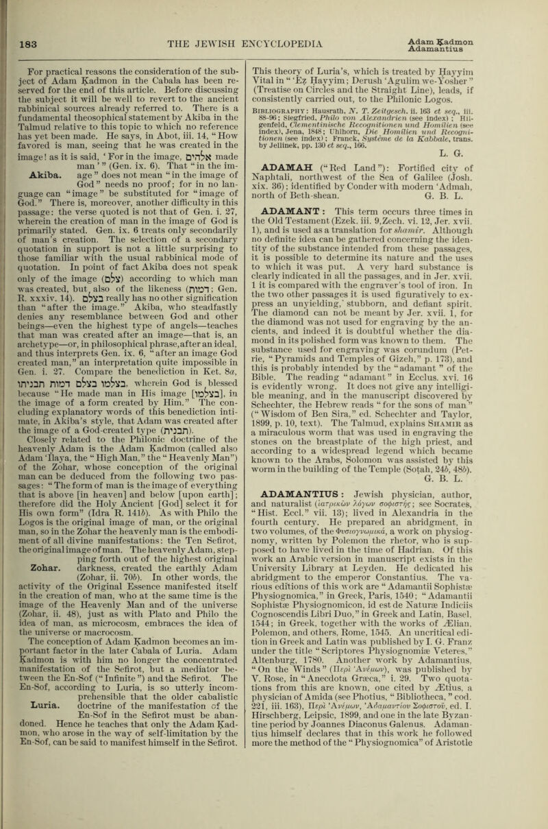 Adamantius • For practical reasons the consideration of the sub- i ject of Adam Kadmon in the Cabala has been re- • served for the end of this article. Before discussing the subject it will be well to revert to the ancient <1 rabbinical sources already referred to. There is a f I fundamental theosophical statement by Akiba in the I Talmud relative to this topic to which no reference ' has yet been made. He says, in Abot, iii. 14, “ How favored is man, seeing that he was created in the ■ image! as it is said, ‘ For in the image, made man ’ ” (Gen. ix. 6). That “ in the im- Akiba. age ” does not mean “ in the image of God” needs no proof; for in no lan- guage can “ image ” be substituted for “ image of God.” There is, moreover, another difficulty in this • i passage: the verse quoted is not that of Gen. i. 27, wherein the creation of man in the image of God is primarily stated. Gen. ix. 6 treats only secondarily of man's creation. The selection of a secondary quotation in support is not a little surprising to ' those familiar with the usual rabbinical mode of quotation. In point of fact Akiba does not speak onl}^ of the image (D^V) according to w’hich man was created, but also of the likeness (niDT; Gen. R. xxxiv. 14). really has no other signification ' than “after the image.” Akiba, who steadfastly I denies any resemblance between God and other beings—even the highest type of angels—teaches that man was created after an image—that is, an ! archetype—or, in philosophical phrase, after an ideal, I and thus interprets Gen. ix. 6, “after an image God created man,” an interpretation quite impossible in Gen. i. 27. Compare the benediction in Ket. 8a, in’ian niDl wherein God is blessed because He made man in His image [iDPIfQ], in tlie image of a form created by Him. ” The con- cluding explanatory words of this benediction inti- mate, in Akiba’s style, that Adam was created after I the image of a God'-created type (n'l^D)- Closely related to the Philonic doctrine of the heavenly Adam is the Adam Kadmon (called also Adam Tlaya, the “ High Man,” the “ Heavenly Man”) of the Zohar, whose conception of the original man can be deduced from the following two pas- sages: “The form of man is the image of everything that is above [in heaven] and below [upon earth]; therefore did the Holy Ancient [God] select it for His own form” (Idra R. 141J). As with Philo the Logos is the original image of man, or the original man, so in the Zohar the heavenly man is the embodi- ment of all divine manifestations: the Ten Sefirot, the original image of man. The heavenly Adam, step- ping forth out of the highe.st original Zohar. darkness, created the earthly Adam (Zohar, ii. 706). In other words, the activity of the Original Essence manifested itself in the creation of man, who at the same time is the image of the Heavenly Man and of the universe ; (Zohar, ii. 48), just as with Plato and Philo the idea of man, as microcosm, embraces the idea of the universe or macrocosm. The conception of Adam Kadmon becomes an im- portant factor in the later Cabala of Luria. Adam Kadmon is with him no longer the concentrated manifestation of the Sefirot, but a mediator be- tween the En-Sof (“Infinite”) and the Sefirot. The En-Sof, according to Luria, is so utterly incom- prehensible that the older cabalistic Luria. doctrine of the manifestation of the En-Sof in the Sefirot must be aban- doned. Hence he teaehes that only the Adam Kad- mon. who arose in the way of self-limitation by the En-Sof, can be said to manifest himself in the Sefirot. This theory of Luria’s, which is treated bj- Hayyim Vital in “ ‘£z Hayyim; Derush ‘Agulim we-Yosher ” (Treatise on Circles and the Straight Line), leads, if consistently carried out, to the Philonic Logos. Bibliography: Hausrath, N. T. Zeitgescli. ii. 163 et seq., iii. 88-96; Sie^ried, Philo von Alexandrien (see index) ; Hil- genfeld, Clementinixche Reeogiiitionen und HomiUen (seo index), Jena, 1848; Uhlhom, Die Homilien nnd Recogni- tionen (see index): Franck, Sgsteme de la Kahhale, trans. by Jellinek, pp. 130 et ieq., 166. L. G. ADAMAH (“Red Land”): Fortified city of Naphtali, northwest of the Sea of Galilee (.Josh, xix. 36); identified by Conder with modern ‘ Admah, north of Beth-shean. G. B. L. ADAMANT : This term occurs three times in the Old Testament (Ezek. iii. O.Zech. vi. 12, Jer. xvii. 1), and is used as a translation for shamir. Although no definite idea can be gathered concerning the iden- tity of the substance intended from these passages, it is possible to determine its nature and the uses to which it was put. A very hard substance is clearly indicated in all the passages, and in .Jer. xvii. 1 it is compared with the engraver’s tool of iron. Jii the two other passages it is used figuratively to ex- press an unyielding,' stubborn, and defiant spirit. The diamond can not be meant by .Jer. xvii. 1, for the diamond was not u.sed for engraving by the an- cients, and indeed it is doubtful whether the dia- mond in its polished form was known to them. The substance used for engraving was corundum (Pet- rie, “Pj'ramids and Temples of Gizeh,” p. 173), and this is probablj intended by the “adamant ” of the Bible. The reading “adamant” in Ecclus. xvi. 16 is evidently wrong. It does not give any intelligi- ble meaning, and in the manuscript discovered by Schechter, the Hebrew reads “ for the sous of man ” (“Wisdom of Ben Sira,” ed. Schechter and Taylor, 1899, p. 10, text). The Talmud, explains Sh.\mir as a miraculous worm that was used in engraving the stones on the breastplate of the higli priest, and according to a widespread legend which became known to the Arabs, Solomon was assisted by this Avorm in the building of the Temple (Sotah, 246, 486). ■ G. B. L. ADAMANTIUS: .Jewish physician, author, and naturalist (iarpneuv Uyuv ao(j>taTf/c; see Socrates, “Hist. Eccl.” vii. 13); lived in Alexandria in the fourth century. He prepared an abridgment, in two volumes, of the ^cnoyv(j//tKa, a work on physiog- nomy, written by Polcmoii the rhetor, who is sup- posed to have lived in the time of Hadrian. Of this work an Arabic version in manuscript exists in the University Library at Leyden. He dedicated his abridgment to the emperor Constantins. The va- rious editions of this work are “ Adamantii Sophista- Physiognomica,” in Greek, Paris, 1540; “Adamantii Sophistfe Physiognomicon, id est de NatursE Indiciis Cognoscendis Libri Duo,” in Greek and Latin, Basel. 1,544; in Greek, together with the works of H31ian, Polemon, and others, Rome, 1545. An uncritical edi- tion in Greek and Latin was published by I. G. Franz under the title “Scriptures Physiognomise Veteres,” Altenburg, 1780. Another work by Adamantius. “ On the Winds ” (Ilept 'Aveuuv), was published by V. Rose, in “Anecdota Graeca,” i. 29. Two quota- tions from this are known, one cited by ^tius, a ph5'siciau of Amida (see Photius, “ Bibliotheca, ” cod. 221, iii. 163), IlEpt ’Aveficjv, ’Adafiavriov XoipwTov, ed. I. Hirschberg, Leipsic, 1899, and one in the late Byzan- tine period by Joannes Diaconus Galenus. Adaman- tius himself declares that in this work he followed mure the method of the “ Ph}'sioguomica” of Aristotle