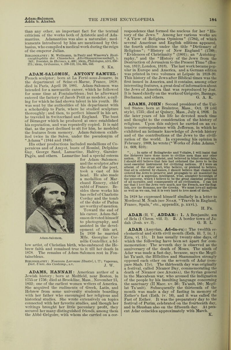 Adda b. Ahabah than any other, an important fact for the textual criticism of the works both of Aristotle and of Acla- mantius. Adamantius was also a naturalist; med- icaments introduced by him are mentioned hj^ Ori- basius, who compiled n medical work during the reign of the emperor Julian. Bibliography : M. Wellniann, In Pauly and Wissowa’s ReaU enc)ikloiJ{iiUc Oer Clasainchen AltcrthumswissenscJiaft, i. 343; Foerster, in Hermeti, x. 4ti6; idem, Ph ilologus, xlvl. S-tO- 275; idem, Oribasius, v. 1054-112, 114,335, 552. S. Kr. ADAM-SALOMON, ANTONY SAMUEL: French sculptor; born at La Ferte-sous-Jouarre, in the department of Seine-et-Marne, France, 1818; died in Paris, April 39, 1881. Adam-Salomon was intended for a mercantile career, which he followed for some time at Fontainebleau; but he afterward entered the factory of Jacob Petit as modeler, a call- ing for which he had shown talent in his youth. He was sent by the authorities of his department with a scholarship to Paris, where he studied sculpture tlioroughly; and then, to perfect himself in his art, he traveled in Switzerland and England. The bust of Berauger which he produced at once established his reputation, and was repeatedly copied. It is said that, as the poet declined to sit for him, he modeled the features from memory. Adam-Salomon exhib- ited twice in the Salon, under the pseudonym of “ Adama” (1844 and 1848). His other productions included medallions of Co- pernicus and of Amyot, busts of Rossini, Delphine Gay, George Sand, Lamartine, Halevy, Garnier- Pag^s, and others. Lamartine had a sjiecial esteem for Adam - Salomon; and the sculptor.after the death of the poet, took a cast of his head. He also made a medallion of Mar- chand Ennery, chief rabbi of France. Be- sides these works his bas-relief of Charlotte Corday and the tomb of the duke of Padua are worthyof mention. Toward the end of his career, Adam-Sal- omon devoted himself to photography, and assisted in the devel- opment of this art. In 1850 he married Mile. Georgine Cor- nelie Coutellier, a fel- low artist, of Christian birth, who embraced the He- brew faith and remained true to it till her death in 1878. The remains of Adam-Salomon rest in Fon- tainebleau. Bibliography : Nouveau Larousse Illustre, i. 77; Vapereau, Diet. Ufiiv. (les Coutemp., s.v. j ADAMS, HANNAH; American author of a Jewish history; born at Medfleld, near Boston, in 1755 or 1756; died at Brookline, Mass., November 15, 1832; one of the earliest women writers of America. She acquired the rudiments of Greek, Latin, and Hebrew from some university students boarding with her father who encouraged her religious anil historical studies. She wrote extensively on topics connected with her favorite studies, and though her writings brought her little pecuniary profit, they secured her many distinguished friends, among them the Abbe Gregoire, with whom she carried on a cor- respondence that formed the nucleus for her “ His- ■ tory of the Jews. ” Among her various works are 1 “A View of Religious Opinions” (1784), of which several American and English editions appeared, J the fourth edition under the title “Dictionary of 1 Religions”; “History of New England” (1799); I “ Evidences of Christianity  (1801); an “ Autobiog- 1 raphy,” and the “History of the Jews from the i Destruction of Jerusalem to the Present Time ” (Bos- ^ ton, 1812; London, 1818). The last work became poji- J ular in Europe and America, and a German edition J was printed in two volumes at Leipsic in 1819-30. 1 This history of the Jews after Biblical times was the i first issued in America, and it contains, among other | interesting features, a great deal of information about J the Jews of America that was reproduced by Jost. | It is based chiefly on the works of Gregoire, Basnage, | Buchanan, and others. G. A. K. | ADAMS, JOHN ; Second president of the Uni- ted States; born at Braintree, Mass., Oct. 19 (old J style), 1735; died at Quincy, Mass., July 4, 1826. In J the later years of his life he devoted much time j and thought to the consideration of the history of 1 religions. Upon this subject he carried on an ex- j tensive correspondence with Jefferson, in whieh he exhibited an intimate knowledge of Jewish history j and of the contributions of the Jews to the civili- | zation of the world. In expressing his opinion in | February, 1809, he wrote (“ Works of John Adams,” j ix. 609, 610): j ... In spite of Bolingbroke and Voltaire, I will insist tliat J the Hebrews have done more to civilize men than any other J nation. If I were an atheist, and believed in blind eternal fate, | I should still believe that fate had ordained the Jews to be the 1 most essential instrument for civilizing nations. If I were an ] atheist of the other sect, who believe, or pretend to believe, j that all is ordered by chance, I should believe that chance had I ordered the Jews to preserve and propagate to all mankind the I doctrine of a supreme, intelligent, wise, almighty Sovereign of | the universe, which I believe to be the great essential principle J of all morality, and consequently of all civilization. I can not ■ say that I love the Jews very much, nor the French, nor the Eng- 1 lish, nor the Romans, nor the Greeks. We must love all nations I as well as we can, but it Is very hard to love most of them.” 1 In 1818 he expressed himself similarly in a letter to I Mordecai M. Noah (see Noah, “ Travels in England, 1 France, Spain,” etc., appendix, p. xxvi.). ] H. Fr. ,] ADAH (R. V., ADDAR): 1. A Benjamite, son | of Bela (I Chron. viii. 3). 2. A border town of Ju- j dab (Josh. XV. 3). G. B. L. d ADAR (Assyrian, Ad-da-ru): The twelfth er- j clesiastical and sixth civil month (Esth. iii. 7, ix. 1; | Ezra, vi. 15). It has usually twenty-nine days, of j which the following have been set apart for com- j memoration: The seventh day is ob-served as the 1 anniversary of the death of IMoses. The ninth of Adar was made a fast-day, because, says the Megil- j lat Ta‘anit, the Hillelites and Shammaites strongly ] opposed each other on the seventh of Adar (com- j pare Shah. 17g). The thirteenth day was originally jj a festival, called Nicanor Day, commemorating the 1 death of Nicanor (see Adarsa), the Syrian general ] in the Maccabean war, who aroused the indignation j of the people by his insulting language concerning | the sanctuary (II Macc. xv. 36; Ta‘anit, 185; Megil- j lat Ta‘anit). Subsequently the thirteenth of the 1 month was made a day of fasting in memory of | Esther’s fast (Esth. iv. 16), and it was called the .1 Fast of Esther. It was the preparatory day to the | festival of Purim. celebrated on the fourteenth day, ’ and in Shushan also on the fifteenth day. At pres- 1 ent Adar coincides approximately with March.