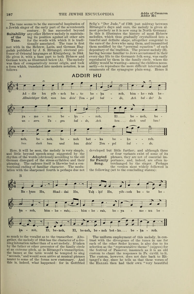 I 187 THE JEWISH ENCYCLOPEDIA Adda of Caesarea Addir Hu The tune seems to he the successful inspiration of a Jewish singer of the early part of the seventeenth century. It has succeeded beyond Suitability any other Hebrew melody in maiutain- of the ing its position against all other airs Tune. for the words with which it is tradi- tionally associated. The tune is first met with in the Hebrew, Latin, and German Hag- gadah published by J. S. Rittangel, electoral pro- fessor of Oriental languages at Konigsberg, in 1644. He gives it, with a bass part to both Hebrew and German texts, as illustrated below (A). The melody w’as then of comparatively recent origin, and took a form which, translated into modern notation, is as follows Selig’s “Der ,Iude,” of 1769, just midway between Rittangel’s days and ours, the melody is given al- most precisely as it is now sung in North Gennany. In this it illustrates the history of most Hebrew melodies, which thus gradually cr}'stallized into a tuneful and definite shape, altogether congenial to the ears of the Jews who sang them, and transmitted them modified by the “ personal equation ” of each depositary of the tradition. The present melody (B), having become familiar to Jews accustomed in their every-day life to the Germanic folk-song, was easily reproduced by them in the family circle, where the ability would be wanting—among the children neces- sarily—to reproduce the more difficult intervals and ornaments of the synagogue plain-song. Hence it A ADDIR HU ^ m ^ T 1^—^ •p 1 _ -1 11^ m Ij * 1 r. • ^ 1 1 —[z: t fj 1 1— -J Ad - dir hu yib - neh be - to be - ka - rob, him - he - rah be - Allmachtiger Gott, nun hau dein’ Tern - pel bal - de, Ach bal - de! In ty ya - me nil be ka - rob. El... be - un - sern Ta - gen bal - de, Ach bau. . dock und bau! — n rr—*-• ^ —ft-- 0 ^ —1 1 t F= H 1- 1— ' ■ ^ —1 —P -II neh. be - neh, be neh bet - ka be ka - - rob. bnu dock hau und bau dein’ Tern - pel bal de. Here, it will be seen, the melody is very simple, and little beyond speech-song suggested by the rhythm of the words (obviously according to the old German disregard of the stress-syllables) and their phrasing. The cadence itself is likewise but a con- ventional ending of familiar character. The modu- lation with the sharpened fourth is perhaps due not developed but little further; and although three or four variants exist of some of its Adapted phrases, thej^ are not of essential im- for Family portance, and, indeed, are often in- Song. terchanged by the singer. Perhaps the version most widely followed is the following (set to the concluding stanza); B 1 .K i —1 1 [—I = |<»-i 1/1 1 1 J M • M 1 ! 1 : ;  Wm \ ■ M —r—^— ! S J ^ i s • r—1 • ^f ? t - m ^ ^ 1—U- -1 Ra • hum Hu, Shad - dai Hu, Tak - kif Hu, yib - neh be - to be 1 1 ■■■]■■ - # ~ 1 ^ -V ^^^ 5^^— ^ 2 : 1 1 J—r — I * i.z ^ ka - rob, bim - he - rah; bim - he - rah, be - ya - me - nu be - SF ! 1 M_ —^m— Wi— —r- r i'—1 H ka - rob. El, be-neh. El, be-neh, be - neb bet - ka. be - -1 t ' ka • rob. so much to the vocalist as to the transcriber. Alto- gether, the melody of 1644 has the character of a dro- ning intonation rather than of a set melody. If taken hy the father or other precentor of the family circle at an extreme pitch, as in Rittangel’s transcription, the basses at the table would be tempted to sing “ seconds, ” and would soon arrive at musical phrases nearer to some of the forms now customary. And this is, indeed, what happened; for in Gottfried The uniform employment of this melody, in con- trast with the divergence of the tunes in use for each of the other Seder hymns, is also due to its selection as the “ representative theme ” (niggun) for the festival of Passover, inasmuch as it is an old custom to chant the responses in Ps, cxviii. to it. The custom, however, does not date back to Rit- tangel’s day, since he tells us that these verses of the Hallel then had their own “very beautiful