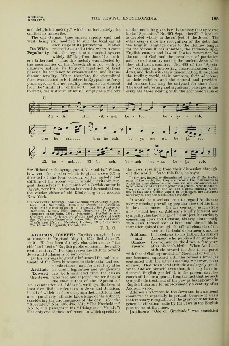 Adelkind THE JEWISH ENCYCLOPEDIA 188 and delightful melody,” which, unfortunately, he omitted to transcribe. The old German tune spread rapidly east and west, being still modified to suit the local ear at each stage of its journeying. It even Its Wide reached Asia and Africa, where it came Popularity, into the region of a musical system widely differing from that of its north- ern fatherland. Thus this melody was affected by the peculiarities of the Perso-Arab music, with its plaintive sadness, its frequent repetition of brief phrases, its tendency to ornamentation, and its un- diatouic tonality. When, therefore, the orientalized form was chanted to E. Lubbert in Egypt about forty years ago, he did not readily recognize its descent from the “ Addir Hu ” of the north; but transmitted it to Fetis, the liistorian of music, simply as a melody tention needs be given here is an essay that appeared in the “Spectator,” No. 495, September 27,1713, which is devoted wholly to the subject of the Jews. The other essays show his recognition of the debt that the English language owes to the Hebrew tongue for the idioms it has absorbed, the influence upon English custom and law of Jewish veneration for the name of God, and the prevalence of patriotism and love of country among the ancient Jews wliile they still had a country. No. 495 of the “ Specta- tor ” contains an interesting characterization of the Jews, and deals with their dissemination throughout the trading world, their numbers, their adherence to tlnfir religion, and the natural and providen- tial reasons that may be assigned for these facts. The most interesting and significant passages in this essay are those dealing with the economic value of /f J ^ tt* vT) ^ Li h _iz— • 'ti ■ j bim - he - rah,.... bim - he - rah. be - ya - me - nu be - ka - rob. I'f' 1 t=l ^ I* N L wJ L El, be - neh,... El, be - neh, be - neh bet - ka be - ka - rob. “ traditional in the synagogue at Alexandria. ” When, however, the version which is given above (C) is divested of the local coloring of the melody and sliifting of the accent which would inevitably sug- gest themselves in the mouth of a Jewish cantor in Egypt, very little variation in essentials remains from the version either of old Konigsberg or of modern New York. Bibliography: Rittangel, LiherBituumPaschnlium, Konigs- berg, 1644; Naumburg, Reeueil lie Chants des Israelites, Paris, 1874; Marksohn and Wolf, Auswahl Alter Synagogal- Melodien, Leipsic, 1875; Japhet, Haqgadah fUr Pesach, Frankfort-on-the-Main, 1884; Schoenfeld, Recitative und GesUnge zum Vortrage am Ersten und Zweiten Ahende des Ueberschreitungsfestes, Posen, 1844; Pauer and Cohen, Traditional Hebrew Melodies, London, 1896; A. A. Green, The Revised Haggadah, London, 1897. F. L. C. ADDISON, JOSEPH: English essayist; born at Milston, in England. May 1, 1672; died June 17, 1719. He has been fittingly characterized as “the chief architect of English public opinion in the eight- eenth century.” For this reason his attitude toward Jews and Judaism is of importance. By his writings he greatly influenced the public es- timate of the Jews in respect to their social and eco- nomic status; and for a century after Attitude he wrote, legislation and judge-made Toward law both emanated from tlie classes the Jews, who read and enjoyed the writings of the chief author of the “Spectator.” An examination of Addison’s writings discloses at least five distinct references to .lews and .ludaism, in all of which he shows a sympathetic attitude and a comparatively intimate knowledge of the subject, considering the circumstances of the day. (See the “Spectator,” Nos. 405, 495, 531; “The Freeholder,” No. 5, and passages in his “Dialogue on Medals.”) The only one of these references to which special at- the .Tews, resulting from their dispersion through- out the world. As to this fact, he says: “ They are, indeed, so disseminated through all the trading parts of the world, that they are become the instruments by which the most distant nations converse with one another, and by which mankind are knit together in a general correspondence. They are like the pegs and nails in a great building, which, though they are but little valued in themselves, are absolutely necessary to keep the whole frame together.” It would be a serious error to regard Addison as merely echoing prevailing popular views of his time in these utterances. On the contrary, much stress must be laid here on Addison’s kindly interest and sympathy, his knowledge of his subject, his curiosity concerning Jews and Judaism, his acquaintanceship with Jews, formed both at home and abroad, his in- formation gained through the official channels of the state and colonial departments, and his Addison indebtedness to his father, Lancelot and Addison, who published an apprecia- Shake- five volume on the Jews, a few years speare. after his son’s birth. When Addison’s attitude toward the Jew is compared with that of Shakespeare in his “ Merchant of Venice, ” one becomes impressed with the former’s broad, as contrasted with the latter’s seemingly narrow, point of view. That this liberal attitude was largely pecul- iar to Addison himself, even though it may have in- fluenced English gentlefolk to the present day, be- comes still more apparent from the fact that no such .sympathetic treatment of the Jew as his appeared in English literature for approximately a century after Addison wrote. Addison’s reference to the Jews and international commerce is especially important, because it was a contemporary recognition of the great contribution to general civilization made by the Jews in the English possessions at that time. [Addison’s “Ode on Gratitude” was translated
