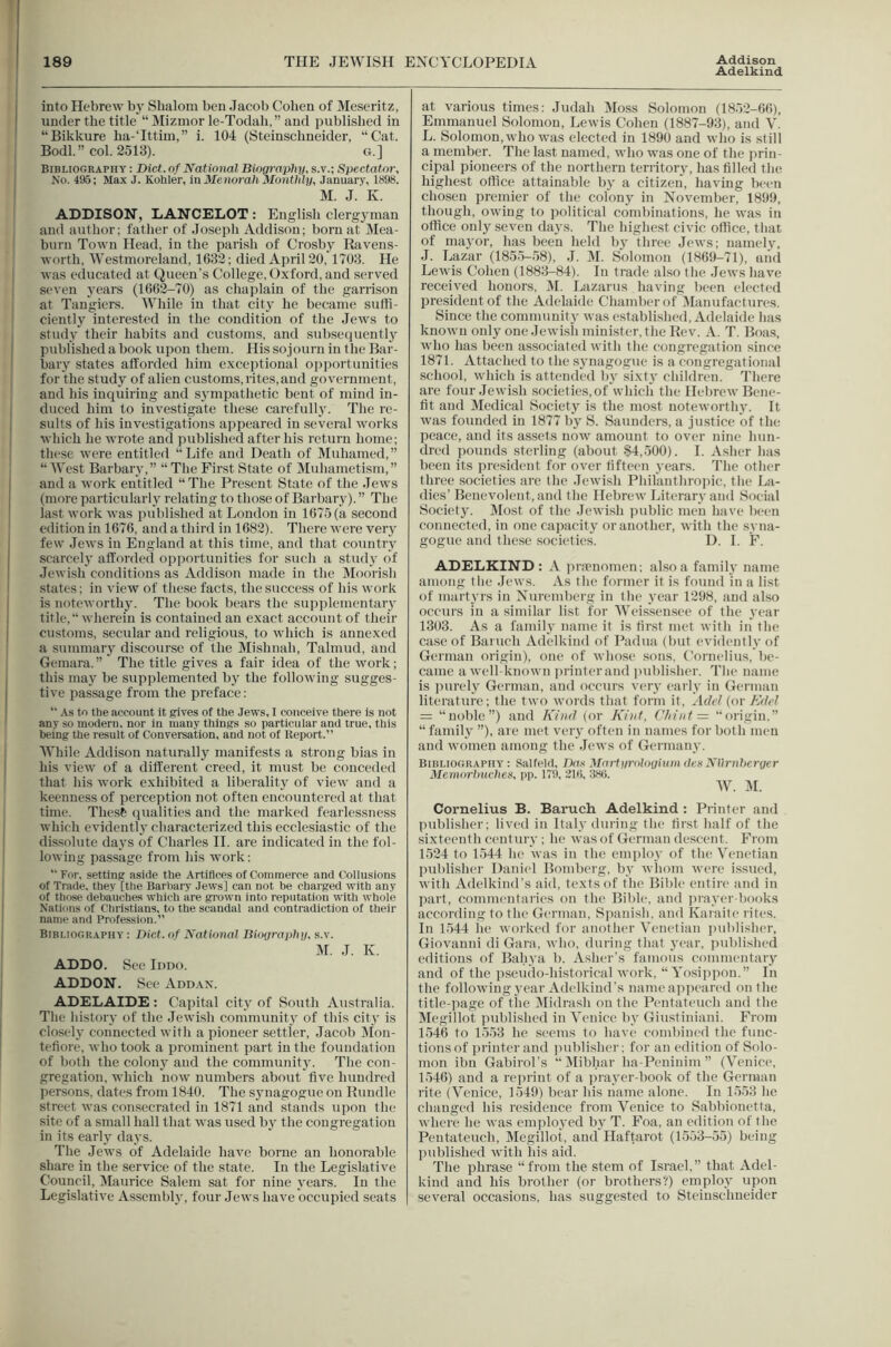 Adelkind into Hebrew bj' Shalom ben Jacob Cohen of Meseritz, under the title “ Mizmor le-Todah,” and published in “Bikkure ha-‘Ittim,” i. 104 (Steinschneider, “Cat. Bodl.” col. 2513). G.] Bibliography : Diet, nf National Biography, s.v.; Spectator, No. 495; Max J. Kohler, inMenorahMonthly, Januar.v, 1898. M. J. K. ADDISON, LANCELOT : English clergyman and author: father of Joseph Addison; born at Mea- burn Town Head, in the parish of Crosby Ravens- worth, Westmoreland, 1632; died April 20,1703. He was educated at Queen's College, Oxford, and served seven years (1662-70) as chajrlain of the garrison at Tangiers. While in that city he became suffi- ciently interested in the condition of the Jews to study their habits and customs, and subsequently published a hook upon them. His sojourn in the Bar- bary states afforded him exceptional opiiortunities for the study of alien customs, rites, and government, and his inquiring and sympathetic bent of mind in- duced him to inv'estigate these carefully. The re- sults of his investigations ajipeared in several works which he wrote and juiblished after his return home; these were entitled “Life and Death of Muhamed,” “West Barbary,” “The Fir.st State of Muhametism,” and a work entitled “The Present State of the Jews (more particularly relating to those of Barbary). ” The last work was published at London in 1675 (a second edition in 1676. and a third in 1682). There were very few Jews in England at this time, and that country scarcely afforded opportunities for such a study of Jewish conditions as Addison made in the jMoorish states; in view of these facts, the success of his work is noteworthy. The book bears the supplementaiy title, wherein is contained an exact account of their customs, secular and religious, to which is annexed a summary discourse of the Mishnah, Talmud, and Gemara.” The title gives a fair idea of the work; this may be supplemented by the following sugges- tive passage from the preface: “ As to the account it gives of the Jews, I conceive there is not any so modern, nor in many things so particular and true, this being the result of Conversation, and not of Report.” While Addison niiturally manifests a strong bias in his view of a different creed, it must be conceded that his work exhibited a liberality of view and a keenness of perception not often encountered at that time. Thesfe (jualities and the marked fearlessness which evidentl}' characterized this ecclesiastic of the dissolute days of Charles H. are indicated in the fol- lowing passage from his work: “ For, setting aside the Artifices of Commerce and Collusions of Trade, they [the Barl)ary Jews] can not be charged with any of those debauches which are grown into reputation with whole Nations of Christians, to the scandal and contradiction of their name and Profession.” Bibliography; Diet, of National Biography, s.v. M. J. K. ADDO. Sec Iddo. ADDON. See Addax. ADELAIDE : Capital city of South Australia. The history of the Jewish community of this city is closely connected with a pioneer settler, Jacob Alon- tefiore, who took a prominent part in the foundation of both the colony and the community. The con- gregation, which now numbers about five hundred persons, dates from 1840. The synagogue on Bundle street was consecrated in 1871 and stands upon the site of a small hall that was used by the congregation in its early days. The Jew's of Adelaide have borne an honorable share in the service of the state. In the Legislative Council, IMaurice Salem sat for nine years. In the Legislative Assembly, four Jews have occupied seats at various times: Judah Moss Solomon (1852-66), Emmanuel Solomon, Lewis Cohen (1887-93), and V. L. Solomon, who was elected in 1890 and who is still a member. The la.st named, who was one of the prin- cipal pioneers of the northern territory, has filled the highest office attainable by a citizen, having been chosen premier of the colony in Xovember, 1899, though, owing to political combinations, he w'as in office only seven days. The highest civic office, that of mayor, has been held by three Jew's; namely, J. Lazar (1855-58), .1. M. Solomon (1869-71), ami Lewis Cohen (1883-84). In trade also the Jew's have received honors, itl. Lazarus having been elected president of the Adelaide Chamber of Manufactures. Since the community was established, Adelaide has known only one Jew'ish minister, the Rev. A. T. Boas, w'ho has been associated with the congregation since 1871. Attached to the synagogue is a congregational school, which is attended by sixty children. There are four Jewish societies, of Which the Helirew' Bene- fit and Medical Society is the most noteworthy. It w'as founded in 1877 by S. Saunders, a justice of the peace, and its assets now amount to over nine hun- dred pounds sterling (about 84,500). 1. Asher has been its pre.sident for over fifteen years. The other three societies are the .lew'ish Philanthro]uc, the La- dies’Benevolent, and the Hebrew Literary and Social Society. Most of the .Jew'lsh public men have been connected, in one rapacity or another, with the syna- gogue and these societies. D. I. F. ADELKIND: A i>r.Tnomen; also a family name among the Jews. As the former it is found in a list of martyrs in Xuremberg in the year 1298, and also occurs in a similar list for Weissensee of the year 1303. As a family name it is first met with in the case of Baruch Adelkind of Padua (but evidently of German origin), one of whose sons, C’ornelius, be- came a well-known iirinterand luiblisher. The name is purely German, and occurs very early in German literature; the two w'ords that form it, Adel (or Ede! = “noble”) and Kind (or Kinf, (’irint = origin,” “ familj' ”), are met veiy often in names for both men and w'omen among the .lews of Germany. Bibliography : Salfeki, Da.-t Matiyrologium (ten Nllrnherger Memorlmches, pp. 179, 21(), :i8t). W. M. Cornelius B. Baruch Adelkind : Printer and publisher; lived in Italy during the first half of the sixteenth century ; he was of German descent. From 1524 to 1544 he was in the employ of the Venetian publisher Daniel Bomberg, by whom were issued, with Adelkind’s aid, texts of the Bible entire and in part, commentaries on the Bible, and prayer-liooks according to the German, Siianish, and Kaiaite rites. In 1544 lie worked for another Venetian imblisher, Giovanni di Gara, who, during that year, published editions of Bahya b, Asher’s famous commentary and of the iiseudo-historical w'ork, “ Yosippon.” In the following year Adelkind's name appeared on the title-page of the Midrash on the Pentateuch and the Megillot published in Venice by Giustiniani. From 1546 to 1553 he seems to have combined the func- tions of iirinter and publisher; for an edition of Solo- mon ibn Gabirol's “Mibhar ha-Peninim ” (Venice, 1546) and a reprint of a ju-ayer-book of the German rite (Venice, 1549) bear his name alone. In 1553 he changed his residence from Venice to Sabbionetta, where he was employed by T. Foa, an edition of the Pentateuch, Megillot, and Haftarot (1553-55) being published with his aid. The phrase “from the stem of Israel,” that Adel- kind and his Tirother (or brothers'?) employ upon several occasions, has suggested to Steinschneider
