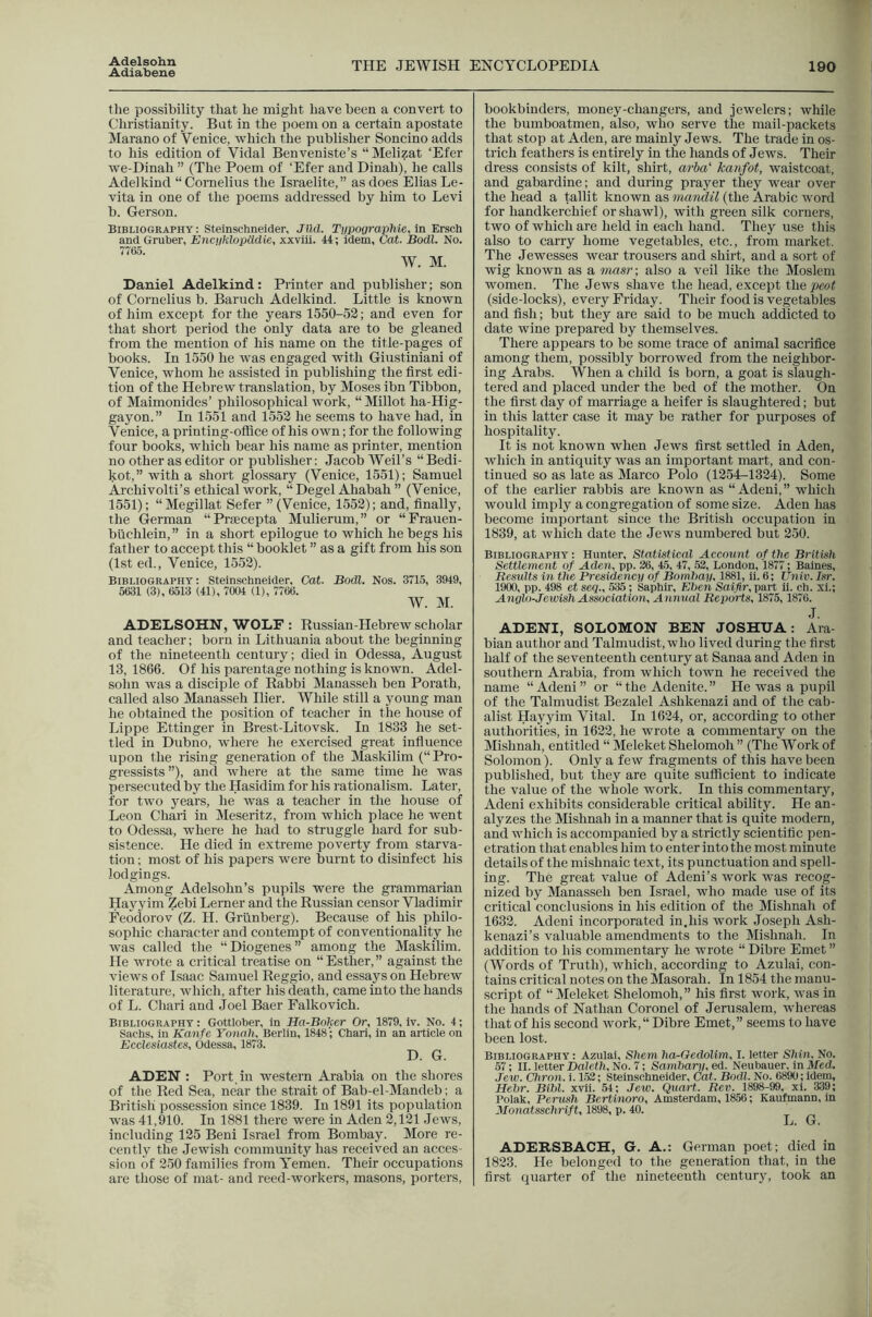 Adiabene THE JEWISH ENCYCLOPEDIA 190 the possibility that he might have been a convert to Christianity. Bat in the poem on a certain apostate Marano of Venice, which the publisher Soncino adds to his edition of Vidal Benveniste’s “ Melizat ‘Efer we-Dinah ” (The Poem of ‘Efer and Dinah), he calls Adelkind “Cornelius the Israelite,” as does Elias Le- vita in one of the poems addressed by him to Levi b. Gerson. Bibliographt : Steinschneider, J(id. T^pographie, In Ersch and Gruber, Encuklopiidie, xxviil. 44; idem, Cat. Bodl. No. Daniel Adelkind: Printer and publisher; son of Cornelius b. Baruch Adelkind. Little is known of him except for the years 1550-52; and even for that short period the only data are to be gleaned from the mention of his name on the title-pages of books. In 1550 he was engaged with Giustiniani of Venice, whom he assisted in publishing the first edi- tion of the Hebrew translation, by Moses ibn Tibbon, of Maimonides’ philosophical work, “Millot ha-Hig- gayon.” In 1551 and 1552 he seems to have had, in Venice, a printing-office of his own; for the following four books, which bear his name as printer, mention no other as editor or publisher: Jacob Weil’s “Bedi- kot,” with a short glossary (Venice, 1551); Samuel Archivolti’s ethical work, “ Degel Ahabah ” (Venice, 1551); “Megillat Sefer ” (Venice, 1552); and, finally, the German “Praecepta Mulierum,” or “Frauen- biichlein,” in a short epilogue to which he begs his father to accept this “ booklet ” as a gift from his son (1st ed., Venice, 1552). Bibliography : Steinschneider, Cat. Bodl. Nos. 3715, 3949, 5631 (3), 6513 (41), 7004 (1), 7766. W. M. ADELSOHN, WOLF ; Russian-Hebrew scholar and teacher; born in Lithuania about the beginning of the nineteenth century; died in Odessa, August 13, 1866. Of his parentage nothing is known. Adel- sohn was a disciple of Rabbi Manasseh ben Porath, called also Manasseh Ilier. While still a young man he obtained the position of teacher in the house of Lippe Ettinger in Brest-Litovsk. In 1833 he set- tled in Dubno, where he exercised great influence upon the rising generation of the Maskilim (“ Pro- gressists”), and where at the same time he was persecuted by the Hasidim for his rationalism. Later, for two years, he was a teacher in the house of Leon Chari in Meseritz, from which place he went to Odessa, where he had to struggle hard for sub- sistence. He died in extreme poverty from starva- tion ; most of his papers were burnt to disinfect his lodgings. Among Adelsohn’s pupils were the grammarian Hayyiin Zebi Lerner and the Russian censor Vladimir Feodorov (Z. H. Grunberg). Because of his philo- sophic character and contempt of conventionality he was called the “Diogenes” among the Maskilim. He wrote a critical treatise on “Esther,” against the views of Isaac Samuel Reggio, and essays on Hebrew literature, which, after his death, came into the hands of L. Chari and Joel Baer Falkovich. Bibliography : Gottlober, in Ha-Boker Or, 1879, Iv. No. 4; Sachs, in Kanfe Yonah, Berlin, 1848'; Chari, in an article on Ecclesiastes, Odessa, 1873. D. G. ADEN : Port in western Arabia on the shores of the Red Sea, near the strait of Bab-el-Mandeb: a British possession since 1839. In 1891 its population was 41,910. In 1881 there were in Aden 2,121 Jews, including 125 Beni Israel from Bombay. More re- cently the Jewish community has received an acces- sion of 250 families from Yemen. Their occupations are those of mat- and reed-workers, masons, porters. bookbinders, money-changers, and jewelers; while the bumboatmen, also, who serve the mail-packets that stop at Aden, are mainly Jews. The trade in os- trich feathers is entirely in the hands of Jews. Their dress consists of kilt, shirt, arba' kanfot, waistcoat, and gabardine; and during prayer they wear over the head a tallit known as mandil (the Arabic word for handkerchief or shawl), with gi’een silk corners, two of which are held in each hand. They use this also to carry home vegetables, etc., from market. The Jewesses wear trousers and shirt, and a sort of wig known as a tnasr; also a veil like the Moslem women. The Jews shave the head, except thepa»< (side-locks), every Friday. Their food is vegetables and fish; but they are said to be much addicted to date wine prepared by themselves. There appears to be some trace of animal sacrifice among them, possibly borrowed from the neighbor- ing Arabs. When a child is born, a goat is slaugh- tered and placed under the bed of the mother. On the first day of marriage a heifer is slaughtered; but in this latter case it may be rather for purposes of hospitality. It is not known when Jews first settled in Aden, which in antiquity was an important mart, and con- tinued so as late as Marco Polo (1254-1324). Some of the earlier rabbis are known as “Adeni,” which would imply a congregation of some size. Aden has become important since the British occupation in 1839, at which date the Jews numbered but 250. Bibliography: Hunter, Statistical Account of the British Settlement of Aden, pp. 36, 45, 47, 53, London, 1877; Baines, Results in the Presidency of Bnmhay, 1881, li. 6; Univ. Isr. 1900, pp. 498 et seq., 535; Saphir, Eben Saifir, part ii. ch. xl.; Anglo-Jewish Association, Annual Reports, 1875,1876. J. ADENI, SOLOMON BEN JOSHUA: Ara- bian author and Talmudist, who lived during the first half of the seventeenth century at Sanaa and Aden in southern Arabia, from which town he received the name “Adeni” or “the Adenite.” He was a pupil of the Talmudist Bezalel Ashkenazi and of the cab- alist Hayyim Vital. In 1624, or, according to other authorities, in 1622, he wrote a commentary on the Mishnah, entitled “ Meleket Shelomoh ” (The Work of Solomon). Only a few fragments of this have been published, but they are quite sufficient to indicate the value of the whole work. In this commentary, Adeni exhibits considerable critical ability. He an- alyzes the Mishnah in a manner that is quite modern, and which is accompanied by a strictly scientific pen- etration that enables him to enter into the most minute details of the mishnaic text, its punctuation and spell- ing. The great value of Adeni’s work was recog- nized by Manasseh ben Israel, who made u.se of its critical conclusions in his edition of the Mishnah of 1632. Adeni incorporated in.his work Joseph Ash- kenazi’s valuable amendments to the Mishnah. In addition to his commentary he wrote “ Dibre Emet ” (Words of Truth), which, according to Azulai, con- tains critical notes on the Masorah. In 1854 the manu- script of “Meleket Shelomoh,” his first work, was in the hands of Nathan Coronel of Jerusalem, Avhereas that of his second work,“ Dibre Emet,” seems to have been lost. Bibliography: Azulai, Shem ha-OedoUm, I. letter Shin, No. 57; II. letter Drtiet?!, No. 7; Sambariped. Neubauer, in il/ed. Jew. Chron. i. 153; Steinscbneider, Cat. Bodl. No. 6890; idem, Hebr. Bibl. xvii. 54; Jew. Quart. Rev. 1898-99, xl. 339; Polak, Perush Bertinoro, Amsterdam, 1856; Kaufmann, in yionatsschrift, 1898, p. 40. L. G. ADERSBACH, G. A.: German poet; died in 1823. He belonged to the generation that, in the first quarter of the nineteenth century, took an
