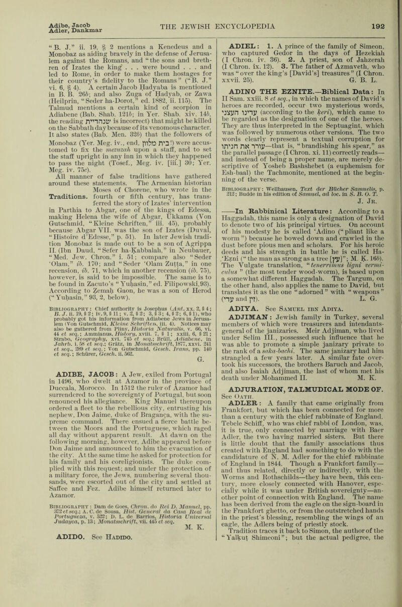 Adibe, Jacob Adler, Dankmar THE JEWISH ENCYCLOPEDIA 192 “ B. J.” ii. 19, § 2 mentions a Keuedeus and a Monobaz as aiding bravely in the defense of Jerusa- lem against the Romans, and “ the sons and breth- ren of Izates the king . . . were hound . . . and led to Rome, in order to make them hostages for their country’s fidelity to the Romans” (“B. J.” vi. 6, § 4). A certain Jacob Hadyaha is mentioned in B. B. 2Gi; and also Zuga of Had3'ah, or Zawa (Heilprin, “Seder ha-Dorot,” ed. 1882, ii. 115). The Talmud mentions a certain kind of scorpion in Adiahene (Bab. Shah. 121i; in Yer. Shah. xiv. lAb, the reading is incorrect) that might he killed on the Sabbath day because of its venomous character. It also states (Bah. Men. 326) that the followers of Monobaz (Yer. Meg. iv., end, D'^!) were accus- tomed to fi.x the mezuzah upon a staff, and to set the staff upright in any inn in which thej^ happened to pass the night (Tosef., Meg. iv. [iii.] 30; Yer. Meg. iv. 75c). All manner of false traditions have gathered around these statements. The Armenian historian Moses of Chorene, who wrote in the Traditions, fourth or fifth centur}’, has trans- ferred the stoiy of Izates’ intervention in Parthia to Abgar, one of the kings of Edessa, making Helena the wife of Abgar, Ukkama (Von Gutschmid, “Kleine Schriften,” iii. 45), probably because Abgar VH. was the sou of Izates (Duval, “Histoire d’Edesse,” p. 51). In later Jewish tradi- tion Monobaz is made out to be a son of Agrippa II. (Ibn Daud, “Sefer ha-Kabbalah,” in Neubauer, “Med. Jew. Chron.” i. 51; compare also “Seder ‘Olain,” ib. 170; and “Seder ‘Glam Zutta,” in one recension, ib. 71, which in another recension {ib. 75), however, is said to be impossible. The same is to be found in Zacuto’s “ Yuhasin,” ed. Pilipowski,93). According to Zemah Gaou, he was a son of Herod (“Yuhasin,” 93, 2, below). Bibliography: Chief authoritv is Josephus (^nf. xx. 3, § 4; B. J. ii. 19, §2; iv.9,§ll; v.2,§2; 3.S3: 4,82; 6,§l),who probably got his information from Adiabene Jews in Jerusa- lem (Von Gutschmid, Kleine Schriften. iii. 4). Notices may also be gathered from Pliny, Histbria Naturalis, v. 66, vi. 44 et geq.; Ammianus, Historu, xviii. 7, § 1; xxiii. 6, § 31; Strabo, Geography, xvi. 74.5 et geq.', Brull, Adiabene, in Jahrb. i. .58 et seq.: Gratz, in Monatggchrift, 1877, xxvi. 241 et seq., 289 et seq.'. Von Gutschmid, Gesch. Irans, pp. 140 et seq.; Schiirer, Gesch. ii. 563. G. ADIBE, JACOB : A Jew, exiled from Portugal in 1496, who dwelt at Azamor in the province of Duccala, Morocco. In 1512 the ruler of Azamor had surrendered to the sovereignty of Portugal, but soon renounced his allegiance. King Manuel thereupon ordered a fleet to the rebellious city, entrusting his nephew, Don Jaime, duke of Bragan9a, with the su- preme command. There ensued a fierce battle be- tween the Moors and the Portuguese, which raged all da3' without apparent result. At dawn on the following morning, however, Adibe appeared before Don Jaime and announced to him the evacuation of the cit}'. At the same time he asked for protection for his family and his coreligionists. The duke com- plied with this reciuest; and under the jirotection of a military force, the Jews, numbering several thou- sands, were e.scorted out of the city and settled at Saffee and Fez. Adibe himself returned later to Azamor. BiBi.iOGRAPnT : Dam de Goes, Chron. do Rei D. Manuel, pp. 372ef86q.: A. C. de Sousa, Hist. General da Co-sn Real de Rortugueza, v. 523; D. L. de Barrios, Historia Universal Judayca, p. 13; Monatsschrift, vh. 445 et seq. M. K. ADIDO, See Hadido, ADIEL: 1. A prince of the family of Simeon, who captured Gedor in the days of Hezekiah (I Chron. iv. 36). 2. A priest, son of Jahzerah (I Chron. ix. 12). 3. The father of Azmaveth, who ^ was “ over the king’s [David’s] treasures ” (I Chron. j xxvii. 25). G. B. L. ADINO THE EZNITE.—Biblical Data: In II Sam. xxiii. 8 et seq., in which the names of David’s heroes are recorded, occur two mysterious words, 'JVyn (according to the keri), which came to be regarded as the designation of one of the heroes. Thej' are thus interpreted in the Septuagint, which was followed by numerous other versions. The two words clearly represent a textual corruption for in’in riN TTlj?—that is, “brandishing his spear,” as the parallel passage (I Chron. xi. 11) correctly reads— 2 and instead of being a proper name, are merely de- scriptive of Yosheb Bashshebet (a euphemism for ,, Esh-baal) the Tachmouite, mentioned at the begin- p ning of the verse. Bibliography: Wellhausen, Text der Bilcher Sanuielts, p. / 212; Budde in his edition of Samuel, ad loc. in S. B. O. T. I J. Jr. In Rabbinical Literature: According to a w Haggadah, this name is onlj^ a designation of David S to denote two of his principal virtues. On account T of his modesty he is called ‘Adino (“ pliant like a I worm ”) because he bowed down and crawled in the 1 dust before pious men and scholars. For his heroic K. deeds and his strength in battle he is called Ha- 1 ‘Ezni (“ the man as strong as a tree [|*y]”; M. K. 166). The Vulgate translation, “tenerrimus ligni vermi- citlus ” (the most tender wood-worm), is based upon a somewhat different Haggadah. The Targum, on the other hand, also applies the name to David, but translates it as the one “ adorned ” with “ weapons ” (ny and I't). L. G. ADIYA. See Samuel ibn Adita. ADJIMAN: Jewish famil}' in Turkej', several members of which were treasurers and intendants- general of the janizaries. Meir Adjiman, who lived under Selim HI., possessed such influence that he was able to promote a simple janizarj private to the rank of a saka-bacM. The same janizarj had him strangled a few j'ears later. A similar fate over- took his successors, the brothers Baruch and Jacob, and also Isaiah Adjiman, the last of whom met his death under IVIohammed II. M. K. ADJURATION, TALMUDICAL MODE OF. See Oath. ADLER: A family that came originallj^ from Frankfort, but which has been connected for more than a centuiy with the chief rabbinate of England. Tebele Schiff, who was chief rabbi of London, was, it is true, only connected bj' marriage with Baer Adler, the two having married sisters. But there is little doubt that the famitj' associations thus created with England had something to do with the candidature of N. M. Adler for the chief rabbinate of England in 1844. Though a Frankfort family— and thus related, directly or indirectly, with the IVorms and Rothschilds—thej have been, this cen- tury, more closely connected with Hanover, espe- cially while it was under British sovereignty^—an- other point of connection with England. The name has been derived from the eagle on the sign-board in the Frankfort ghetto, or from the outstretched hands in the priest’s blessing, resembling the wings of an eagle, the Adlers being of jiriestlj stock. Tradition traces it back to Simon, the author of the “Yalkut Shimeoui”; but the actual pedigree, the