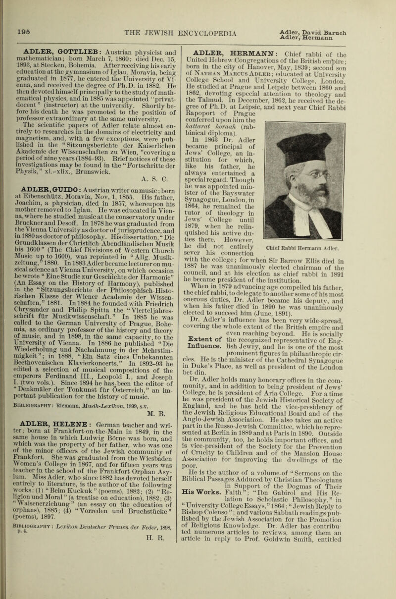 Adler, Hermann ADLER, GOTTLIEB: Austrian pliysicist and mathematician; bom March 7, 1860; died Dec. 15, 1893, at Stecken, Bohemia. After receiving his early education at the gymnasium of Iglau, Moravia, being graduated in 1877, he entered the University of Vi- enna, and received the degree of Ph.D. in 1882. He then devoted himself principally to the study of math- ematical physics, and in 1885 was appointed “privat- \ docent ” (instructor) at the university. Shortly be- [ fore his death he was promoted to the position of i professor extraordinary at the same university. The scientific papers of Adler relate almost en- , tirely to researches in the domains of electricity and 1 magnetism, and, with a few exceptions, were pub- lished in the “ Sitzungsberichte der Kaiserlichen Akademie der Wissenschaften zu Wien, ’’covering a period of nine years (1884-93). Brief notiees of these investigations may be found in the “Fortschritte der Physik,” xl.-xlix., Brunswick. A. S. C. ADLER, GUIDO: Austrian cvriter on music; born at Eibenschutz, Moravia, Nov, 1, 1855. His father, Joachim, a physician, died in 1857, whereupon his mother removed to Iglau. He was educated in Vien- na, where he studied music at the conservatory under Bruekncr and Desoff. In 1878 he was graduated from the Vienna University as doctor of jurisprudence, and in 1880 as doctor of philosophy. His dissertation, “ Die Grundklassen der Christlich-Abendlandischen Musik bis 1600” (The Chief Divisions of Western Church Music up to 1600), was reprinted in “ Allg. Musik- zeitnng,” 1880. In 1883 Adler became lectureron mu- sical scienee at Vienna University, on which occasion he wrote “ Eine Studie zur Geschichte der Harmonie” (An Essay on the History of Harmony), published in the “Sitzungsberichte der Philosophisch-Histo- risehen Klasse der Wiener Academie der Wissen- schaften,” 1881. In 1884 he founded with Friedrich Chrysander and Philip Spitta the “ Vierteljahres- schrift fiir Musikwissenschaft.” In 1885 he was called to the German University of Prague, Bohe- mia, as ordinary professor of the history and theory of music, and in 1898, in the same capacity, to the University of Vienna. In 1886 he published “ Die I Wiederholung und Nachahmung in der Mehrstim- migkeit ”; in 1888, “ Ein Satz eines Unbekannten Beethovenischen Klavierkoncerts. ” In 1892-93 he edited a selection of musical compositions of the emperors Ferdinand III., Leopold I., and Joseph 1. (two vols.). Since 1894 he has been the editor of “Denkmiller der Tonkunst fur Osterreich,” an im- portant publication for the history of music. Bibliography : Rlemann, Musik-Lexihon, 1899, s.v. M. B. ADLER, HELENE : German teacher and wri- ter; born at Frankfort-on-the-Main in 1849, in the same house in which Ludwig Borne was born, and which was the property of her father, who was one of the minor officers of the Jewish community of Frankfort. She was graduated from the Wiesbaden Women’s College in 1867, and for fifteen years was teacher in the school of the Frankfort Orphan Asy- lum. Miss Adler, who since 1882 has devoted herse'lf entirely to literature, is the author of the following works; (1) “Beim Kuckuk” (poems), 1882; (2) “Re- |ii?ioBBnd Moral ” (a treatise on edueation), 1882; (3) Waisenerziehung ” (an essay on the edueation of orphans), 1885; (4) “Vorreden und Bruchstlicke” (poems), 1897. Bibliography : Lexikon Deutsclicr Frauen der Fedcr, 1898. p. 4. H. R. ^ ADLER, HERMANN: Chief rabbi of the United Hebrew Congregations of the British emjiire; born in the city of Hanover, 3Iay, 1839; second son of Nathan Marcus Adlek ; educated at University College School and University College, London. He studied at Prague and Leipsic between 1860 ami 1862, devoting especial attention to theology and the Talmud. In December, 1862, he received the de- gree of Ph.D. at Leipsic, and next year Chief Rabbi Rapoport of Prague conferred ujion him the hattarat lioraah (rab- binical diploma). In 1863 Dr. Adler became principal of Jews’ College, an in- stitution for which, like his father, he always entertained a special regard. Though he was appointed min- ister of the Bayswater Synagogue, London, in 1864, he remained the tutor of theology in Jews’ College until 1879, when he relin- quished his active du- ties there. However, he did not entirely Chief Rabbi Hermanu .teller, sever his connection with the college; for when Sir Barrow Ellis died in 1887 he was unanimously elected chairman of the council, and at his election as chief rabbi in 1891 he became president of the institution. When in 1879 advancing age compelled his father, the chief rabbi, to delegate to another some of his most onerous duties. Dr. Adler became his deputy, and when his father died in 1890 he was unanimously elected to succeed him (June, 1891). Dr. Adler’s influence has been very wide-spread, covering the whole extent of the British empire and even reaching beyond. He is socially Extent of the recognized representative of Eng- Influence. lish Jewry, and he is one of the most prominent figures in philanthropic cir- cles. He is the minister of the Cathedral Synagogue in Duke’s Place, as well as president of the London bet din. Dr. Adler holds many honorary offices in the com- munity, and in addition to being president of Jews’ College, he is president of Aria College. For a time he was president of the Jewish Historical Society of England, and he has held the viee-presidency of the Jewish Religious Educational Board and of the Anglo-Jewish Association. He also takes an active part in the Russo-Jewish Committee, which he repre- sented at Berlin in 1889 and at Paris in 1890. Outside the community, too, he holds important offices, and is vice-president of the Society for the Prevention of Cruelty to Children and of the Mansion House Association for improving the dwellings of the poor. He is the author of a volume of “Sermons on the Biblical Passages Adduced by Christ ian Theologians in Support of the Dogmas of Their His Works. Faith”; “Ibn Gabirol and Ilis Re- lation to Scholastic Philosophy,” in “ University College Essays, ” 1864; “ Jewish Reply to Bishop Colenso ”; and various Sabbath readings pub- lished by the Jewish Association for the Promotion of Religious Knowledge. Dr. Adler has contribu- ted numerous articles to reviews, among them an article in reply to Prof. Goldwin Smith, entitled