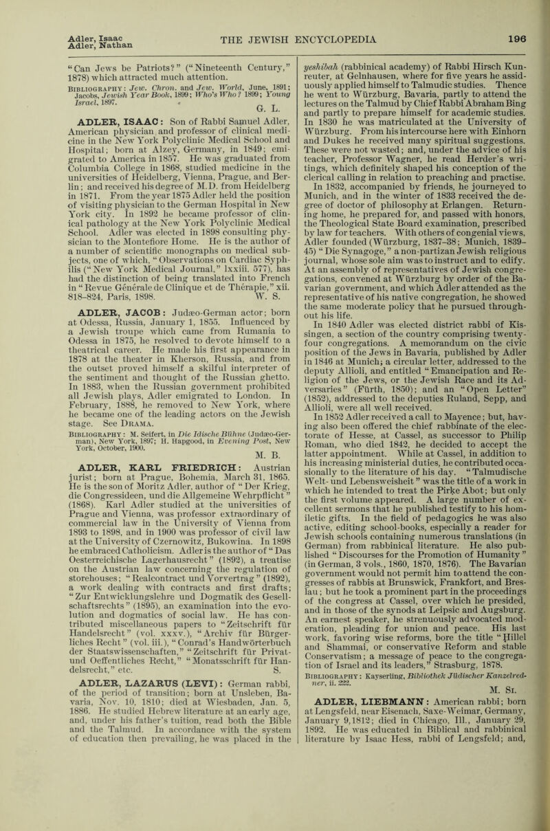 Adler, Isaac Adler, Nathan THE JEWISH ENCYCLOPEDIA 196 “Can Jews be Patriots?” (“Nineteenth Centurj’,” 1878) which attracted much attention. Bibliography: Jew. Chron. and Jew. World. June. 1891; Jacobs, Jewish Year Book, 1899; Tt'Jio’s TT'/io? 1899; Young Israel, 1897. 4 ri t G. L. ADLER, ISAAC : Son of Rabbi Samuel Adler, American physician and professor of clinical medi- cine in the New York Polyclinic Medical School and Hospital; born at Alzey, Germany, in 1849; emi- grated to America in 1857. He was graduated from Columbia College in 1868, studied medicine in the universities of Heidelberg, Vienna, Prague, and Ber- lin ; and received his degree of ]\I. D. from Heidelberg in 1871. From the year 1875 Adler held the position of visiting physician to the German Hospital in New York city. In 1892 he became professor of clin- ical pathology at the New York Polyclinic Medical School. Adler was elected in 1898 consulting phy- sician to the ilontefiore Home. He is the author of a number of scientitic monographs on medical sub- jects, one of which, “ Observations on Cardiac Syph- ilis (“New York Medical Journal,” Ixxiii. 577), has had the distinction of being translated into French in “ Revue Generate de Clinique et de Therapie,” xii. 818-824, Paris, 1898. W. S. ADLER, JACOB: Jud.eo-Germau actor; born at Odessa, Russia, January 1, 1855. Influenced by a Jewish troupe which came from Rumania to Odessa in 1875, he resolved to devote himself to a theatrical career. He made his flrst appearance in 1878 at the theater in Kherson, Russia, and from the outset proved himself a skilful inter))reter of the sentiment and thought of the Russian ghetto. In 1883, when the Russian government proliibited all Jewish plays, Adler emigrated to London. In February, 1888, he removed to New York, where he became one of the leading actors on the Jewish stage. See Drama. Bibliography : M. Seifert, in Die IdischeBdlme (Judaeo-Ger- man), New York, 1897; H. Hapgood, in Evening Post, New York, October, 1900. M. B. ADLER, KARL FRIEDRICH: Austrian jurist; born at Prague, Bohemia, March 31, 1865. He is the son of Moritz Adler, author of “ Der Krieg, die Congressideen, und die Allgemeine Wehrpflicht ” (1868). Karl Adler studied at the universities of Prague and Vienna, was professor extraordinary of commercial law in the University of Vienna from 1893 to 1898, and in 1900 was professor of civil law at the University of Czernowitz, Bukowina. In 1898 he embraced Catholicism. Adler is the author of “ Das Oesterreichische Lagerhausrecht ” (1892), a treatise on the Austrian law concerning the regulation of storehouses; “Realcontract und Vorvertrag” (1892), a work dealing with contracts and first drafts; “ Zur Entwicklungslehre und Dogmatik des Gesell- schaftsrechts ” (1895), an examination into the evo- lution and dogmatics of social law. He has con- tributed miscellaneous papers to “Zeitschrift fiir Handelsrecht ” (vol. xxxv.), “Archiv fiir Blirger- liches Recht” (vol. iii.), “Conrad’s Handworterbuch der Staatswissenschaften,” “Zeitschrift fiir Privat- und OefiEentliches Recht,” “Monatsschrift fiir Han- delsrecht,” etc. S. ADLER, LAZARUS (LEVI): German rabbi, of the period of transition; born at Unsleben, Ba- varia, Nov. 10, 1810; died at Wiesbaden, Jan. 5, 1886. He studied Hebrew literature at an early age, and, under his father’s tuition, read both the Bible and the Talmud. In accordance with the system of education then prevailing, he was placed in the yeshibah (rabbinical academy) of Rabbi Hirsch Kun- reuter, at Gelnliausen, where for five years he assid- uously applied himself to Talmudic studies. Thence he went to Wurzburg, Bavaria, partly to attend the lectures on the Talmud b}^ Chief Rabbi Abraham Bing and partly to prepare himself for academic studies. In 1830 he was matriculated at the University of Wlirzburg. From his intercourse here with Einhorn and Dukes he received many spiritual suggestions. These were not wasted; and, under the advice of his teacher. Professor Wagner, he read Herder’s wri- tings, which definitely shaped his conception of the clerical calling in relation to preaching and practise. In 1832, accompanied by friends, he journeyed to Munich, and in the winter of 1833 received the de- gree of doctor of philosophy at Erlangen. Return- ing home, he prepared for, and passed with honors, the Theological State Board examination, prescribed by law for teachers. With others of congenial views, Adler founded (Wurzburg, 1837-38; Munich, 1839- 45) “Die Synagoge,” anon-partizan Jewish religious journal, whose sole aim was to instruct and to edify. At an assembly of representatives of Jewish congre- gations, convened at Wurzburg by order of the Ba- varian government, and which Adler attended as the representative of his native congregation, he showed the same moderate policy that he pursued through- out his life. In 1840 Adler was elected district rabbi of Kis- singen, a section of the country comprising twenty- four congregations. A memorandum on the civic position of the Jews in Bavaria, published by Adler in 1846 at Munich; a circular letter, addressed to the deputy Allioli, and entitled “ Emancipation and Re- ligion of the Jews, or the Jewish Race and its Ad- versaries” (Flirth, 1850); and an “Open Letter” (1852), addressed to the deputies Ruland, Sepp, and Allioli, were all well received. In 1852 Adler received a call to Mayence; but, hav- ing also been offered the chief rabbinate of the elec- torate of Hesse, at Cassel, as successor to Philip Roman, who died 1842, he decided to accept the latter appointment. While at Cassel, in addition to his increasing ministerial duties, he contributed occa- sionally to the literature of his day. “ Talmudische Welt- und Lebensweisheit ” was the title of a work in which he intended to treat the Pirke Abot; but only the first volume appeared. A large number of ex- cellent sermons that he published testify to his hom- iletic gifts. In the field of pedagogics he was also active, editing school-books, especially a reader for Jewish schools containing numerous translations (in German) from rabbinical literature. He also pub- lished “ Discourses for the Promotion of Humanity ” (in German, 3 vols., 1860, 1870, 1876). The Bavarian government would not permit him to attend the con- gresses of rabbis at Brunswick, Frankfort, and Bres- lau ; but he took a prominent part in the proceedings of the congress at Cassel, over which he presided, and in those of the synods at Leipsic and Augsburg. An earnest speaker, he strenuously advocated mod- eration, pleading for union and peace. His last work, favoring wise reforms, bore the title “Hillel and Shammai, or conservative Reform and stable Conservatism; a message of peace to the congrega- tion of Israel and its leaders, ” Strasburg, 1878. Bibliography: KayserUng, Bihliothek Jildischer Kanzelred- ADLER, LIEBMANN: American rabbi; born atLeugsfeld, near Eisenach, Saxe-Weimar, Germany, January 9,1812; died in Chicago, 111., January 29, 1892. He was educated in Biblical and rabbinical literature by Isaac Hess, rabbi of Lengsfeld; and.