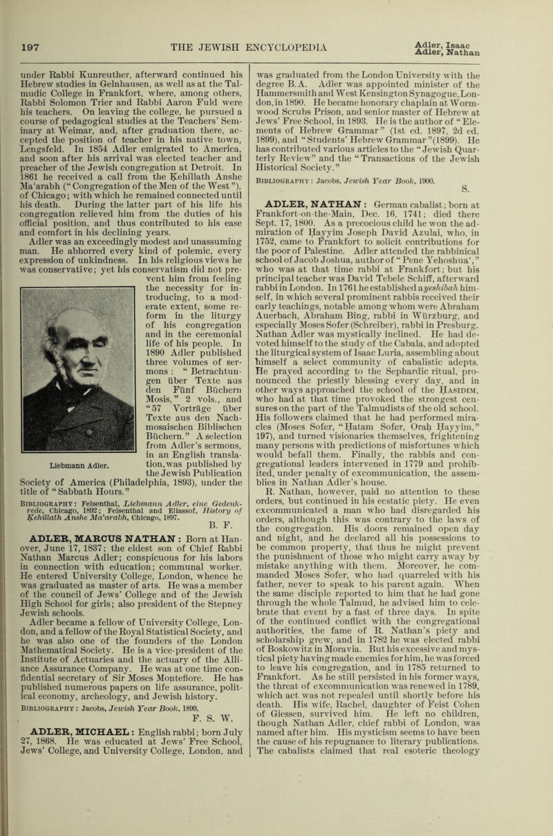 Adler, Nathan under Rabbi Kunreutlier, afterward continued his Hebrew studies in Gelnliausen, as well as at the Tal- mudic College in Frankfort, where, among others, Rabbi Solomon Trier and Rabbi Aaron Fuld were his teachers. On leaving the college, he pursued a course of pedagogical studies at the Teachers’ Sem- inary at Weimar, and, after graduation there, ac- cepted the position of teacher in his native town, Lengsfeld. In 1854 Adler emigrated to America, and soon after his arrival was elected teaclier and preacher of the Jewish congregation at Detroit. In 1861 he received a call from the Kehillath Anshe Ma'arabh (“ Congregation of the Men of the West ”), of Chicago; with which he remained connected until his death. During the latter part of his life his congregation relieved him from the duties of his official position, and thus contributed to his ease and comfort in his declining years. Adler was an exceedingly modest and unassuming man. He abhorred every kind of polemic, every expression of unkindness. In his religious views he was conservative; yet his conservatism did not pre- vent him from feeling the necessity for in- troducing, to a mod- erate extent, some re- form in the liturgy of his congregation and in the ceremonial life of his people. In 1890 Adler published three volumes of ser- mons : “ Betrachtun- gen iiber Texte aus den Flinf Buchern Mosis, ” 2 vols., and “ 57 Vortriige fiber Texte aus den Nach- mosaischen Biblischen Buchern. ” A selection from Adler’s sermons, in an English transla- tion,was published by the Jewish Publication Society of America (Philadelphia, 1893), under the title of “Sabbath Hours.” Bibliography : Felsenthal, Liebmaim Adler, eiiie Qedenk- rede, Chicago, 1892; Felsenthal and Eliassof, History of Kehillath Anshe Ma'arahh, Chicago, 1897. B. F. ADLER, MARCUS NATHAN : Born at Han- over, June 17, 1837; the eldest son of Chief Rabbi Nathan Marcus Adler; conspicuous for his labors in connection with education; communal worker. He entered University College, London, whence he was graduated as master of arts. He was a member of the council of Jews’ College and of the Jewish High School for girls; also president of the Stepney Jewish schools. Adler became a fellow of University College, Lon- don, and a fellow of the Royal Statistical Society, and he was also one of the founders of the London Mathematical Society. He is a vice-president of the Institute of Actuaries and the actuary of the Alli- ance Assurance Company. He was at one time con- fidential secretary of Sir Moses Monteflore. He has published numerous papers on life assurance, polit- ical economy, archeology, and Jewish history. Bibliography : Jacobs, Jewish Year Book, 1899. F. S. W. ADLER, MICHAEL : English rabbi; born July 27, 1868. He was educated at Jews’ Free School, Jews’ College, and University College, London, and was graduated from the London University with the degree B.A. Adler was appointed minister of the Hammersmith and West Kensington Synagogue, Lon- don,in 1890. He became honorary chaplain at Worm- wood Scrubs Prison, and senior master of Hebrew at Jews’ Free School, in 1893. He is the author of “ Ele- ments of Hebrew Grammar” (1st cd. 1897, 2d cd. 1899), and “ Students’ Hebrew Grammar ”(1899). He has contributed various articles to the “Jewish Quar- terly Review” and the “Transactions of the Jewish Historical Society. ” Bibliography : Jacobs, Jewish Year Book, 1900. S. ADLER, NATHAN : German cabalist; born at Frankfort-on-the-Main, Dec. 16, 1741; died there Sept. 17,1800. As a precocious child he won the ad- miration of Hayyim Joseph David Azulai, who, in 1752, came to Frankfort to solicit contributions for the poor of Palestine. Adler attended the rabbinical school of Jacob Joshua, authorof “ Pene Yehoshua',” who was at that time rabbi at Frankfort; but his principal teacher was David Tebele Schiff, afterward rabbi in London. In 1761 he established hyes/iibah liim- self, in which several prominent rabbis received their early teachings, notable among whom were Abraham Auerbach, Abraham Bing, rabbi in Wiirzburg, and especially Moses Sofer (Schreiber), rabbi in Presburg. Nathan Adler was m}'stically inclined. He had de- voted himself to the study of the Cabala, and adopted the liturgical system of Isaac Luria, assembling about himself a select community of cabalistic adepts. He prayed according to the Sephardic ritual, pro- nounced the priestly blessing every day. anil in other ways approached the school of the H.asidim, who had at that time provoked the strongest cen- sures on the part of tlie Talmudists of the old school. His followers claimed that he had performed mira- cles (Moses Sofer, “Hatam Sofer, Orah Hayyim,” 197), and turned visionaries themselves, frightening many persons with predictions of misfortunes which would befall them. Finally, the rabbis and con- gregational leaders intervened in 1779 and prohib- ited, under penaltj' of excommunication, the assem- blies in Nathan Adler’s house. R. Nathan, however, paid no attention to these orders, but continued in his ecstatic piety. He even excommunicated a man who had disregarded his orders, although this was contrary to the laws of the congregation. His doors remained ojien day and night, and he declared all his possessions to be common property, that thus he might prevent the punishment of those who might carry away by mistake anj'thing with them. Moreover, he com- manded l\Ioses Sofer, who had quarreled with his father, never to speak to his jiarent again. When the same disciple reported to him that he had gone through the whole Talmud, he advised him to cele- brate that event by a fast of three days. In spite of the continued conflict with the congregational authorities, the fame of R. Nathan’s piety and scholarship grew, and in 1782 he was elected rabbi of Boskowitz in Moravia. But his excessive and mys- tical piety having made enemies for him, he was forced to leave his congregation, and in 1785 returned to Frankfort. As he still persisted in his former ways, the threat of excommunication was renewed in 1789, which act was not repealed until shortly before his death. His wife, Rachel, daughter of Feist Cohen of Giessen, survived him. He left no children, though Nathan Adler, chief rabbi of London, was named after him. His mysticism seems to have been the cause of his repugnance to literary publications. The cabalists claimed that real esoteric theology