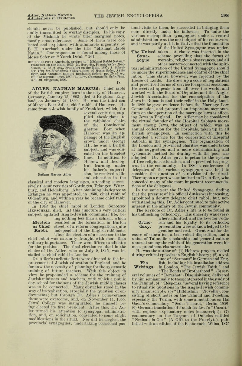 Adler, Nathan Marcus Admissions in Evidence THE JEWISH ENCYCLOPEDIA 198 should never be published, but should onl}^ be orally transmitted to worthy disciples. In his copy of the Mishnah he wrote brief marginal notes, mostly cross-references. Some of them were col- lected and explained with admirable ingenuity by B. H. Auerbach under the title “JMishnat Rabbi Natan. ” One responsum is found among those of Moses Sofer on “Yoreh De'ah,” 261. Bibliography: Auerbach, preface to “MishnatRabbi Natan,” Frankfort-on-the-Maln, 1862; M. Horowitz, Frankfurter Rab- hinen, iv. 38 et seq., Frankfort-on-the-Main, 188.5; S. Schrei- ber. Hut lia-Meshulash (Biographies of Moses Sofer, Akiba Eger, and Abraham Samuel Benjamin Sofer), pp. 2b et seq. (full of legends), Pecs, 1887; L. LOvv, Gesammelte Schriften, li. 91-94, Szegedin, 1890. ^ ADLER, NATHAN MARCUS : Chief rabbi of the British empire; born in the city of Hanover, Germany, January 15, 1803; died at Brighton, Eng- land, on January 21, 1890. He was the third sou of Marcus Baer Adler, chief rabbi of Hanover. He came from a Jewish family of Frankfort, which, for several centuries, sup- plied theologians to the rabbinical chairs of the Continental ghettos. Born when Hanover was an ap- panage of the English crown under George HI., he was a British subject, and was edu- cated on the broadest lines. In addition to Hebrew and theolog- ical learning under his father’s supervi- sion, he received a lib- eral education in the classical and modern languages, attending succes- sively the universities of Gbttingen, Erlangen, Wurz- burg, and Heidelberg. After obtaining his degree at Erlangen he was appointed, in 1830, chief rabbi of Oldenburg, and within a year he became chief rabbi of the city of Hanover. In 1842 the chief rabbi of London, Solomon Hekschell, died. At this juncture a very critical subject agitated Anglo Jewish communal life, be- ing nothing less than a schism, which Election resulted in the formation, in Burton as Chief street, of a reform congregation, quite Rabbi. independent of the English rabbinate. Thus the election of a successor to the cliief rabbi was naturally fraught with more than ordinary importance. There were fifteen candidates for the position. The final election resulted in the choice of Dr. Adler, who on July 9, 1845, was in- stalled as chief rabbi in London. Dr. Adler’s earliest efforts were directed to the im- provement of Jewish education in England, and he foresaw the necessity of planning for the systematic training of future teachers. With this object in view he propounded a scheme for the training of Jewish ministers and teachers, with which a public day-school for the sons of the Jewish middle classes was to be connected. Many obstacles stood in the way of its realization, especially the question of en- dowments; but through Dr. Adler’s perseverance these were overcome, and, on November 11, 1855, Jews’ College was inaugurated, he himself be- ler turned his attention to synagogal administra- tion, and, on solicitation, consented to some slight modifications in the ritual. Nor did he neglect the provincial synagogues; undertaking occasional pas- toral visits to them, he succeeded in bringing them more directly under his influence. To unite the various metropolitan synagogues under a central administration was the next object of his endeavors, and it was partly at his initiative that the foundation of the United Synagogue was under- Tbe United taken. A clause was inserted in the Syna- scheme providing that the forms of gogue. worship, religious observances, and all other matters connected with the spiri- tual administration of the United Synagogue should be under the superintendence and control of the chief rabbi. This clause, however, was rejected by the House of Lords. He drew up a code of regulations and prescribed forms of service for special occasions. He received appeals from all over the world, and worked with the Board of Deputies and the Anglo- Jewish Association for the emancipation of the .Tews in Rumania and their relief in the Holy Land. In 1866 lie gave evidence before the Marriage Law Commission, and prepared an important memoran- dum on the operation of the marriage laws as affect- ing Jews in England. Dr. Adler may be considered the virtual founder of the Hospital Sabbath move- ment among Jews, the object of which was an annual collection for the hospitals, taken up in all British synagogues. In connection with this he compiled a service for the celebration of Hospital Sabbath in the sjmagogues. The organization of the London and provincial charities was undertaken at his suggestion, and a more discriminating and systematic method for dealing with the poor was adopted. Dr. Adler gave impetus to the system of free religious education, and supervised its prog- ress in the community. In 1880 a conference of delegates of the various synagogues was held to consider the question of a revision of the ritual. Thereupon a report was submitted to Dr. Adler, who conceded many of the more important recommenda- tions of the delegates. In the same year the United Synagogue, finding that the pressure of his official duties was increasing, appointed a deputy delegate chief rabbi; but, not- withstanding this. Dr. Adler continued to take active interest in the affairs of the Jewish community. The keynote of Dr. Adler’s life is to be found in his unflinching orthodoxy. His sincerity was every- where admitted, and his love for Juda- OrtRo- ism and his loyalty to its orthodox doxy. presentation were acknowledged to be genuine and real. Great zeal for the cause of education, a benevolent disposition, and a union of Talmudic scholarship and general culture unusual among the rabbis of his generation were his most prominent characteristics. He was the author of: (1) Hebrew prayers, recited during critical episodes in English history; (2) a vol- ume of “ Sermons” in German and Eng- His lish, including his installation address Writings, in London, “The Jewish Faith,” and “ The Bonds of Brotherhood ”; (3) sev- eral volumes of “ Derashot” (Disquisitions), delivered by him semiannually to those interested in the study of the Talmud; (4) “Responsa,’’several having reference to ritualistic questions in the Anglo-.Iewish commu- nity (manuscript); (5) “ Hiddushim ” (Novellte). con- sisting of short notes on the Talmud and Posekim, especially the Turim, with some annotations on Hai Gaon’s commentary, “ Seder Teharot,” Berlin, 1856; with copious explanatory notes (manuscript); (7) commentary on the Targum of Onkelos entitled “Netinah la-Ger” (A Gift to the Proselyte), pub- lished with an edition of the Pentateuch, Wilna, 1875 Nathan Marcus Adler.