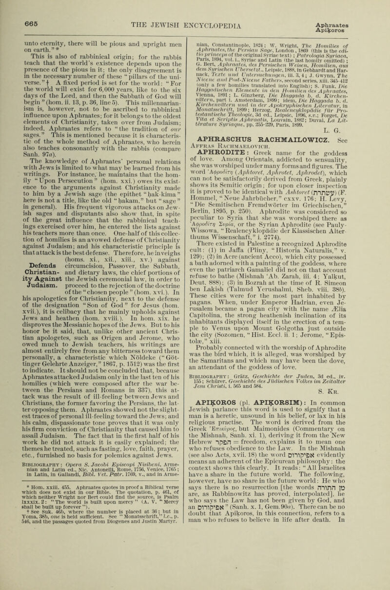 ApUjioros unto eternity, there will be pious and upright men on earth. ” * This is also of rabbinical origin; for the rabbis teaeh that the world's e.xistence depends upon the presence of the pious in it; the only disagreement is in the necessary number of these “ pillars of the uni- verse.” -I- A fixed period is set for the world: “ For the world will exist for 6,000 years, like to the six days of the Lord, and then the Sabbath of God will begin ” (bom. ii. 13, p. 36, line 5). This millenuarian- ism is, however, not to be ascribed to rabbinical influence upon Aphraates; for it belongs to the oldest elements of Christianity, taken over from Judaism; indeed, Aphraates refers to “the tradition of our sages.” This is mentioned because it is characteris- tic of the whole method of Aphraates, who herein also teaches consonantly with the rabbis (compare Sanh. 97ff). The knowledge of Aphraates’ personal relations with Jews is limited to what may be learned from his writings. For instance, he maintains that the hom- ily “Upon Persecution” (horn, xxi.) owes its exist- ence to the arguments against Christianity made to him by a Jewish sage (the epithet “hak-kima ” here is not a title, like the old “hakam,” but “sage ” in general). His frequent vigorous attacks on Jew- ish sages and disputants also show that, in spite of the great influence that the rabbinical teach- ings exercised over him, he entered the lists against his teachers more than once. One-half of this collec- tion of homilies is an avowed defense of Christianity against Judaism; and his characteristic piinciple is that attack is the best defense. Therefore, he inveighs (horns, xi., xii., xiii., xv.) against Defends circumcision, Passover, the Sabbath, Christian- and dietary laws, the chief portions of ity Against the Jewish ceremonial law, in order to Judaism, proceed to the rejection of the doctrine of the “chosen people ” (horn, xvi,). In his apologetics for Christianity, next to tlie defense of tlie designation “Son of God” for Jesus (Iiom. -xvii.), it is celibacy that he mainly upholds against Jews and heathen (horn, xviii.). In horn. xix. he disproves the Messianic hopes of the Jews. But to his honor be it said, that, unlike other ancient Chris- tian apologetes, such as Origen and .Jerome, who owed much to Jewish teachers, his writings are almost entirely free from any bitterness toward them personally, a characteristic which Noldeke (“Gbt- tinger Gelehrte Anzeiger,” 1867, p. 1512) was the first to indicate. It should not be concluded that, because Aphraates attacked Judaism only in the last ten of his homilies (which veere compo.sed after the war be- tween the Persians and Romans in 337), this at- tack was the result of ill-feeling between Jews and Christians, the former favoring the Persians, the lat- ter opposing them. Aphraates showed not the slight- est traces of personal ill-feeling toward the Jews; and his calm, dispassionate tone proves that it was only his firm conviction of Christianity that caused him to assail Judaism. The fact that in the first half of his work he did not attack it is easily explained; the themes he treated, such as fasting, love, faith, prayer, etc., furnished no basis for polemics against Jews. Bibliography : Opera S. Jacobi Epiacopi Nisibeni, Arme- nian and Latin ed., Nic. Autonelli, Rome, 1756, Venice, 1765 ; in Latin, in Gallandi, Bibl. \'et. Pair. 1769, v., and in Arme- * Horn, xxiii. 455. Aphraates quotes in proof a Biblical verse which does not exist in our Bible. The quotation, p. 461, of which neither Wright nor Bert could find the source, is Psalm Ixxxix. 2: The world is built upon mercy” (A. V. Mercy shall be built up forever ”). t See Suk. 46h, where the number is placed at 36; hut in Toma, 38h, one is held sufficient. See  Monatsschrift.” l.c., p. 546, and the passages quoted from Diogenes and Justin Martyr. man, Constantinople, 1824; W. Wright, The Hmnilies of Aphremtex. the Pcrxiaii Sage, London, 1869 (this is the edU tio prlnccps of the original Syriac text); Patrologia Sgriaca, Pans, 1894, vol. i., Syriac and Latin (the last homily omitted); (r. Bert, Aphraates, des Persischen Weisen, Homilien, am dern Sgrischen Ubersetzt., Leipsic, 1888, in Gebhardt and Har- uack, Texte und Untersuchuiigen, iii. 3, 4; J. Gwynn, The Nice He and Post-Nicene Fathers, second series, xiii. (145-412 (only a few homilies translated into English); S. Funk. Die Haggadisehea FAemente in den Homilien des Aphraates, Vienna, 1891; L. Ginzherg, Die Haggada b. d. Kirchen- vatern, part i. Amsterdam, 1899; idem. Die Haggada b. d. Kirchenviitern ^uid in der Apokrgphischen Literatur, in Monatsschrift, 1899; Herzog, RealencgklopUdie filr Pro- testantlsche Theologie, 3d ed., Leipsic, 1896, s.v.; Forget, De Vita et Scri])tis Aphraatis, Louvain, 1882; Duval, La Lit- terature Sgriaqve, pp. 2,55-229, Paris, 1899. L. G. APHRASCHUS RACHMAILO'WICZ. See Affras Raciimaelovich. APHRODITE: Greek name for the goddess of love. Among Orientals, addicted to sensuality, she was worshiped under many formsand figures. The word 'Atppoderr/ (ApJdoret, Aphrotet, Aplirodet), which can not be satisfactorily derived from Greek, plainly shows its Semitic origin; for upon closer inspection it is proved to be identical with Ashtoret (mnK’Jl) (F. Hommel, “Neue Jahrbiicher,” exxv. 176; H. I.ievy, “Die Scmitischen Fremdwbrter im Griechischen,” Berlin, 1895, p. 250). Aphrodite was considered so peculiar to Syria that she was worshiped there as ’A^podhri Ivpia, or the Syrian Aphrodite (see Patily- Wissowa, “ Realencyklopildie der Klassischen Alter thums Wissenschaft,” i. 2774). There existed in Palestine a recognized Aphrodite eiilt: (1) in Jaffa (Pliny, “Historia Naturalis,” v. 129); (2) in Acre (ancient Acco), which city possessed a bath adorned with a painting of the goddess, where even the patriarch Gamaliel did not on that account refuse to bathe (Mishnah ‘Ah. Zarah, iii. 4; Yalkut, Deut. 888); (3) in Bozrah at the time of R. Simeon ben Lakish (Talmud Yerushalmi. Sheb. viii. 385). These cities were for the most part inhabited by pagans. When, under Emperor Hadrian, even Je- rusalem became a pagan city with the name Hilia Capitolina, the strong heathenish inclination of its inhabitants displayed itself in the erection of a tem- ple to Venus upon Mount Golgotha just outside the city (Sozomeu, “ Hist. Eccl. ii, 1; Jerome, “Epis- tolie,” xiii. Probably connected with the worship of Aphrodite was the bird which, it is alleged, was worshiped by the Samaritans and which maj have been the dove, an attendant of the goddess of love. Bibliography; Gratz, Geschichte der Juden, 3d ed., iv. 155; Schiirer. Geschichte des Jildischen Volkes im Zeitalter Jesu Christi, i. 565 and 584. S. Kr. APIKOROS (pi. APIKORSIM): In common Jewish parlance this word is used to signify that a man is a heretic, unsound in his belief, or lax in his religious practise. The word is derived from the Greek ’EircK'upog, but Maimonides (Commentary on the Mishnah, Sanh. xi. 1), deriving it from the New Hebrew “ipSH = freedom, explains it to mean one who refuses obedience to the Law. In the Mishnah (see also Acts, xvii. 18) the word DIDp’QN evidently means an adherent of the Epicurean philosophy: the context shows this clearly. It reads: “All Israelites have a share in the future world. The following, however, have no share in the future world: He who says there is no resurrection [the words mirin [0 are, as Rabbinowitz has proved, interpolated], he who says the Law has not been given by God, and an DVilp'SN ” (Sanh. x. 1, Gem.90q). There can be no doubt that Apikoros, in this connection, refers to a man who refuses to believe in life after death. In