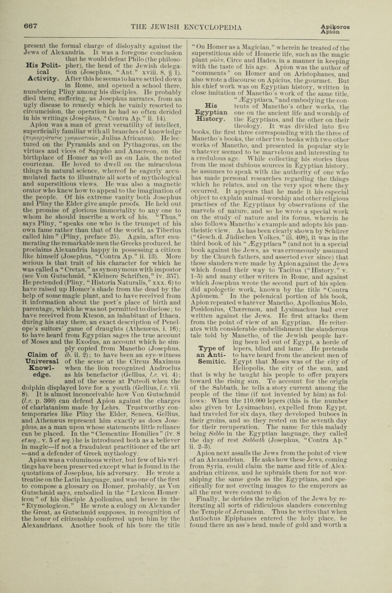Apion present the formal charge of dislo3'alty against the Jews of Alexandria. It was a foregone conclusion that he would defeat Philo (the philoso- His Polit- pher), the head of the Jewish delega- ical tion (Josephus, “Ant.” xviii. 8, § 1). Activity. After this he seems to have settled down in Rome, and opened a school there, numheriug Pliny among his disciples. He probably died there, suffering, as Josephus narrates, from an uglj- disease to reniedj’ which he vainl}' resorted to circumcision, the operation he had so often derided in his writings (Josephus, “Contra Ap.” ii. 14). Apion was a man of great versatility of intellect, superlicialh familiar with all branches of knowledge (TrepiepyoTa-oc ypnp/iariKuv, Julius Africanus). He lec- tured on the Pyramids and on Pj'thagoras, on the virtues and vices of Sappho and Anacreon, on the birthplace of Homer as well as on Lais, the noted courtezan. He loved to dwell on the miraculous things in natural science, whereof he eagerlj accu- mulated facts to illustrate all sorts of mythological and superstitious views. He was also a magnetic orator who knew hov/ to appeal to the imagination of the people. Of Jus extreme vanity both Josei)hus and Pliny the Elder give ample proofs. He held out the promise of glorious immortality to any one to whom he should inscribe a work of his. “Thus,” sa.ys Pliny, “speaks one who is the trumpet of his own fame rather than that of the world, as Tiberius called him ” (Plinj^, preface 25). Again, after enu- merating the remarkable men the Greeks produced, he proclaims Alexandria happy in ])ossessing a citizen like himself (.losephus, “Contra Ap.” ii. 13). IVIore serious is that trait of his character for which he was called a “ Cretan,” as synonyunous with impostor (see Von Gutschmid, “Kleinere Schriften,” iv. 357). He pretended (Pliny% “ Historia Naturalis,” xxx. 6) to have raised up Homer’s shade from the dead by' the help of some magic plant, and to have received from it information about the poet’s jrlace of birth and parentage, which he was not pei'initted to disclose; to have received from Kteson, an inhabitant of Ithaca, during his stay' there, an exact description of Penel- ope’s suitors’ game of draughts (Athenanis, i. 16); to have heard from Egy’ptian .sages the true account of lMo.ses and the Exodus, au account which he sim- ply copied from Manetho (Josei)hus, Claim of i!>. ii. 2); to have been an ey'e-witness Universal of the scene at the Circus Dlaximus Knowl- when the lion recognized Audroclus edge. as his benefactor (Gellius, Lc. vi. 4); and of the scene at Puteoli when the dolphin display'ed love for a y'outh (Gellius, l.c. vii. 8). It is almost inconceivable how Von Gutschmid {l.c. p. 360) can defend Apion against the charges of charlatanism made by' Lehrs. Trustworthy con- temporaries like Pliny' the Elder, Seneca. Gellius, and Athenaeus represent him exactly as does Jose- phus, as a man u])ou whose statements little reliance can be placed. In the “ Clementine Homilies ” (iv. 8 etseq., v. 5 et seq.)he is introduced both as a believer in magic—if not a fraudulent practitioner of the art —and a defender of Greek my'thology'. Apion was a voluminous writer, but fe%v of his wri- tings have been preserved except what is found in the quotations of Josephus, his adversary'. He wrote a treatise on the Latin language, and was one of the first to compose a glossary' on Homer, probably', as Von Gutschmid say's, embodied in the “Lexicon Homer- icon ” of his disciple Apollonius, and hence in the “Ety'mologicon.” He wrote a eulogy' on Alexander the Great, as Gutschmid supposes, in recognition of the honor of citizenship conferred upon him by' the Alexandrians. Another book of his bore the title “ On Homer as a Magician, ” wherein he treated of the superstitious side of Homeric life, such as the magic plant /i(o/.v. Circe and Hades, in a manner in keeping with the taste of his age. Apion was the author of “comments” on Homer and on Aristophanes, and also wrote a discourse on Apicius, the gourmet. But his chief work was on Egy'ptian history', written in close imitation of Dlanetho’s work of the same title, “ Higyptiaca, ” and embodying the con- His tents of jManctho’s other works, the Egyptian one on the ancient life and worship of History, the Egyptians, and the other on their theology. It was divided into five books, tlie first three corresponding with the three of Manetho’s books, the other two books with two other works of Manetho, and presented in popular style whatever seemed to be marvelous and interesting' to a credulous age. While collecting his stories thus from the most dubious sources in Egyj)tian history', he asstimes to speak with the authority of one who has made personal researches regarding the things which he relates, and on the very spot where they occurred. It appears that he made it his especial object to explain animal-worship and other religious practi.ses of the Egy'jffians by' observations of the marvels of nature, and so he wrote a special work on the study' of nature and its forms, wherein he also follows Manetho’s example and adopts his pan- theistic view. As has been clearly shown by Schurer (“Gesch.d. Judischen Volkes,” ii'i. 408), it was in the third book of his “ .lEgyptiaca” (and not in a special book against the .Tews, as was erroneously' assumed by the Church fathers, and asserted ever since) that those slanders were made by'Apion against the Jews which found their way to Tacitus (“History,” v. 1-5) and many other writers in Rome, and against which Josephus wrote the second part of his splen- did apologetic work, known by' the title “Contra Apionem.” In the imlemical portion of his book, Apion repeated whatever DIanetho, Apollonius DIolo, Posidonius, Chaeremon, and Ly'simachus had ever written against the Jews. He first attacks them from the point of view of an Egyptian. He reiter- ates with considerable embellishment the slanderous tale told by' Manetho, of the .Tewish people hav- ing been led out of Egy'pt, a horde of Type of lepers, blind and lame. He pretends an Anti- to have heard from the ancient men of Semitic. Egypt that Moses was of the city of Heliopolis, the city' of the sun, and that is why he taught his people to offer pray'ers toward the rising sun. To account for the origin of the Sabbath, he tells a story current among the people of the time (if not invented by him) as fol- lows; When the 110,000 lepers (this is the number also given by Ly'simachus), expelled from Egypt, had trayeled for six days, they deyeloped buboes in their groins, and so they' rested on the seyenth day' for their recuperation. The name for this malady' being Sabbo in the Egy'ptian language, they' called the day' of rest Sabbath (Josephus, “Contra Ap.” ii. 2-3). Apion next assails the .Tews from the point of yiew of an Alexandrian. He asks how these Jews, coming from Sy'ria, could claim the name and title of Alex- andrian citizens, and he upbraids them for not wor- shiping the same gods as the Egy'ptians, and spe- cifically for not erecting images to the emperors as all the rest were content to do. Finally, he derides the religion of the Jews by re- iterating all sorts of ridiculous slanders concerning the Temjde of Jerusalem. Thus he writes that when Antiochus Epiphanes entered the holy' place, he found there an ass’s head, made of gold and worth a