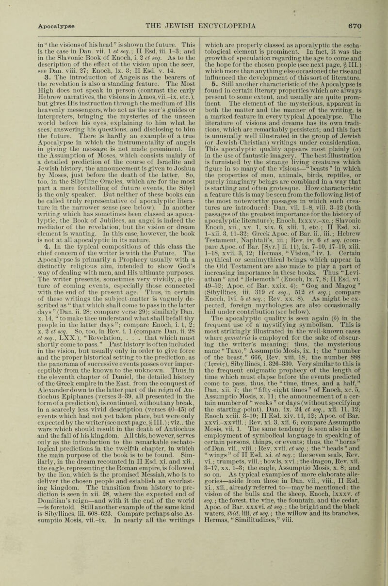 in “ the visions of his head ” is shown the future. This is the case in Dan. vii. 1 et seq.; II Esd. iii. 1-3; and in the Slavonic Book of Enoch, i. 2 et seq. As to the description of the effect of the vision upon the seer, see Dan. viii. 27; Enoch, lx. 3; II Esd. v. 14. 3. The introduction of Angels as the hearers of the revelation is also a standing feature. The Most High does not speak in person (contrast the early Hebrew narratives, the visions in Amos, vii.-ix. etc.), but gives His instruction through the medium of His heavenly messengers, who act as the seer’s guides or interpreters, bringing the mysteries of the unseen world before his eyes, explaining to him what he sees, answering his questions, and disclosing to him the future. There is hardly an example of a true Apocalypse in which the instrumentality of angels in giving the message is not made prominent. In the Assumption of Moses, which consists mainly of a detailed prediction of the course of Israelite and Jewish history, the announcement is given to Joshua by Closes, just before the death of the latter. So, too, in the Sibylline Oracles, which are for the most part a mere foretelling of future events, the Sibyl is the only speaker. But neither of these books can be called truly representative of apocalyptic litera- ture in the narrower sense (see below). lu another writing which has sometimes been classed as apoca- lyptic, the Book of Jubilees, an angel is indeed the mediator of the revelation, but the vision or dream element is wanting. In this case, however, the book is not at all apocalyptie in its nature. 4. In the typical compositions of this class the chief concern of the writer is with the Future. The Apocalypse is primarily a Prophecy usually with a distinctly religious aim, intended to show God’s way of dealing with men, and His ultimate purposes. The writer presents, sometimes very vividly, a pic- ture of coming events, especially those connected with the end of the present age. Thus, in certain of these writings the subject-matter is vaguely de- scribed as “ that which shall come to pass in the latter days ” (Dan. ii. 28; compare ver.se 29); similarly Dan. X. 14, “ to make thee understand what shall befall thy people in the latter days”; compare Enoch, i. 1, 2; X. 2 et seq. So, too, in Rev. i. 1 (compare Dan. ii. 28 eZ se?., LXX.), “Revelation, . . . that which must shortly come to pass. ” Past history is often included in the vision, but usually only iu order to give force and the proper historical setting to the prediction, as the panorama of successive events passes over imper- ceptibly from the known to the unknown. Thus, in the eleventh chapter of Daniel, the detailed history of the Greek empire in the East, from the conquest of Alexander down to the latter part of the reign of An- tiochus Epiphanes (verses 3-39, all presented in the form of a prediction), is continued, without any break, in a scarcely less vivid description (verses 40-45) of events which had not yet taken place, but were only expected by the writer (see next page, § III.); viz., the wars which should result in the death of Autiochus and the fall of his kingdom. All this, however, serves only as the introduction to the remarkable eschato- logical predictions in the twelfth chapter, iu which the main purpose of the book is to be found. Sim- ilarly, in the dream recounted in II Esd. xi. and xii., the eagle, representing the Roman empire, is followed by the lion, which is the promised Messiah, who is to deliver the chosen people and establish an everlast- ing kingdom. The transition from history to pre- diction is seen in xii. 28, where the expected end of Domitian’s reign—and with it the end of the world —is foretold. Still another example of the .same kind is Sibyllines, iii. 608-623. Compare perhaps also As- sumptio Mosis, vii.-ix. In nearly all the writings which are properly classed as apocalyptic the escha- tological element is prominent. In fact, it was the growth of speculation regarding the age to come and the hope for the chosen people (see next page, HI.) which more than anything else occasioned the rise and influenced the development of this sort of literature. 5. Still another characteristic of the Apocalypse is found in certain literary properties which are always present to some extent, and usually are quite prom- inent. The element of the mysterious, apparent in both the matter and the manner of the writing, is a marked feature in every typical Apocalypse. The literature of visions and dreams has its own tradi- tions, which are remarkably persistent; and this fact is unusually well illustrated in the group of Jewish (or Jewish-Christlan) writings under consideration. This apocalyptic quality appears most plainly («) iu the use of fantastic imagery. The best illustration is furnished by the strange living creatures which figure in .so many of the visions—“beasts ” in which the properties of men, animals, birds, reptiles, or purely imaginary beings are combined iu a way that is startling and often grotesciue. How characteristic a feature this is may be seen from the following list of the most noteworthy passages in wdiich such crea- tures are introduced; Dan. vii. 1-8, viii. 3-12 (both passages of the greatest importance for the history of apocalyptic literature); Enoch, Ixxxv.-xc.; Slavonic Enoch, xii., xv. 1, xix. 6, xlii. 1, etc.; II Esd. xi. 1-xii. 3, 11-32; Greek Apoc. of Bar. ii., iii.; Hebrew Testament, Naphtali’s, iii.; Rev. iv. 6 et seq. (com- pare Apoc. of Bar. [Syr.] li. 11), ix. 7-10, 17-19, xiii. 1-18, xvii. 3, 12; Hennas, “Vision,” iv. 1. Certain mythical or semimythical beings which appear in the Old Testament are also made to play a part of increasing importance in these books. Thus “ Levi- athan ” and “IBehemoth ” (Enoch, lx. 7, 8; II Esd. vi. 49-52; Apoc. of Bar. xxix. 4); “Gog and Magog” (Sibyllines, iii. 319 et seq., 512 et scq.\ compare Enoch, Ivi. 5 et seq.\ Rev. xx. 8). As might be ex- jiected, foreign mythologies are also occasionally laid under contribution (see below). The apocalyptic quality is seen again (5) in the frequent use of a mystifying symbolism. This is most strikingly illustrated in the well-known cases where gemati'ia is employed for the sake of obscur- ing the writer’s meaning; thus, the mysterious nanie“Taxo,” AssumptioMo.sis, ix. 1; the “number of the beast,” 666, Rev. xiii. 18; the number 888 (’L/coif), Sibyllines, i. 326-330. Very similar to this is the frequent enigmatic prophecy of the length of time which must elapse before the events predicted come to pass; thus, the “time, times, and a half,” Dan. xii. 7; the “fifty-eight times” of Enoch, xc. 5, Assumptio Mosis, x. 11; the announcement of a cer- tain number of “ weeks ” or days (without specifying the starting-point), Dan. ix. 24 et seq., xii. 11, 12; Enoch xciii. 3-10; II Esd. xiv. 11, 12; Apoc. of Bar. xxvi.-xxviii.; Rev. xi. 3, xii. 6; compare Assumptio Mosis, vii. 1. The same tendency is seen also iu the employment of symbolical language in speaking of certain persons, things, or events; thus, the “horns” of Dan. vii., viii.; Rev. xvii. et seq.; the “ heads ” and “ wings ” of II Esd. xi. et seq.; the seven seals. Rev. vi.; trumpets, viii.; bowls, xvi.; the dragon. Rev. xii. 3-17, XX. 1-3; the eagle, Assumptio Mosis, x. 8; and so on. As typical examples of more elaborate alle- gories—aside from those in Dan. vii., viii., II Esd. xi., xii., already referred to—maybe mentioned; the vision of the bulls and the sheep, Enoch, Ixxxv. et seq.; the forest, the vine, the fountain, and the cedar, Apoc. of Bar. xxxvi. et seq.; the bright and the black waters, ihid. liii. et seq.; the willow and its branches, Hermas, “ Similitudines,” viii.