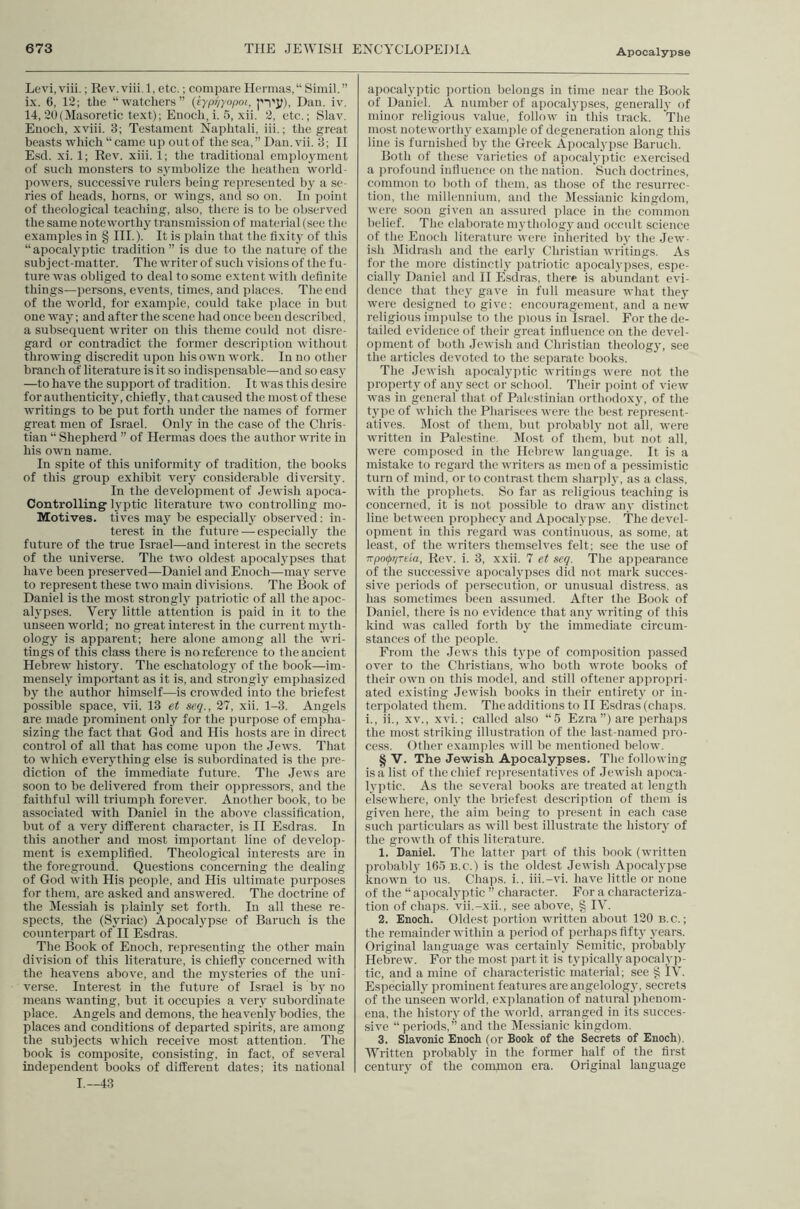 Levi.viii,; Rev.viii.l, etc.; compare Hennas,“ Simil.” ix. 6, 12; the “ watcliers ” {eypr/yopoi, pi'j;), Dan. iv. 14, 20(Masoretic text); Enocli, i. 5, xii. 2, etc.; Slav. Enoch, xviii. 3; Testament Naphtali, iii.; the great beasts whicli “ came iij) out of the sea, ” Dan. vii. 3; H Esd. xi. 1; Rev. xiii. 1; the traditional employment of such monsters to sjunbolize the heathen world- powers, successive rulers being represented by a se- ries of heads, horns, or wings, and so on. In point of theological teaching, also, there is to be observed the same noteworthy transmission of material (see the examples in § HI.). It is plain that the fixitj' of this “apocalyptic tradition” is due to the nature of the subject-matter. The writer of such visions of the fu- ture was obliged to deal to some extent with definite things—persons, events, times, and places. The end of the world, for example, could take jdace in but one way; and after the scene had once been described, a subsequent writer on this theme could not disre- gard or contradict the former description without throwing discredit upon his own work. In no other branch of literature is it .so indispensable—and so easy —to have the support of tradition. It was this desire for authenticity, chiefly, that caused the most of these writings to be put forth under the names of former great men of Israel. Only in the case of the Chris- tian “ Shepherd ” of Hernias does the author write in his own name. In spite of this uniformity of tradition, the books of this group exhibit very considerable diversity. In the development of Jewish apoca- Controlling' h'ptic literature two controlling mo- Motives. tives may be especiall}’ observed; in- terest in the future — especially the future of the true Israel—and interest in the secrets of the universe. The two oldest apocalypses that have been preserved—Daniel and Enoch—may serve to represent these two main divisions. The Book of Daniel is the most strongly patriotic of all the apoc- alypses. Very little attention is paid in it to the unseen world; no great interest in the current myth- ology is apparent; here alone among all the wri- tings of this class there is no reference to the ancient Hebrew history. The eschatolog}^ of the book—im- mensely important as it is, and strongly emphasized by the author himself—is crowded into the briefest possible space, vii. 13 et scq., 27, xii. 1-3. Angels are made prominent only for the purpose of empha- sizing the fact that God and His hosts are in direct control of all that has come upon the Jews. That to which everything else is subordinated is the j^re- diction of the immediate future. The Jews are soon to be delivered from their oppressors, and the faithful will triumph forever. Another book, to be associated with Daniel in the above classification, but of a very different character, is II Esdras. In this another and most important line of develop- ment is exemplified. Theological interests are in the foreground. Questions concerning the dealing of God with His people, and His ultimate purposes for them, are asked and answered. The doctrine of the IVIessiah is plainly set forth. In all these re- spects, the (Syriac) Apocalypse of Baruch is the counterpart of H Esdras. The Book of Enoch, representing the other main division of this literature, is chiefly concerned with the heavens above, and the mysteries of the uni- verse. Interest in the future of Israel is by no means wanting, but it occupies a very subordinate place. Angels and demons, the heavenl} bodies, the places and conditions of departed spirits, are among the subjects which receive most attention. The book is composite, consisting, in fact, of several independent books of different dates; its national 1,-43 apocalyptic ])ortion belongs in time near the Book of Daniel. A number of apocalypses, generally of minor religious value, follow in this track. The most noteworthy example of degeneration along this line is furnished by the Greek Apocalyi)sc Baruch. Both of these varieties of apocalyi)tic exercised a i)rofound influence on the nation. Such doctrines, common to both of them, as tho.se of the resurrec- tion, the millennium, and the Messianic kingdom, were soon given an assured place in the common belief. The elaborate m3'tholog}'and occult science of the Enoch literature were inherited by the Jew- ish IMidrash and the earlv Christian writings. As for the more distinctl,y patriotic apocalyi)ses, espe- cially Daniel and 11 Esdras, there is abundant evi- dence that thej gave in full measure what thej' were designed to give: encouragement, and anew religious impulse to the pious in Israel. For the de- tailed evidence of their great influence on the devel- opment of both Jewish and Christian theolog}', see the articles devoted to the separate books. The Jewish apocalyptic writings were not the property of anj' sect or school. Their point of view was in general that of Palestinian orthodoxy, of the type of wliich the Pharisees were the best represent- atives. Most of them, but probabl} not all, were written in Palestine. Most of them, but not all, were composed in the Hebrew language. It is a mistake to regard the writers as men of a pessimistic turn of mind, or to contrast them sharplj-, as a class, with the prophets. So far as religious teaching is concerned, it is not possible to draw anv distinct line between proiihecj' and Apocalypse. The devel- opment in this regard was continuous, as some, at least, of the writers them.selves felt; see the use of TTpo(j>r/Tda, Rev. i. 3, xxii. 7 et seq. The appearance of the successive apocalypses did not mark succes- sive periods of persecution, or unusual distress, as has sometimes been assumed. After the Book of Daniel, there is no evidence that anj writing of this kind was called forth bj' the immediate circum- stances of the people. From the Jews this t3’pe of composition passed over to the Christians, who both wrote books of their own on this model, and still oftener appropri- ated existing Jewish books in their entiret3' or in- terpolated them. The additions to H Esdras (chaps, i., ii., XV., xvi.; called also “5 Ezra”) are perhaps the most striking illustration of the last-named pro- cess. Other examples will be mentioned below. § V. The Jewish Apocal3rpses. The following is a list of the chief representatives of Jewish apoca- lyptic. As the several books are treated at length elsewhere, onl3' the briefest description of them is given here, the aim being to present in each case such particulars as will best illustrate the histoiy of the growth of this literature. 1. Daniel. The latter part of this book (written probabl3 165 b.c.) is the oldest Jewish Apocal3-i)se known to us. Cliaps. i., iii.-vi. have little or none of the “ apocal3'ptic ” character. For a characteriza- tion of chaps, vii.-xii., see above, § IV. 2. Enoch. Oldest portion written about 120 B.c.; the remainder within a period of perhaps flft3' 3'ears. Original language was certainl3' Semitic, probably Hebrew. For the most part it is typically apocalyp- tic, and a mine of characteristic material; see § tV. Especiall3 prominent features are angelology, secrets of the unseen world, explanation of natural phenom- ena, the history of the world, arranged in its succes- sive “ periods,” and the Messianic kingdom. 3. Slavonic Enoch (or Book of the Secrets of Enoch). Written probably in the former half of the first centur3 of the comnion era. Original language