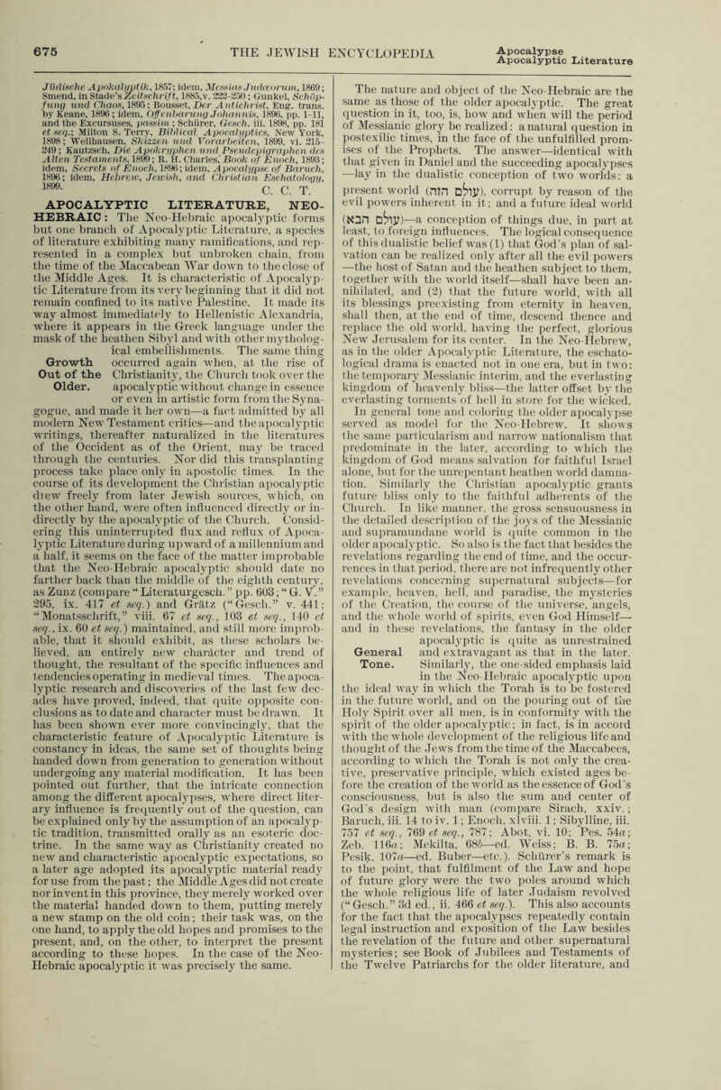 Apocalyptic Literature JlUiische 1857; idem, McxHkiK.Twki'ornw, 1869; Sniend, inStade'sZeilsehrift, 1885,v.223-350; Gimkel, Sc/i/ip- fuHft und Oifflo.s, 1895; Bousset, Dcr Anfichrint, Eng. trams, by Keane, 1896; idem, Offetihariiiig Johan)ii.\ 189ti, pp. 1-11, and the Excursuses, pas.sim ; Schhrer, Gcsc/i. iii. 1898, pp. 181 et .seq.; Milton S. Terry, Bihlical ApocalntiticXy New York, 1898; Wellhausen, Shizzeti luid Vorarbciten, 1899, vi. 21.5- 249; Kautzsch, Die Apokriijjhen ii)id Pseiidepigrapheii dex Alien Te.sfrtmenf.s, 1899; R. H. Charles, Book of Enoch, 1898; idem, Secretx of Enoch, 1896; idem, Apncnljjpse of Baruch, 1896; idem, Hcbreic, Jeicixh, and Chrixtian Es'chatologn, 1899. g rp APOCALYPTIC LITERATURE, NEO- HEBRAIC : Tiie Neo-Hebraic apocalyptic forms but one branch of Apocalyptic Literature, a siiecies of literature exhibiting many raniitications, and rep- resented in a complex but unbroken chain, from the time of the Maccabean War down to the close of the Middle Ages. It is characteristic of Apocalyp- tic Literature from its veiy beginning that it did not remain confined to its native Palestine. It made its way almost immediately to Hellenistic Alexandria, where it appears in the Greek language under the mask of the heathen Sibyl and with other mytholog- ical embellishments. The same thing Growth occurred again wlien, at the rise of Out of the Christianity, the Church took over tlie Older. apocalyptic without change in essence or even in artistic form from the Syna- gogue, and made it her own—a fact admitted by all modern New Testament critics—and the apocalyptic writings, thereafter naturalized in the literatures of the Occident as of the Orient, may be traced through the centuries. Nor did this transplanting process take place only in apostolic times. In the course of its development the Christian apocalyptic diew freely from later .Jewish sources, which, on the other hand, were often influenced directly or in- directly by the apocalyptic of the Church. Consid- ering this uninterrupted flux and rcfiu.x of Apoca- lyptic Literature during upward of a millennium and a half, it seems on the face of the matter improbable that the Neo-Hebraic apocalyptic should date no farther back than the middle of the eighth century, as Zunz (compare “ Literaturgcsch. ” pp. (503; “ G. Y. ” 295, i.x. 417 et seq.) and Griitz (“Gcsch.” v. 441; Monatsschrift,” viii. 67 et seej., 103 et xeej., 140 et seq., ix. 60 et seq.) maintained, and still more imi)rob- able, that it should exhibit, as these scholars be- lieved, an entirely new character and trend of thought, the resultant of the specific influences and tendencies operating in medieval times. The apoca- lyptic research and discoveries of the last few dec- ades have proved, indeed, that quite opposite con- clusions as to date and character must be drawn. It has been shown ever more convincingly, that the characteristic feature of Apocalyptic Literature is constancy in ideas, the same set of thoughts being handed down from generation to generation without undergoing any material modification. It has been pointed out further, that the intricate connection among the different apocalypses, Avhere direct liter- ary influence is frequently out of the question, can be explained only by the assumption of an apocalyp- tic tradition, transmitted orally as an esoteric doc- trine. In the same way as Christianity created no new and characteristic apocalyptic expectations, so a later age adopted its apocalyptic material ready for use from the past; the Middle Ages did not create nor invent in this province, they merely worked over the material handed down to them, putting merely a new stamp on the old coin; their task was, on the one hand, to apply the old hopes and promises to the present, and, on the other, to interpret the present according to these hopes. In the case of the Neo- Hebraic apocalyptic it was precisely the same. The nature and object of the Neo-Hebraic are the same as those of the older apocalyptic. The great question in it, too, is, how and when will the period of Messianic glory be realized; a natural ciuestion in postexilic times, in the face of the unfulfilled prom- ises of the Prophets. The answer—identical with that given in Daniel and the succeeding apocalypses —lay in the dualistic conception of two worlds; a present world (niH D^Jl), corrupt by reason of the evil powers inherent in it; and a future ideal world (X3n —a conception of things due, in part at least, to foreign influences. The logical consequence of this ilualistic belief was (1) that (Jod’s plan of sal- vation can be realized only after all the evil powers —the host of Satan and the heathen subjeet to them, together with the world itself—shall have been an- nihilated, and (2) that the future world, with all its blessings preexisting from eternity in heaven, shall then, at the end of time, descend thence and replace the old world, having the perfect, glorious New Jerusalem for its center. In the Neo-Hebrew, as in the older Apocalyjdic Literature, the eschato- logical drama is enacted not in one era, but in two; the temporary Jlessianic interim, and the everlasting kingdom of heavenly bliss—the latter otfset by the everlasting torments of hell in store for the wicked. In general tone and coloring the older apocalyjtse served as model for the Neo-Hebrew. It s1k)ws the same particularism and narrow nationalism that predominate in the later, according to which the kingdom of God means salvation for faithful Israel alone, but for the unrepentant heathen world damna- tion. Similarly the Christian apocal3 ptic grants future bliss only to the faithftd adherents of the Church. In like manner, the gross sensuousness in the detailed description of the joys of the 3Iessiauic and stipramundane world is quite common in the older apocalj’ptic. So also is the fact that besides the revelations regarding the end of time, and the occur- rences in that period, there are not infrequently other revelations concerning supernatural subjects—for example, heaven, hell, and paradise, the mj'steries of the Creation, tlu; cour.se of the universe, angels, and the whole world of sj)irits, even God Himself— and in these revelations, the fantasy in the older apocalyptic is quite as unrestrained General and extravagant as that in the later. Tone. Similarly, the one-sided emphasis laid in the Neo-Hebraic apocalyptic upon the ideal way in which the Torah is to be fostered in the future world, and on the pouring out of the Holy Spirit over all men, is in conformity with the spirit of the older apocah ptic; in fact, is in accord with the whole development of the religious life and thought of the .Tews from the time of the Maccabees, according to which the Torah is not only the crea- tive, preservative principle, which existed ages be- fore the creation of the world as the essence of God’s consciousness, but is also the sum and eenter of God's design with man (compare Sirach, xxiv.; Baruch, iii. 14 to iv. 1; Enoch, xlviii. 1; Sibylline, iii. 757 et seq., 769 seq., 787; Abot, vi. 10; Pes. 54a; Zeb. 116a; Mekilta, 68i—cd. Weiss; B. B. 75a; Pesik. 107a—ed. Buber—etc.). Schlircr’s remark is to the point, that fulfilment of the Law and hope of future glory were the two poles around which the whole religious life of later Judaism revolved (“Gesch.” 3d ed., ii. 466 et seq.). This also accounts for the fact that the apocalypses repeatedly contain legal instruction and exposition of the La^v besides the revelation of the future and other supernatural mj'steries; see Book of Jubilees and Testaments of the Twelve Patriarchs for the older literature, and