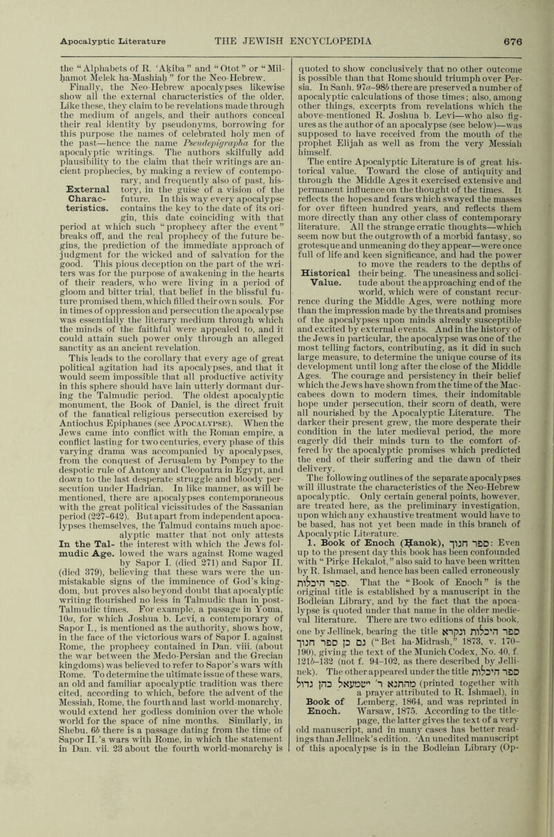 the “Alphabets of R. ‘Akiba” and “Otot” or “Mil- hainot Melek ha-Mashiah ” for the Neo-Hebrew. Finally, the Neo-Hebrew apocalypses likewise show all the external characteristics of the older. Like these, they claim to be revelations made through the medium of angels, and their authors conceal their real identity by pseudonyms, borrowing for this purpose the names of celebrated holy men of the past—hence the name I'sevdepigra'pha for the apocalyptic writings. The authors skilfully add plausibility to the claim that their writings are an- cient prophecies, by making a review of contempo- rary, and freciueutly also of past, his- External tory, in the guise of a vision of the Charac- future. In this way every apocal3'pse teristics. contains the key to the date of its ori- gin, this date coinciding with that period at which such “ prophecy after the ev^eut ” breaks off, and the real prophecy of the future be- gins, the prediction of the immediate approach of judgment for the wicked and of salvation for the good. This pious deception on the part of the wri- ters was for the purpose of awakening in the hearts of their readers, wlio were living in a period of gloom and bitter trial, that belief in the blissful fu- ture promised them, which filled their own souls. For in times of oppre.ssion and persecution the apocalypse was essentiallj' the literaiy medium through which the minds of the faithful were appealed to, and it could attain such power only througli an alleged sanctity as an ancient revelation. This leads to the corollary that eveiy age of great political agitation had its apocalj'pses, and that it would seem impossible that all productive activity in this sphere sliould have lain utterly dormant dur- ing the Talmudic period. The oldest apocalyptic monument, the Book of Daniel, is the direct fruit of the fanatical religious persecution exercised by Antiochus Epiphanes (see Apocaiatse). When the Jews came into conflict with the Roman empire, a conflict lasting for two centuries, ever}-phase of this varying drama was accompanied by apocalypses, from the conquest of Jerusalem bj Pompc^y to the despotic ride of Antonj' and Cleopatra in Egypt, and down to the last desperate struggle and bloodj' per- secution under Hadrian. In like manner, as will be mentioned, there are apocalypses contemporaneous with the great political vicissitudes of tlie Sassanian period (237-642). But apart from independent apoca- Ij’pses themselves, the Talmud contains much apoc- alyptic matter that not onlj' attests In the Tal- the interest with which the Jews fol- mudic Age. lowed the wars against Rome waged bj Sapor I. (died 271) and Sapor 11. (died 379), believing that these wars were the un- mistakable signs of the imminence of God's king- dom, but proves alsolxyond doubt that apocah'ptic writing flourished no less in Talmudic than in post- Talmudic times. For example, a passage in Yoma, 10a, for which Joshua b. Levi, a contemporarj of Sapor I., is mentioned as the authorit}', shows how, in the face of the victorious wars of Sapor I. against Rome, the prophecj' contained in Dan. viii. (about the war between the IMedo-Persian and the Grecian kingdoms) was believed to refer to Sapor’s wars with Rome. To determine the ultimate issue of these wars, an old and familiar apocalyptic tradition was there cited, according to which, before the advent of the Messiah, Rome, the fourth and last world-monarchj', would extend her godless dominion over the whole world for the space of nine months. Similarly, in Shebu. 65 there is a passage dating from the time of Sapor 11.’s wars with Rome, in which the statement in Dan. vii. 33 about the fourth world-monarchy is quoted to show conclusively that no other outcome is possible than that Rome should triumph over Per- sia. In Sanh. 97«-985 there are preserved a number of apocal^yptic calculations of those times; also, among other things, excerpts from revelations which the above-mentioned R, Joshua b, Levi—who aiso fig- ures as the author of an apocal3q3se (see below)—was supposed to have received from the mouth of the prophet Elijah as well as from the very Messiah himself. The entire Apocal3'ptic Literature is of great his- torical value. Toward the close of antiquit3- and through the Middle Ages it exercised extensive and permanent influence on the thought of the times. It reflects the hopes and fears which swayed the masses for over fifteen hundred 3ears, and reflects them more directly than any other class of contemporar3’ literature. All the strange erratic thoughts—which seem now but the outgrowth of a morbid fantas3', so grotesque and unmeaning do they appear—wei'e once full of life and keen significance, and had the power to move the readers to the depths of Historical their being. The uneasiness and solici- Yalue. tude about the approaching end of the world, which were of constant recur- rence during the Middle Ages, were nothing more than the impression made b3^ the threats and promises of the apocal3'pses upon minds already susceptible and excited b3 external events. And in the histor3' of the Jews in particular, the apocalypse was one of the most telling factors, contributing, as it did in such large measure, to determine the unique course of its development until long after the close of the Middle Ages. The courage and persistency in their belief which the .Tews have shown from the time of the Mac- cabees down to modern times, their indomitable hope under persecution, their scorn of death, were all nourished b3' the Apocal3q5tic Literature. The darker their present grew, the more desperate their condition in the later medieval period, the more eagerly did their minds turn to the comfort of- fered 1)3' the apocalyptic promises wdiich predicted the end of their suffering and the dawn of their deliveiy. The following outlines of the separate apocal3'pses will illustrate the characteristics of the Neo-Hebrew apocalyptic. Only certain general points, however, are treated here, as the preliminary investigation, upon which any exhaustive treatment would have to be based, has not yet been made in this branch of Apocalyptic Literature. 1. Book of Enoch (Hanok), ■]l3n ^DD: Even up to the present da3' this book has been confounded with “ Pirke Hekalot, ” also said to have been written b3' R. Ishmael, and hence has been called erroneousl3' mija'n ISD. That the “Book of Enoch” is the original title is established by a manuscript in the Bodleian Libraiy, and b3' the fact that the apoca- lypse is quoted under that name in the older medie- val literature. There are two editions of this book, one 1)3'.Jellinek, bearing the title NTpJI ^DD lUn “IDD p DU (“Bet ha-Midrash,” 1873, v. 170- 190), giving the text of the Munich Codex, No. 40. f. 1315-133 (not f. 94-103, as there described 1)3' Jclli- nek). The other appeared under the title IDD pD '1 Ninno (printed together with a pra3'cr attributed to R. Ishmael), in Book of Lemberg, 1864, and was reprinted in Enoch. Warsaw, 1875. According to the title- page, the latter gives the text of a ver3' old manuscript, and in man3' cases has better read- ings than Jellinek’s edition. ’An unedited manuscript of this apocal3'pse is in the Bodleian Libraiy (Op-
