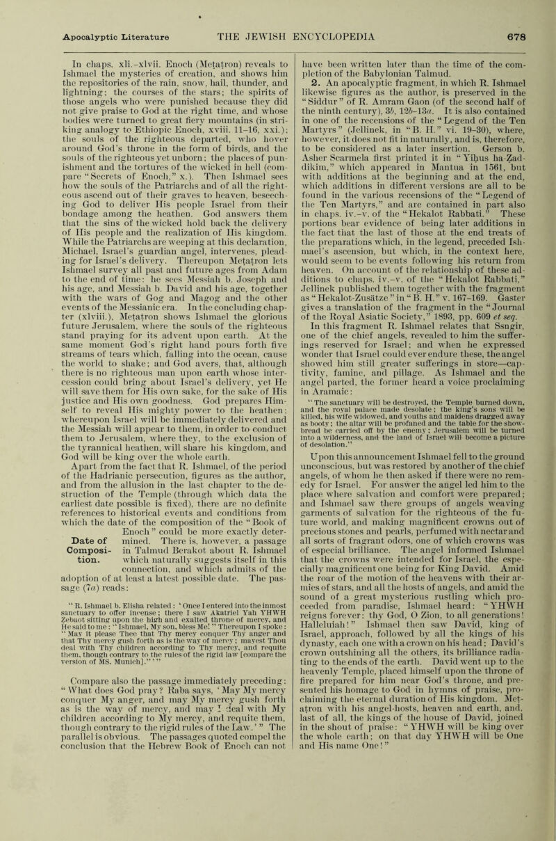 In chaps, xli.-xlvii. Enoch (Jlctati’on) reveals to Islimacl the mysteries of creation, and shows him the repositories of the rain, snow, hail, thunder, and lightning; the courses of the stars; the spirits of those angels who were punished hccatise they did not give praise to God at the right time, and whose bodies were turned to great fiery mountains (in stri- king analogy to Ethiopic Enoch, xviii. 11-16, xxi.); the .souls of the righteous departed, who hover around God’s throne in the form of birds, and the souls of the righteous yet unborn; the places of jnui- ishment and the tortures of the wicked in hell (com- pare “Secrets of Enoch,” x.). Then Islunael sees how the souls of the Patriarchs and of all the right- eous ascend out of their graves to heaven, beseech- ing God to deliver His people Israel from their bondage among the heathen. God answers them that the sins of the wicked hold back the delivery of His people and the realization of His kingdom. While the Patriarchs are weeping at this declaration, IVIichael, Israel’s guardian angel, intervenes, plead- ing for Israel’s delivery. Thereupon Metatron lets Islunael survey all past and future ages from Adam to the end of time; he secs ^lessiah b. Joseph and his age, and Messiah b. David and his age, together with the wars of Gog and jMagog ami the other events of the Messianic era. In the concluding chap- ter (xlviii.), Metatron shows Islunael the glorious future Jerusalem, where the souls of the righteous stand (iraying for its advent upon earth. At the same moment God’s right hand ])ours forth five streams of tears which, falling into the ocean, cause the world to .shake; and God avers, that, although there is no righteous man ujion earth whose inter- cession could bring about Israel’s delivery, yet He will save them for His own sake, for the sake of His justice and His own goodness. God prepares Him- self to reveal His mighty power to the heathen; whereupon Israel will be immediately delivered and the Messiah will appear to them, in order to conduct them to Jerusalem, where they, to the exclu.sion of the tyrannical heathen, will share his kingdom, and God will be king over the whole earth. Apart from the fact that R. Islunael, of the ])criod of the Hadrianic persecution, figures as the author, and from the allusion in the last chapter to the de- struction of the Temple (through which data the earliest date possible is fixed), there are no definite references to historical events and conditions from which the date of the composition of the “Book of Enoch ” could be more exactly deter- Date of mined. Tlici'e is, however, a jiassage Composi- in Talmud Berakot about R. Islunael tion. which naturally suggests itself in this connection, and which admits of the adoption of at least a latest possible date. The pas- sage (7a) reads; “ R. Islunael b. Elisha related: ‘ Once I entered into the inmost .sanctuary to otter incense: there I saw Akatriel Yah YHWH Zebaot sitting upon the high and exalted throne ol mercy, and He said to me : “ Ishmacl, My son, bless Me! ” Thereupon I spoke:  May it please Thee that Thy mercy conquer Thy anger and that ’Thy mercy gush forth as is the way of mercy ; mayest Thou deal with Thy children according to Thy mercy, and requite them, though contrary to the rules of the rigid lavv [compare the version of MS. Munich].” ’ ” Compare also the passage immediately preceding: “ What does God pray’? Raba says, ‘ May My mercy compicr M}’ anger, and may IMy mercy gush forth as is the way of mercy, and may I deal with My children according to My mercy, and requite them, though contrary to the rigid rules of the Law. ’ ” The parallel is obvious. The passages quoted compel the conclusion that the Hebrew Book of Enoch can not have been tvritten later than the time of the com- pletion of the Babylonian Talmud. 2. An apocal3'ptic fragment, in which R. Ishmael likewise figures as the author, is preserved in the “ Siddur ” of R. Amram Gaon (of the second half of the ninth century), dh, \2h-\^a. It is also contained in one of the recensions of the “ Legend of the Ten Martyrs” (Jellinek, in “B. H.” vi. 19-30), where, however, it does not fit in naturallj', and is, therefore, to be considered as a later insertion. Gerson b. Asher Scarmcla first printed it in “ Yihus ha-Zad- dikim,” which appeared in Mantua in 1561, but with additions at the beginning and at the end, which additions in different versions are all to he found in the various recensions of the “Legend of the Ten Martyrs,” and are contained in part also in chaps, iv.-v. of the “Hckalot Rabbati.” These portions bear evidence of being later additions in the fact that the last of those at the end treats of the preparations which, in the legend, preceded Ish- mael’s ascension, but which, in the context here, would seem to be, events following his return from heaven. On account of the relationship of the.se ad- ditions to chaps, iv.-v. of the “Hekalot Rabbati,” Jellinek published them together with the fragment as “ Hekalot-Zusiitze ” in “ B. H. ” v. 167-169. Gaster gives a translation of the fragment in the “Journal of the Roj'al Asiatic Societ}',” 1893, pp. 609 et geq. In this fragment R. Ishmael relates that Ssugir, one of the chief angels, revealed to him the suffer- ings reserved for Israel; and when he expressed wonder that Israel could ever endure these, the angel showed him still greater sufferings in store—cap- tivitv, famine, and pillage. As Ishmael and the angel parted, the former heard a voice proclaiming in Aramaic; “The sanctuary will be destro.yecl, the Temple burned down, and the royal palace made desolate; the king’s sons will be killed, his \vife widowed, and youths and maidens dragged away as booty; the altar will he profaned and the table for the show- bread be carried off by the enemy; Jerusalem will be turned into a wilderness, and the land of Israel will become a picture of desolation.” Upon this announcement Ishmael fell to the ground unconscious, but was restored bv another of the chief angels, of whom he then asked if there were no rem- edj' for Israel. For answer the angel led him to the place where salvation and comfort were prepared; and Ishmael saw there groups of angels weaving garments of sidvation for the righteous of the fu- ture world, and making magnificent crowns out of precious stones and pearls, perfumed with nectar and all sorts of fragrant odois, one of which crowns was of especial hrilliance. The angel informed Ishmael that the crowns were intended for Israel, the espe- cially magnificent one being for King David. Amid the roar of the motion of the heavens with their ar- mies of stars, and all the hosts of angels, and amid the .sound of a great mysterious rustling which pro- ceeded from paradise, Ishmael heard: “ YinVH reigns forever: th_y God, O Zion, to all generations! Halleluiah! ” Ishmael then .saw David, king of Israel, approach, followed by all the kings of his djmasty, each one with a ci’Own on his head; David’s crown outshining all the others, its brilliance radia- ting to the ends of the earth. David went up to the heavenly Temple, placed himself upon the throne of fire prepared for liim near God’s throne, and pre- sented his homage to God in h^vnins of praise, pro- claiming the eternal duration of His kingdom. Slet- atron with his angel-hosts, heaven and earth, ami, last of all, the kings of the house of David, joined in the shout of pniise: “ YHWII will be king over the whole earth; on that daj’ YHWH will be One and His name ()ne! ”