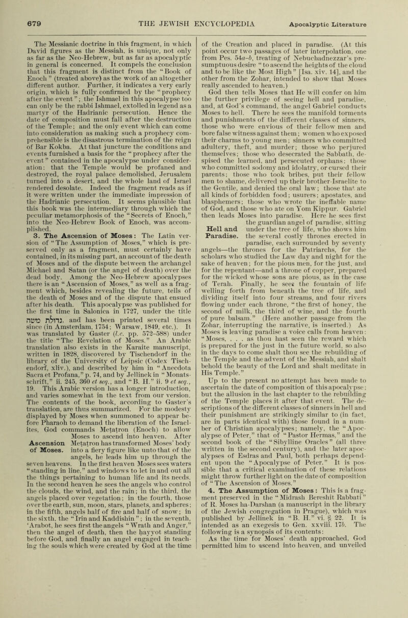 The Messianic doctrine in this fragment, in whicli David figures as the Messiah, is uniciue, not only as far as the Neo-Hebrew, but as far as apocalyptic in general is concerned. It compels the conclusion that this fragment is distinct from the “Book of Enoch ” (treated above) as the work of an altogether different author. Further, it indicates a very early oi'igin, which is fully confirmed by the “ prophecy after the event ” ; the Ishmael in this apocalypse too can only be the rabbi Ishmael, extolled in legend as a martyr of the Hadrianic persecution. Hence the date of composition must fall after the destruction of the Temple: and the only event which can come into consideration as making such a prophecy com- prehensible is the disastrous termination of the reign of Bar Kokba. At that juncture the conditions and events furnished a basis for the “prophecy after the event ” contained iu the apocalypse under consider- ation: that the Temple would be profaned and destroyed, the royal palace demolished, Jerusalem turned into a desert, and the whole land of Israel rendered desolate. Indeed the fragment reads as if it were written under the immediate impression of the Hadrianic persecution. It seems plausible that this book was the intermediaiy through which the peculiar metamorjihosis of the “Secrets of Enoch,” into the Neo-Hebrew Book of Enoch, was accom- plished. 3. The Ascension of Moses: The Latin ver- sion of “The Assumption of Mo.ses,” which is pre- served only as a fragment, must certainly have contained, in its missing part, an account of the death of Closes and of the dispute between the archangel Michael and Satan (or the angel of death) over tlie dead body. Among the Neo-Hebrew apocalyjises there is an “Ascension of Moses,” as well as a frag- ment which, besides revealing the future, tells of the death of Moses and of the dispute that ensued after his death. This apocalypse was published for the first time in Salonica in 1727, under the title nC’D n^nj. and has been printed several times •since (in Amsterdam, 1754: Warsaw, 1849, etc.). It was translated by Gaster {l.c. pp. 572-588) under the title “The Bevelation of Moses.” An Arabic tianslation also exists in the Karaite manuscript, written in 1828, discovered by Tischendorf in the libiary of the University of Leipsic (Codex Tisch- endor'f, xliv.), and described by him in “Anecdota Sacra et Profana,”p. 74, and by Jellinekin “Dlonats- schrift,” ii. 245, 360 et set]., and “ B. H.” ii. 9 et seq., 19. This Arabic version has a longer introduetion, and varies somewhat in the text from our version. The contents of the book, according to Caster’s translation, are thus summarized. For the modesty displayed by Moses when summoned to appear be- fore Pharaoh to demand the liberation of the Israel- ites. God commands Metatron (Enoch) to allow Closes to ascend into heaven. After Ascension Metatron has transformed Moses’ body of Moses, into a fiery figure like unto that of the angels, he leads him up through the seven heavens. In the first heaven Moses sees waters “standing in line,” and windows to let in and out all the things pertaining to human life and its needs. In the seeond heaven he sees the angels who control the clouds, the wind, and the rain: in the third, the angels placed over vegetation: in the fourth, those over the earth, sun, jiioon, stars, planets, and spheres: in the fifth, angels half of fire and half of snow; in the sixth, the “ Irin and Kaddishin ” ; in the seventh, ‘Arabot, he .sees first the angels “Wrath and Anger,” then the angel of death, then the hayyot standing before God, and finally an angel engaged in teach- ing the souls which were created by God at the time of the Creation and placed in paradise. (At this point occur two passages of later interpolation, one from Pes. 54«-i, treating of Nebuchadnezzar’s pre- sumptuous desire “to ascend the heights of the cloud and to be like the Most High ” [Isa. xiv. 14], and the other from the Zohar, intended to show that Moses really ascended to heaven.) God then tells Closes that He will confer on him the further privilege of seeing hell and jiaradise, and, at God’s command, the angel Gabriel conducts Moses to hell. There he sees the manifold torments and punishments of the different classes of sinners, those who were envious of their fellow men ami bore false witness against them; women who exposed their charms to young men; sinners who committ<'d adultery, theft, and murder; those who perjured themselves: those who desecrated the tsabbatli. de- spised the learned, and persecuted orphans; those who committed sodomy and idolatry, or cui'scd tlieir parents: those who took bribes, put their fellow men to shame, delivered up their brother-Israelite to the Gentile, and denied the oral law; those tha* ate all kinds of forbidden food; usurers; apostates, and blasphemers; those who wrote the ineffable name of God, and those who ate on Yom Kippur. Gabriel then leads Moses into paradise. Here he sees first the guardian angel of i)aradisc, sitting Hell and under the tree of life, who shows him Paradise, the several costly thrones erected in paradise, each surrounded by seventy angels—the thrones for the Patriarchs, for the scholars who studied the Law day and night for the sake of heaven; for the jiious men, for the just, and for the rejientant—and a throne of copiwr, i)rcpare(l for the wicked whose sons are pious, as in the case of Terah. Finally, he sees the fountain of life welling forth from beneath the tree of life, and dividing itself into four streams, and four rivers flowing under each throne, “the first of honey, the second of milk, the third of wine, and the fourth of ]mre balsam.” (Here another passage from the Zohar, interrupting the narrative, is inserted.) As Closes is leaving paradise a voice calls from heaven : “Moses, ... as thou hast seen the reward wliich is ju'epared for the just iu the future world, so also in the days to come shalt thou see the rebuilding of the Temple and the advent of the Dlessiah, and shalt behold the beauty of the Lord and shalt meditate in His Temple.” Up to the present no attempt has been made to ascertain the date of composition of thisapocalypse; but the allusion in the last chapter to the rebuilding of the Temple places it after that event. The de- scriptions of the different classes of sinners in hell and their punishment are strikingly similar to (in fact, are in parts identical with) those found iu a num- ber of Christian apocalypses; namely, the “Apoc- alypse of Peter,” that of “Pastor Hernias,” and the second book of the “Sibylline Oracles” (all three written iu the second century), and the later apoc- alypses of Esdras and Paul, both jicrhaps depend- ent upon the “Apocal,ypse of Peter.” It is pos- sible that a critical examination of these relations might throw further light on the date of composition of “The Ascension of Moses.” 4. The Assumption of Moses : This is a frag- ment preserved in the “Midrash Bereshit Rabbati ” of K. Moses ha-Darshan (a manuscript in the library of the Jewish congregation in Prague), which was published by Jellinek in “B. H.” vi. § 22. It is intended as an exegesis to Gen. xxviii. 17i. The following is a synopsis of its contents: As the time for Moses’ death approached, God permitted him to ascend into heaven, and unveiled