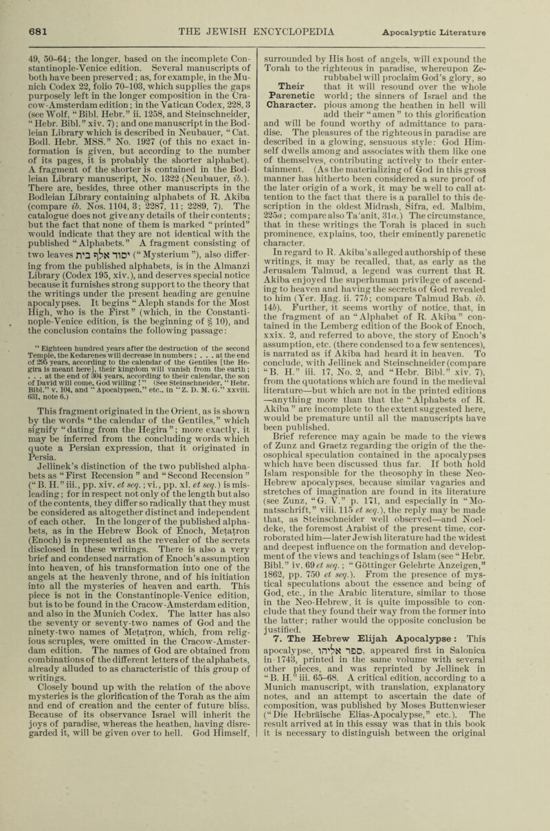 49, 50-64; the longer, based on the incomplete Con- stantinople-Venice edition. Several manuscripts of both have been preserved; as, for example, in the Mu- nich Codex 22, folio 70-103, which supplies the gaps purposely left in the longer composition in the Cra- cow-Amsterdam edition; in the Vatican Codex, 228,3 (see Wolf, “Bibl. Hebr.” ii. 1258, and Steinschneider, “ Hebr. Bibl. ” xi v. 7); and one manuscript in the Bod- leian Library which is described in Neubauer, “ Cat. Bodl. Hebr. MSS.” No. 1927 (of this no exact in- formation is given, but according to the number of its pages, it is probably the shorter alphabet). A fragment of the shorter is contained in the Bod- leian Library manuscript. No. 1322 (Neubauer, ib.). There are, besides, three other manuscripts in the Bodleian Library containing alpliabets of R. Akiba (compare ib. Nos. 1104, 3; 2287, 11; 2289, 7). The catalogue does not give any details of their contents; but the fact that none of them is marked “ printed” would indicate that they are not identical with the published “Alphabets.” A fragment consisting of two leaves n'3 TlD' (“Mysterium ”), also differ- ing fi'om the published alphabets, is in the Almanzi Library (Codex 195, xiv.), and deserves special notice because it furnishes strong support to the theory that the writings under the present heading are genuine apocalypses. It begins “ Aleph stands for the Most High, who is the First ” (which, in the Constanti- nople-Venice edition, is the beginning of § 10), and the conclusion contains the following passage: “ Eighteen hundred years after the destruction of the second Temple, the Kedarenes will decrease in numbers; . . .at the end of 295 years, according to the calendar of the Gentiles [the He- gira is meant here], their kingdom will vanish from the earth ; ... at the end of 304 years, according to their calendar, the son of David will come, God willing ! ” (See Steinschneider. “ Hebr. Bibl.” V. 104, and “ Apoealypsen,” etc., in Z. D. M. G.” xxviii. 631, note 6.) This fragment originated in the Orient, as is shown by the words “the calendar of the Gentiles,” which signify “ dating from the Hegira ”; more exactly, it may be inferred from the concluding words wliich quote a Persian expression, that it originated in Persia. Jellinek’s distinction of the two published alpha- bets as “ First Recension ” and “ Second Recension ” (“B. H.”iii., pp. xiv. et seq.; vi., pp. xl. et .seq.) is mis- leading ; for in respect not only of the length but also of the contents, they differ so radically that they must be considered as altogether distinct and independent of each other. In the longer of the published alpha- bets, as in the Hebrew Book of Enoch, Metatron (Enoch) is represented as the revealer of the secrets disclosed in these writings. There is also a very brief and condensed narration of Enoch’s assumption into heaven, of his transformation into one of the angels at the heavenly throne, and of his initiation into all the mysteries of heaven and earth. This piece is not in the Constantinople-Venice edition, but is to be found in the Cracow-Amsterdam edition, and also in the Munich Codex. The latter has also the seventj' or seventy-two names of God and the ninety-two names of Metatron, which, from relig- ious scruples, were omitted in the Cracow-Amster- dam edition. The names of God are obtained from combinations of the different letters of the alphabets, already alluded to as characteristic of this group of writings. Closely bound up with the relation of the above mysteries is the glorification of the Torah as the aim and end of creation and the center of future bliss. Because of its observance Israel will Inherit the joys of paradise, whereas the heathen, having disre- garded it, will be given over to hell. God Himself, surrounded by His host of angels, will expound the Torah to the righteous in paradise, whereupon Ze- rubbabel will proclaim God’s glory, so Their that it will resound over the whole Parenetic world; the sinners of Israel and the Character, pious among the heathen in hell will add their “ amen ” to this glorification and will be found worthy of admittance to para- dise. The pleasures of the righteous in paradise are described in agiowing, sensuous style: God Him- self dwells among and associates with them like one of themselves, contributing actively to their enter- tainment. (As the materializing of God in this gross manner has hitherto been considered a sure proof of the later origin of a work, it may be well to call at- tention to the fact that there is a parallel to this de- scription in the oldest IMidrash, Sifra, ed. Malbim, 225a ; compare also Ta'anit, 31a.) The circumstance, that in these writings the Torah is placed in such prominence, explains, too, their eminently parenetic character. In regard to R. Akiba’s alleged authorship of these writings, it may be recalled, that, as early as the Jerusalem Talmud, a legend was current that R. Akiba enjoyed the superhuman privilege of ascend- ing to heaven and having the secrets of God revealed to him (Yer. Hag. ii. 77b-, compare Talmud Bab. ib. 14&). Further, it seems wmrthy of notice, that, in the fragment of an “ Alphabet of R. Akiba ” con- tained in the Lemberg edition of the Book of Enoch, xxix. 2, and referred to above, the story of Enoch’s assumption, etc. (there condensed to a few sentences), is narrated as if Akiba had heard it in heaven. To conclude, with Jellinek and Steinschneider (compare “B. H.” iii. 17, No. 2, and “Hebr. Bibl.” xiv. 7), from the quotations which are found in the medieval literature—but which arc not in the printed editions —anything more than that the “ Alphabets of R. Akiba ” are incomplete to the extent suggested here, would be premature until all the manuscripts have been publi.shed. Brief reference may again be made to the views of Zunz and Graetz regarding the origin of the the- osophical speculation contained in the apocalypses which have been discussed thus far. If both liold Islam responsible for the theosophy in these Neo- Hebrew apocalypses, because similar vagaries and stretches of imagination are found in its literature (see Zunz, “G. V.” p. 171, and especially in “]Mo- natsschrift,” viii. 115 et seq.), the reply may be made that, as Steinschneider well observed—and Noel- deke, the foremost Arabist of the present time, cor- roborated him—later Jewish literature had the widest and deepest influence on the formation and develop- ment of the views and teachings of Islam (see “ Hebr. Bibl.” iv. 69et seq.; “Gottinger Gelehrte Anzeigen,” 1862, pp. 750 et seq.). From the presence of mys- tical speculations about the essence and being of God, etc., in the Arabic literature, similar to those in the Neo-Hebrew, it is quite impossible to con- clude that they found their way from the former into the latter; rather w'ould the opposite conclusion be justified. 7. The Hebrew Elijah Apocalypse: This apocalypse, ISD, appeared first in Salonica in-1743, printed in the same volume with several other pieces, and was reprinted by Jellinek in “B. H. ” iii. 65-68. A critical edition, according to a Munich manuscript, with translation, explanatory notes, and an attempt to ascertain the date of composition, was published by Moses Buttenwieser (“Die Hebraische Elias-Apocalypse,” etc.). The result arrived at in this essay was that in this book it is necessary to distinguish between the original