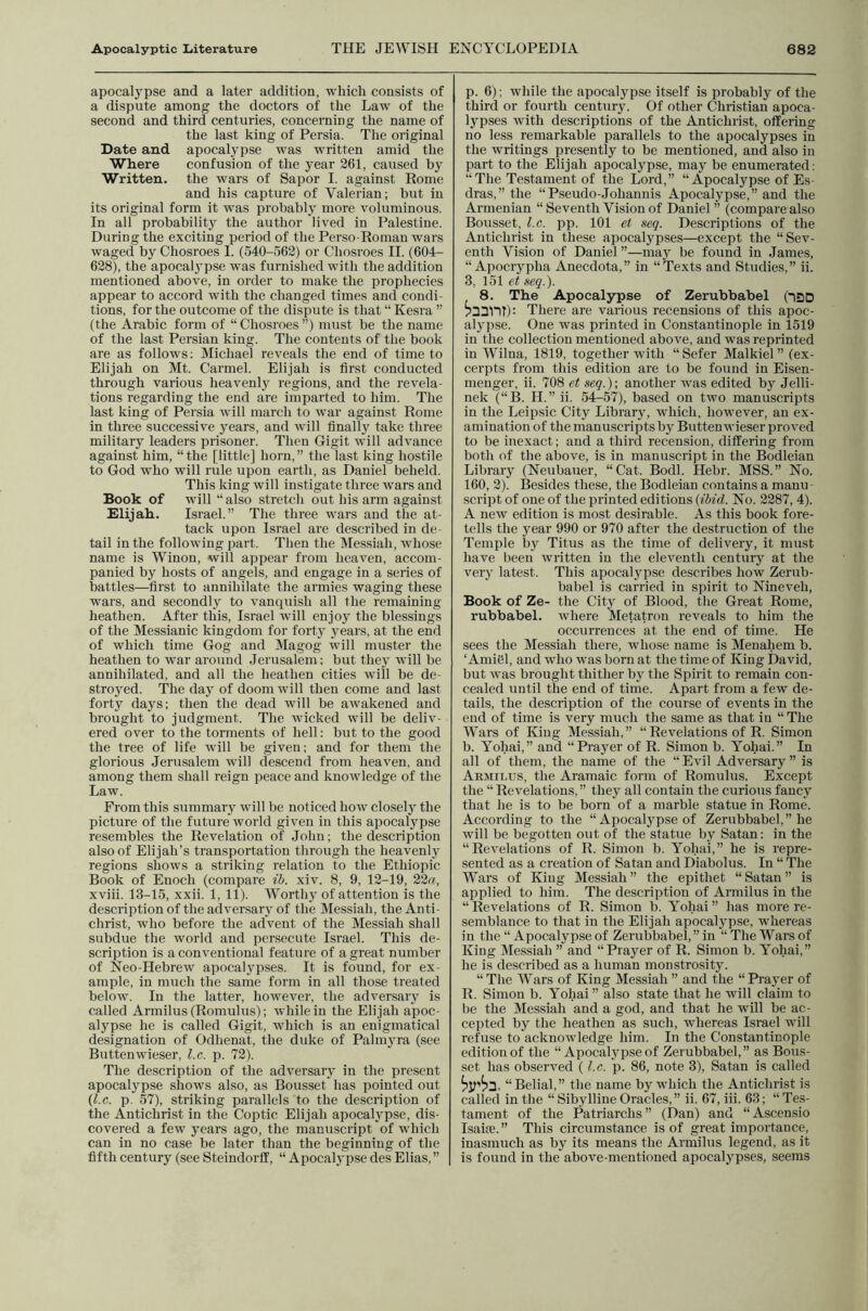 apocalypse and a later addition, which consists of a dispute among the doctors of the Law of the second and third centuries, concerning the name of the last king of Persia. The original Date and apocalypse was written amid the Where confusion of the year 261, caused by Written, the wars of Sapor I. against Rome and his capture of Valerian; but in its original form it was probably more voluminous. In all probability the author lived in Palestine. During the exciting period of the Perso-Roman wars waged by Chosroes I. (540-562) or Chosroes 11. (604- 628), the apocal^'pse was furnished with the addition mentioned above, in order to make the prophecies appear to accord with the changed times and condi- tions, for the outcome of the dispute is that “ Kesra ” (the Arabic form of “Chosroes”) must be the name of the last Persian king. The contents of the book are as follows; Michael reveals the end of time to Elijah on Mt. Carmel. Elijah is first conducted through various heavenly regions, and the revela- tions regarding the end are imparted to him. The last king of Persia will march to war against Rome in three successive years, and will finally take three military leaders prisoner. Then G-igit will advance against him, “the [little] horn,” the last king hostile to God who will rule upon earth, as Daniel beheld. This king will instigate three wars and Book of will “ also stretch out his arm against Elijah. Israel.” The three wars and the at- tack upon Israel are described in de- tail in the following part. Then the Messiah, whose name is Winon, will appear from heaven, accom- panied by hosts of angels, and engage in a series of battles—first to annihilate the armies waging these wars, and secondly to vanquish all the remaining heathen. After this, Israel will enjoy the blessings of the Messianic kingdom for forty years, at the end of which time Gog and Magog will muster the heathen to war around .Jerusalem; but they will be annihilated, and all the heathen cities will be de- stroyed. The day of doom will then come and last forty days; then the dead will be awakened and brought to judgment. The wicked will be deliv- ered over to the torments of hell; but to the good the tree of life will be given; and for them the glorious Jerusalem will descend from heaven, and among them shall reign peace and knowledge of the Law. From this summary will be noticed how closely the picture of the future world given in this apocalypse resembles the Revelation of John; the description also of Elijah’s transportation through the heavenly- regions shows a striking relation to the Ethiopic Book of Enoch (compare ib. xiv. 8, 9, 12-19, 22^, xviii. 13-15, xxii. 1, 11). Worthy of attention is the description of the adversary of the Messiah, the Anti- christ, who before the advent of the Messiah shall subdue the world and persecute Israel. This de- scription is a conventional feature of a great number of Neo-Hebrew apocaly'pses. It is found, for ex- ample, in much the same form in all those treated below. In the latter, however, the adversary' is called Armilus (Romulus); while in the Elijah apoc- alypse he is called Gigit, which is an enigmatical designation of Odhenat, the duke of Palmy-ra (see Buttenwieser, l.c. p. 72). The description of the adversary in the present apocalypse shows also, as Bousset has pointed out (l.c. p. 57), striking parallels to the description of the Antichrist in the Coptic Elijah apocalypse, dis- covered a few years ago, the manuscript of which can in no case be later than the beginning of the fifth century (see Steindorff, “ Apocaly^pse des Elias, ” p. 6): while the apocalypse itself is probably of the third or fourth century. Of other Christian apoca- lypses with descriptions of the Antichrist, offering no less remarkable parallels to the apocalypses in the writings presently to be mentioned, and also in part to the Elijah apocalypse, may be enumerated; “ The Testament of the Lord,” “ Apocalypse of Es- dras,” the “Pseudo-Johannis Apocalypse,” and the Armenian “ Seventh Vision of Daniel ” (compare also Bousset, l.c. pp. 101 et .veg. Descriptions of the Antichrist in these apocalypses—except the “Sev- enth Vision of Daniel ”—may be found in James, “ Apociypha Anecdota,” in “Texts and Studies,” ii. 3, 151 et seq.). 8. The Apocalypse of Zerubbabel (ISD There are various recensions of this apoc- alypse. One was printed in Constantinople in 1519 in the collection mentioned above, and was reprinted in AVilna, 1819, together with “Sefer Malkiel” (ex- cerpts from this edition are to be found in Eisen- menger, ii. 708 et seq.)-, another was edited by Jelli- nek (“B. II.” ii. 54-57), based on two manuscripts in the Lcipsic City Library-, which, however, an ex- amination of the manuscripts by Buttenwieser proved to be inexact; and a third recension, differing from both of the above, is in manuscript in the Bodleian Library (Neubauer, “Cat. Bodl. Hebr. MSS.” No. 160, 2). Besides these, the Bodleian contains a manu script of one of the printed editions (ibid. No. 2287, 4). A new edition is most desirable. As this book fore- tells the year 990 or 970 after the destruction of the Temple by- Titus as the time of delivery, it must have been written in the eleventh century at the very- latest. This apocalypse describes how Zerub- babel is carried in spirit to Nineveh, Book of Ze- the City- of Blood, the Great Rome, rubbabel. where Metatron reveals to him the occurrences at the end of time. He sees the Messiah there, whose name is Menahem b. ‘Amiel, and who was born at the time of King David, but was brought thither by- the Spirit to remain con- cealed until the end of time. Apart from a few de- tails, the description of the course of events in the end of time is very much the same as that in “The AVars of King Messiah,” “ Revelations of R. Simon b. Yohai,” and “Prayer of R. Simon b. Yohai.” In all of them, the name of the “Evil Adversary” is Abmii.us, the Aramaic form of Romulus. Except the “ Revelations,” they all contain the curious fancy that he is to be born of a marble statue in Rome. According to the “ Apocaly-pse of Zerubbabel,” he will be begotten out of the statue by Satan; in the “Revelations of R. Simon b. Yohai,” he is repre- sented as a creation of Satan and Diabolus. In “ The AVars of King Messiah” the epithet “Satan” is applied to him. The description of Armilus in the “ Revelations of R. Simon b. Yohai ” has more re- semblance to that in the Elijah apocaly-pse, whereas in the “ Apocaly-pse of Zerubbabel, ” in “ The AVars of King Alessiah ” and “Prayer of R. Simon b. Yohai,” he is described as a human monstrosity. “ The AA'ars of King Messiah ” and the “ Prayer of R. Simon b. Yohai” also state that he will claim to be the Messiah and a god, and that he will be ac- cepted by the heathen as such, whereas Israel will refuse to acknowledge him. In the Constantinople edition of the “ Apocalypse of Zerubbabel,” as Bous- set has observed (l.c. p. 86, note 3), Satan is called hv'h'2. “Belial,” the name by which the Antichrist is called in the “ Sibylline Oracles,” ii. 67, iii. 63; “Tes- tament of the Patriarchs” (Dan) and “Ascensio IsaiK.” This circumstance is of great importance, inasmuch as by its means the Armilus legend, as it is found in the above-mentioned apocalypses, seems