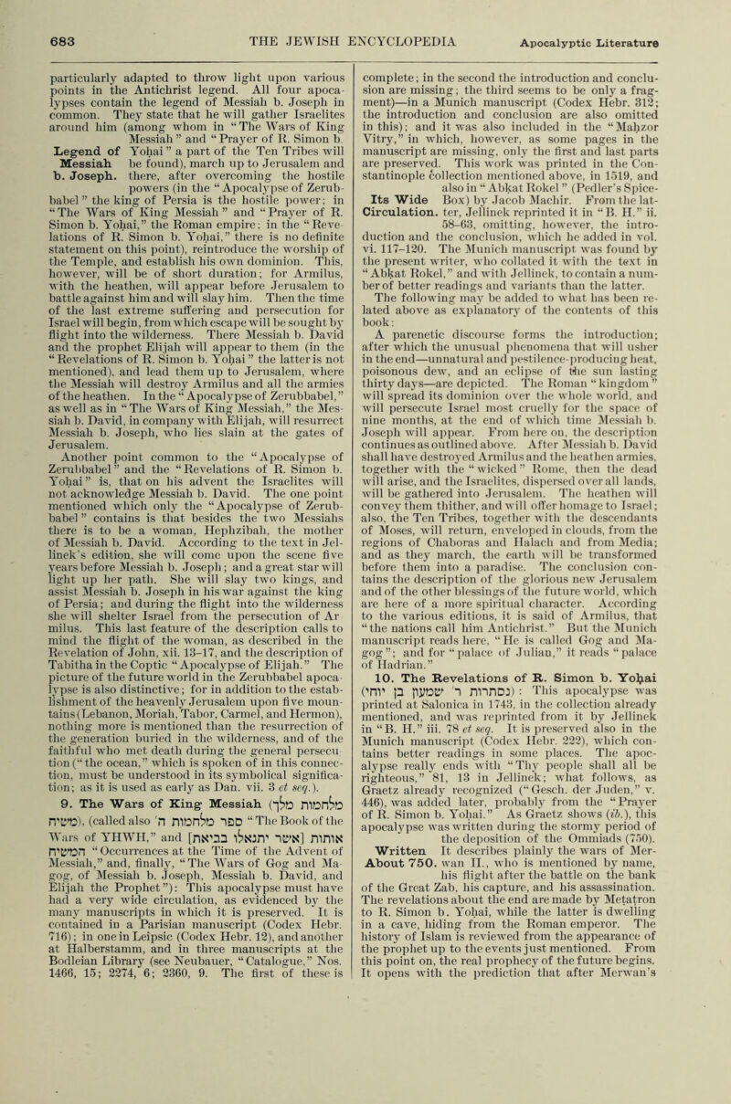 particularly adapted to throw light upon various points in the Antichrist legend. All four apoca- lypses contain the legend of Messiah b. Joseph in common. They state that he will gather Israelites around him (among whom in “The Wars of King Messiah” and “Prayer of R. Simon b. Legend of Yohai ” a part of the Ten Tribes will Messiah be found), march up to Jerusalem and b. Joseph, there, after overcoming the hostile powers (in the “ Apocalypse of Zerub- babel ” the king of Persia is the hostile power; in “The Wars of King Messiah” and “Prayer of R. Simon b. Yohai,” the Roman empire; in the “Reve lations of R. Simon b. Yohai,” there is no definite statement on this point), reintroduce the worship of the Temple, and establish his own dominion. This, however, will be of short duration; for Armilus, with the heathen, will appear before .Terusalem to battle against him and will slay him. Then the time of the last extreme siiffering and persecution for Israel will begin, from which escape will be sought bj' flight into the wilderness. There Messiah b. David and the prophet Elijah will appear to them (in the “Revelations of R. Simon b. Yohai” the latter is not mentioned), and lead them up to Jerusalem, where the Messiah will destroy Armilus and all the armies of the heathen. In the “ Apocalypse of Zerubbabel, ” as well as in “The Wars of King Messiah,” the Mes- siah b. David, in company with Elijah, will resurrect Messiah b. Joseph, who lies slain at the gates of Jerusalem. Another point common to the “Apocalypse of Zerubbabel” and the “Revelations of R. Simon b. Yohai” is, that on his advent the Israelites will not acknowledge Messiah b. David. The one point mentioned which only the “Apocalypse of Zerub- babel ” contains is that besides the two Messiahs there is to be a woman, Hephzibah, the mother of Messiah b. David. According to the text in Jel- linek's edition, she will come upon the scene five years before Messiah b. Joseph; and a great star will light up her path. She will slay two kings, and assist Messiah b. Joseph in his war against the king of Persia; and during the flight into the wilderness she will shelter Israel from the persecution of Ar milus. This last feature of the description calls to mind the flight of the woman, as described in the Revelation of John, xii. 13-17, and the description of Tabitha in the Coptic “ Apocalypse of Elijah.” The picture of the future world in the Zerubbabel apoca- lypse is also distinctive; for in addition to the estab- lishment of the heavenly Jerusalem Tipon five moun- tains (Lebanon, Moriah, Tabor, Carmel, and Hermon), nothing more is mentioned than the resurrection of the generation buried in the wilderness, and of the faithful who met death during the general persecu tion(“the ocean,” which is spoken of in this connec- tion, must be understood in its symbolical significa- tion; as it is used as early as Dan. vii. 3 et seq.). 9. The Wars of King Messiah (i^o n'L’TD), (called also 'n IDD “The Book of the Wars of YHWH,” and [nS'na IC'N] niniN' n'tf’DH “ Occurrences at the Time of the Advent of Messiah,” and, finally, “The Wars of Gog and Ma- gog, of Messiah b. Joseph, Messiah b. David, and Elijah the Prophet”): This apocalypse must have had a very wide circulation, as evidenced by the many manuscripts in wdiicli it is preserved. It is contained in a Parisian manuscript (Codex Hebr. 716); in oneinLeipsic (Codex Hebr. 12), and another at Halberstamm, and in three manuscripts at the Bodleian Library (see Neubauer, “Catalogue,” Nos. 1466, 15; 2274, 6; 2360, 9. The first of these is complete; in the second the introduction and conclu- sion are missing; the third seems to be only a frag- ment)—in a Munich manuscript (Codex Hebr. 312; the introduction and conclusion are also omitted in this); and it was also included in the “ Mahzor Vitry,” in which, however, as some pages in the manuscript are missing, only the first and last parts are preserved. This work was printed in the Con- stantinople collection mentioned above, in 1519, and also in “ Abkat Rokel ” (Pedler’s Spice- Its Wide Box) by Jacob IMachir. From the lat- Circulation. ter, Jellinek reprinted it in “B. H.” ii. 58-63, omitting, however, the intro- duction and the conclusion, which he added in vol. vi. 117-120. The Munich manuscript was found bj' the present writer, who collated it with the text in “Abkat Rokel,” and with Jellinek, to contain a num- ber of better readings and variants than the latter. The following may be added to what has been re- lated above as explanatorj' of the contents of this book: A parenetic discourse forms the introduction; after which the unusual phenomena that will usher in the end—unnatural and pestilence-producing heat, poisonous dew, and an eclipse of tlie sun lasting thirty days—are depicted. The Roman “ kingdom ” will spread its dominion over the whole world, and will persecute Israel most cinielly for the space of nine months, at the end of which time Dlessiah b. Joseph will appear. From here on, the description continues as outlined above. After lilessiah b. David shall have destroyed Armilus and the heathen armies, together with the “wicked” Rome, then the dead will arise, and the Israelites, dispensed overall lands, will be gathered into Jerusalem. The heathen will convey them thither, and will offer homage to Israel; also, the Ten Tribes, together with the descendants of Moses, will return, enveloped in clouds, from the regions of Chaboras and Halach and from Media; and as they march, the earth will be transformed before them into a paradise. Tlie conclusion con- tains the description of the glorious new Jerusalem and of the other blessings of the future world, which are here of a more spiritual character. According to the various editions, it is said of Armilus, that “the nations call him Antichrist.” But the Munich manuscript reads here, “He is called Gog and Ma- gog”; and for “palace of .luliau,” it reads “palace of Hadrian,” 10. The Revelations of R. Simon b. Yoljai ('nr p IPDK' 1 nrinoj) ; Tins apocalypse was printed at Salonica in 1743, in the collection already mentioned, and was reprinted from it by Jellinek in “B. H.” iii. 78 et seq. It is pre.served also in the Munich manuscript (Codex Hebr. 222), which con- tains better readings in some places. The apoc- alypse really ends with “Thy people shall all be righteous,” 81, 13 in Jellinek; what follows, as Graetz already recognized (“Gesch. der Juden,” v. 446), was added later, probably from the “Prayer of R. Simon b. Yohai.” As Graetz shows {ih.), this apocalypse was written during the stormy period of the deposition of the Ommiads (750). Written It describes plainly the wars of Mer- About 750. wan IL, who is mentioned bj’ name, his flight after the battle on the bank of the Great Zab, his capture, and his assassination. The revelations about the end are made by Metatron to R. Simon b. Yohai, while the latter is dwelling in a cave, hiding from the Roman emperor. The history of Islam is reviewed from the appearance of the prophet up to the events just mentioned. From this point on, the real propheej^of the future begins. It opens with the prediction that after Merwan’s