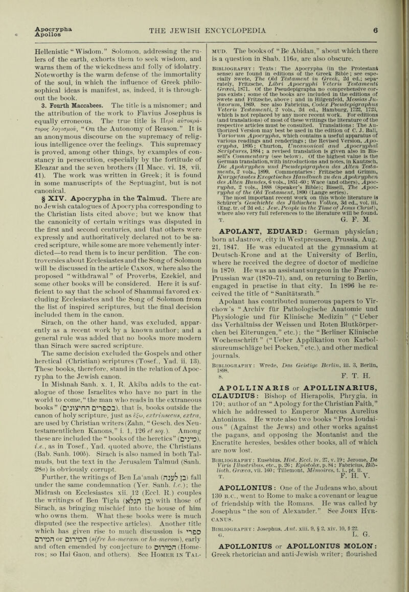 Apollos Hellenistic “Wisdom.” Solomon, addressing the ru- lers of the earth, exhorts them to seek wisdom, and warns them of the wickedness and folly of idolatry. Noteworthy is the warm defense of the immortality of the soul, in which the influence of Greek philo- sophical ideas is manifest, as, indeed, it is through- out the book. 3. Fourth Maccabees. The title is a misnomer; and the attribution of the work to Flavius Josephus is equally erroneous. The true title is Ilepi avroiepd- ropoc /.oyiapov, “On the Autonomy of Reason.” It is an anonymous discourse on the supremacy of relig- ious intelligence over the feelings. This supremacy is proved, among other things, by examples of con- stancy in persecution, especially by the fortitude of Eleazar and the seven brothers (II Macc. vi. 18, vii. 41). The work was written in Greek; it is found in some manuscripts of the Septuagiut, but is not canonical. § XIV. Apocrypha in the Talmud. There are no Jewish catalogues of Apocrypha corresponding to the Christian lists cited above; but we know that the canonicity of certain writings was disputed in the first and second centuries, and that others were expressly and authoritatively declared not to be sa- cred scripture, while some are more vehemently inter- dicted—to read them is to incur perdition. The con- troversies about Ecclesiastes and the Song of Solomon will be discussed in the article Canon, where also the proposed “ withdrawal ” of Proverbs, Ezekiel, and some other books will be considered. Here it is suf- ficient to say that the school of Shammai favored ex- cluding Ecclesiastes and the Song of Solomon from the list of inspired scriptures, but the final decision included them in the canon. Sirach, on the other hand, was excluded, appar- ently as a recent work by a known author; and a general rule was added that no books more modern than Sirach were sacred scripture. The same decision excluded the Gospels and other heretical (Christian) scriptures (Tosef., Yad. ii. 13). These books, therefore, stand in the relation of Apoc- rypha to the Jewish canon. In Mislmah Sanli. x. 1, R. Akiba adds to the cat- alogue of those Israelites who have no part in the world to come,“the man who reads in the extraneous books” (D'JIVTin D’lSD^), that is, books outside the canon of holy scripture, just as e$u, extnnsecvs, extra, are used by Christian writers (Zalin, “ Gesch. des Neu- testamentliclien Kanons,” i. 1, 126 et serj.). Among these are included the “ books of the heretics” (DTQ), i.e., as in Tosef., Yad. quoted above, the Christians (Bab. Sanli. 100&). Sirach is also named in both Tal- muds, hut the text in the Jerusalem Talmud (Sanli. 28c) is obviously corrupt. Further, the writings of Ben La'anali (njy^ p) fall under the same condemnation (Yer. Sanli. l.c.)\ the Midrash on Ecclesiastes xii. 12 (Eccl. R.) couples the writings of Ben Tigla (K^iri p) with those of Sirach, as bringing mischief into the house of him who owns them. What these books were is much disputed (see the respective articles). Another title which has given rise to much discussion is nSD DTton or DITDH (sifre ha-meram or ha-merom), early and often emended by conjecture to DlVDrt (Home- ros; so Hai Gaon, and others). See Homek in Tai,- mud. The books of “ Be Abidau, ” about which there is a question in Sliab. 116«, are also obscure. Bibliography: Texts: The Apocrypha (in the Protestant sense) are found in editions of the Greek Bible; see espe- cially Swete, The Old Testament in Greek, 2d ed.; sepa- rately, Fritzsche, Libri Apocryphi Veteris Testamenti Gi'ceci, 1871. Of the Pseudepigrapha no comprehensive cor- pus exists; some of the books are included in the editions of Swete and Fritzsche, above; and in Hilgenfeld, Memos Ju- dceorum, 1889. see also Fabricius, Codex Pseudepigraphus Veteris Testamenti, 2 vols., 2d ed., Hamburg, 1722, 1723, which is not replaced by any more recent work. For editions (and translations) of most of these writings the literature of the respective articles must be consulted. Translations: The Au- thorized Version may best be used in the edition of C. J. Ball, Variorum Apocrypha, which contains a useful apparatus of various l eadings and renderings ; the Revised Version, Apo- crypha, 1895; Churton, Uncanonical and Apocryphal Scriptures, 1884; a revised translation is given also in Bis- sell’s Commentary (see below). Of the highest value is the German translation,with introductions and notes, in Kautzsch, Die Apokryphen und Pseud epigraph en des Altai Testa- ments, 2 vols., 1899. Commentaries: Fritzsche and Grimm, Kurzgefasstes Exegetisches Handhuch zu den Apokryphen des Alten Bundes, 6 vols., 1851-80; Wace (and others), Apoc- rypha, 2 vols.. 1888 (Speaker’s Bible); Bissell, The Apoc- rypha of the Old Testament, 1890 (Lange series). The most important recent work on this whole literature is Schttrer's Geschichte des Jlldischen Vo Ikes, 3d ed., vol. iii. (Eng. tr. of 2d ed.: Jew. People in the Time of Jesus Christ), where also very full references to the literature will be found. T. G. F. M APOLANT, EDUARD: Ge rman physician; born at Jastrow, city in Westpreussen, Prussia, Aug. 21, 1847. He was educated at the gymnasium at Deutsch-Krone and at the University of Berlin, where he received the degree of doctor of medicine in 1870. He was an assistant surgeon in the Franco- Prussian war (1870-71), and, on returning to Berlin, engaged in practise in that city. In 1896 he re- ceived the title of “ Sanitatsrath.” Apolant has contributed numerous papers to Vir- chow’s “Archiv flir Pathologische Auatomie und Physiologic und fur Klinische Medizin ” (“ Ueber das Verhaltniss der Weissen und Roteu Blutkorper- clien bei Eiterungeu,” etc.); the “Berliner Klinische Wochenschrift (“Ueber Applikation von Karbol- saureutnschlagebei Pocken,” etc.), and other medical journals. Bibliography: Wrede, Das Geistige Berlin, iii. 3, Berlin, 1898. s. F. T. H. APOLLINARIS or APOLLINARIUS, CLAUDIUS : Bishop of Hierapolis, Phrygia, in 170; author of an “ Apology for the Christian Faith,” which he addressed to Emperor Marcus Aurelius Antoninus. He wrote also two books “ Pros Ioudai- ous” (Against the Jews) and other works against the pagans, and opposing the Moutanist and the Encratite heresies, besides other books, all of which are now lost. Bibliography : Eusebius. Hist. Eccl. iv. 27, v. 19; Jerome, De Viris I Ihlst f ilms, etc., p. 28; Epistolce, p.84; Fabricius, Bib- Hath. Grceca, vii. 180; Tillemout, Memoires, t. i., pt. ii. T. F. H. V. APOLLONIUS : One of the Judeans who, about 130 b.c., went to Rome to make a covenant or league of friendship with the Romans. He was called by Josephus “the son of Alexander.” See John Hyr- canus. Bibliography : Josephus, Ant. xiii. 9, § 2, xiv. 10, § 22. G. L. G. APOLLONIUS or APOLLONIUS MOLON: Greek rhetorician and auti-Jewish writer; flourished