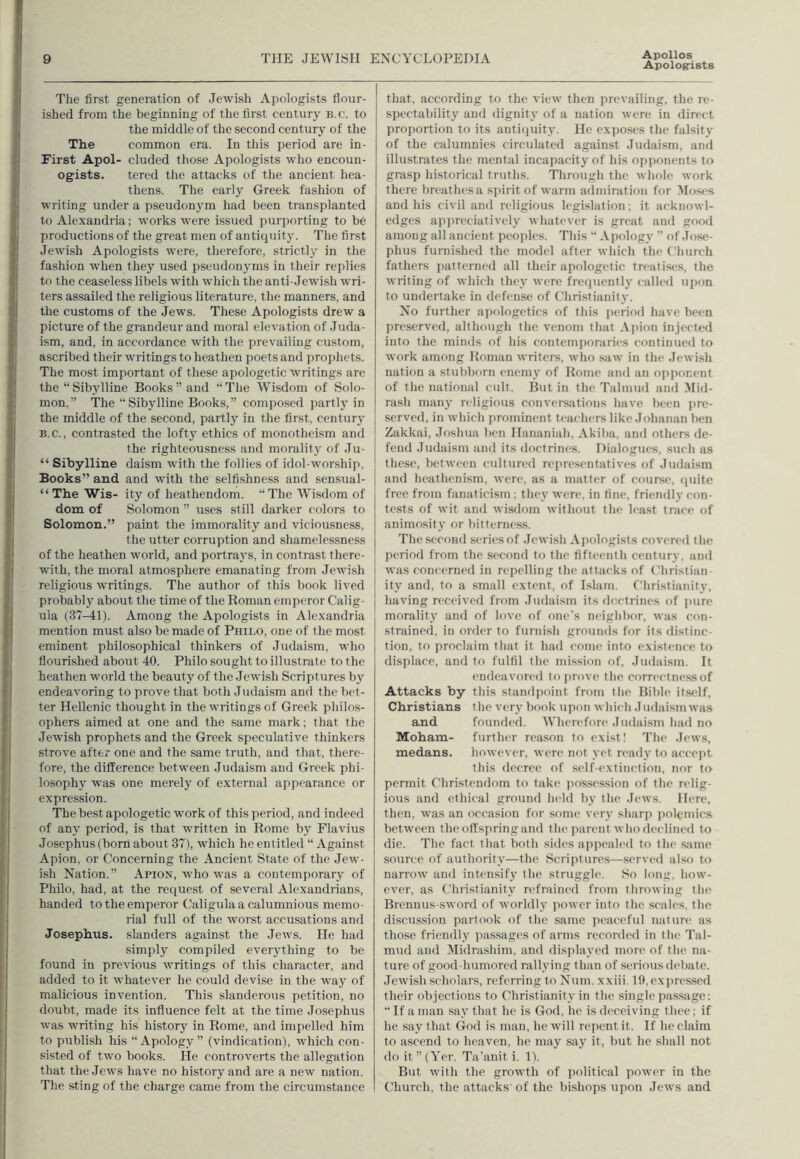 Apollos Apologists The first generation of Jewish Apologists flour- ished from the beginning of the first century b.c. to the middle of the second century of the The common era. In this period are in- First Apol- eluded those Apologists who encoun- ogists. tered the attacks of the ancient hea- thens. The early Greek fashion of writing under a pseudonym had been transplanted to Alexandria; works were issued purporting to be productions of the great men of antiquity. The first Jewish Apologists were, therefore, strictly in the fashion when they used pseudonyms in their replies to the ceaseless libels with which the anti-Jewish wri- ters assailed the religious literature, the manners, and the customs of the Jews. These Apologists drew a picture of the grandeur and moral elevation of Juda- ism, and, in accordance with the prevailing custom, ascribed their writings to heathen poets and prophets. The most important of these apologetic writings are the “ Sibylline Books ” and “ The Wisdom of Solo- mon.” The “Sibylline Books,” composed partly in the middle of the second, partly in the first, century b.c., contrasted the lofty ethics of monotheism and the righteousness and morality of Ju- “ Sibylline daism with the follies of idol-worship, Books” and and with the selfishness and sensual- “ The Wis- ity of heathendom. “The Wisdom of dom of Solomon ” uses still darker colors to Solomon.” paint the immorality and viciousness, the utter corruption and shamelessness of the heathen world, and portrays, in contrast there- with, the moral atmosphere emanating from Jewish religious writings. The author of this book lived probably about the time of the Roman emperor Calig- ula (37-41). Among the Apologists in Alexandria mention must also be made of Philo, one of the most eminent philosophical thinkers of Judaism, who flourished about 40. Philo sought to illustrate to the heathen world the beauty of the Jewish Scriptures by endeavoring to prove that both Judaism and the bet- ter Hellenic thought in the writings of Greek philos- ophers aimed at one and the same mark; that the Jewish prophets and the Greek speculative thinkers strove after one and the same truth, and that, there- fore, the difference between Judaism and Greek phi- losophy was one merely of external appearance or expression. The best apologetic work of this period, and indeed of any period, is that written in Rome by Flavius Josephus (born about 37), which he entitled “ Against Apion, or Concerning the Ancient State of the Jew- ish Nation.” Apion, who was a contemporary of Philo, had, at the request of several Alexandrians, handed to the emperor Caligula a calumnious memo- rial full of the worst accusations and Josephus, slanders against the Jews. He had simply compiled everything to be found in previous writings of this character, and added to it whatever he could devise in the way of malicious invention. This slanderous petition, no doubt, made its influence felt at the time Josephus was writing his history in Rome, and impelled him to publish his “Apology” (vindication), which con- sisted of two books. He controverts the allegation that the Jews have no history and are a new nation. The sting of the charge came from the circumstance that, according to the view then prevailing, the re- spectability and dignity of a nation were in direct proportion to its antiquity. He exposes the falsity of the calumnies circulated against Judaism, and illustrates the mental incapacity of his opponents to grasp historical truths. Through the whole work there breathes a spirit of warm admiration for Moses and his civil and religious legislation; it acknowl- edges appreciatively whatever is great and good among all ancient peoples. This “ Apology ” of Jose- phus furnished the model after which the Church fathers patterned all their apologetic treatises, the writing of which they were frequently called upon to undertake in defense of Christianity. No further apologetics of this period have been preserved, although the venom that Apion injected into the minds of his contemporaries continued to work among Roman writers, who saw in the Jewish nation a Stubborn enemy of Rome and an opponent of the national cult. But in the Talmud and Mid- rash many religious conversations have been pre- served, in which prominent teachers like Johanan ben Zakkai, Joshua ben Hananiah, Akiba, and others de- fend Judaism and its doctrines. Dialogues, such as these, between cultured representatives of Judaism and heathenism, were, as a matter of course, quite free from fanaticism; they were, in fine, friendly con- tests of wit and wisdom without the least trace of animosity or bitterness. The second series of Jewish Apologists covered the period from the second to the fifteenth century, and was concerned in repelling the attacks of Christian- ity and, to a small extent, of Islam. Christianity, having received from Judaism its doctrines of pure morality and of love of one's neighbor, was con- strained, in order to furnish grounds for its distinc- tion, to proclaim that it had come into existence to displace, and to fulfil the mission of, Judaism. It endeavored to prove the correetnessof Attacks by this standpoint from the Bible itself, Christians the very book upon which .1 udaism was and founded. Wherefore Judaism had no Moham- further reason to exist! The Jews, medans. however, were not yet ready to accept this decree of self-extinction, nor to permit Christendom to take possession of the relig- ious and ethical ground held by the Jews. Here, then, was an occasion for some very sharp polemics bet ween the offspring and the parent who declined to die. The fact that both sides appealed to the same source of authority—the Scriptures—served also to narrow and intensify the struggle. So long, how- ever, as Christianity refrained from throwing the Brennus-sword of worldly power into the scales, the discussion partook of the same peaceful nature as those friendly passages of arms recorded in the Tal- mud and Midrasliim, and displayed more of the na- ture of good-humored rallying than of serious debate. Jewish scholars, referring to Num. xxiii, 19, expressed their objections to Christianity in the single passage: “ If a man say that he is God, he is deceiving thee; if he say that God is man, he will repent it. If he claim to ascend to heaven, he may say it, but he shall not do it ”(Yer. Ta’anit i. 1). But with the growth of political power in the Church, the attacks of the bishops upon Jews and