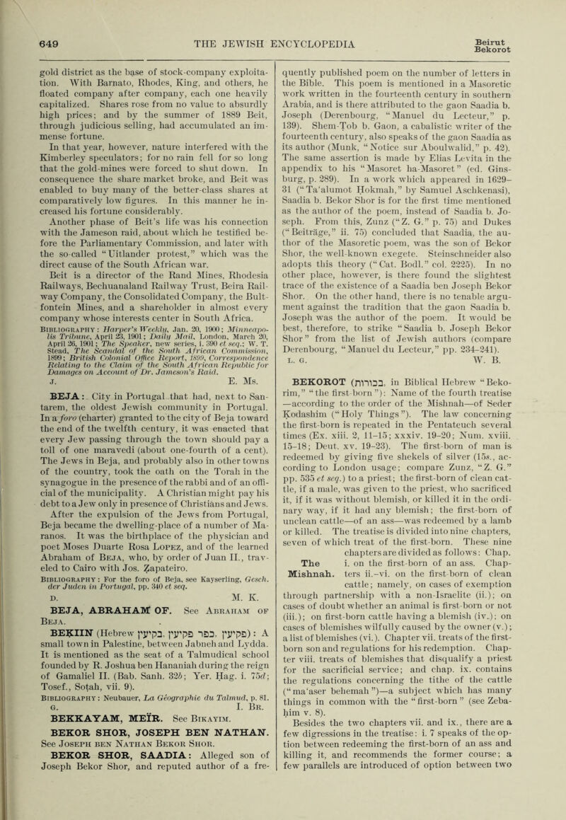 Bekorot gold district as the base of stock-company exploita- tion. With Barnato, Rhodes, King, and others, he floated company after company, each one heavily capitalized. Shares rose from no value to absurdly high prices; and by the summer of 1889 Beit, through judicious selling, had accumulated an im- mense fortune. In that year, however, nature interfered with the Kimberley speculators; for no rain fell for so long that the gold-mines were forced to shut down. In consequence the share market broke, and Beit was enabled to buy many of the better-class shares at comparatively low figures. In this manner he in- creased his fortune considerably. Another phase of Beit’s life was his connection with the Jameson raid, about which he testified be- fore the Parliamentary Commission, and later with the so-called “Uitlander protest,” which was the direct cause of the South African war. Beit is a director of the Rand Mines, Rhodesia Railways, Becliuaualand Railway Trust, Beira Rail- way Company, the Consolidated Company, the Bult- fontein Mines, and a shareholder in almost every company whose interests center in South Africa. Bibliography: Harper's Weekly, Jan. 30, 1000; Minneapo- lis Tribune, April 23, 1901; Daily Mail, London, March 30, April 26, 1901; Die Speaker, new series, i. 390 et seq.: W. T. Stead, The Scandal of the South African Commission, 1S99; British Colonial Office Report, 189!), Correspondence Relating to the Claim of the South African Republic for Damages on Account of Dr. Jameson's Raid. J. E. Ms. BEJA : City in Portugal that had, next to San- tarem, the oldest Jewish community in Portugal. In a foro (charter) granted to the city of Beja toward the end of the twelfth century, it was enacted that every Jew passing through the town should pay a toll of one maravedi (about one-fourth of a cent). The Jews in Beja, and probably also in other towns of the country, took the oath on the Torah in the synagogue in the presence of the rabbi and of an offi- cial of the municipality. A Christian might pay his debt to a Jew only in presence of Christians and Jews. After the expulsion of the Jews from Portugal, Beja became the dwelling-place of a number of Ma- ranos. It was the birthplace of the physician and poet Moses Duarte Rosa Lopez, and of the learned Abraham of Beja, who, by order of Juan II., trav- eled to Cairo with Jos. Zapateiro. Bibliography: For the foro of Be.ia, see Kayserling, Gescli. der Judcn in Portugal, pp. 340 et seq. d. M. K. BEJA, ABRAHAM OF. See Abraham of Beja. BERIIN (Hebrew |']Tp3. f’iTpS *1D3. j'JTpD) : A small town in Palestine, between Jabneli and Lydda. It is mentioned as the seat of a Talmudical school founded by R. Joshua ben Hananiali during the reign of Gamaliel II. (Bab. Sanli. 325; Yer. Hag. i. 75d; Tosef., Sotah, vii. 9). Bibliography: Neubauer, La Gcographie du Talmud, p. 81. G. I. BR. BEKKAYAM, MEIR. See Bikayim. BEKOR SHOR, JOSEPH BEN NATHAN. See Joseph ben Nathan Bekor Shor. BEKOR SHOR, SAADIA: Alleged son of Joseph Bekor Shor, and reputed author of a fre- quently published poem on the number of letters in the Bible. This poem is mentioned in a Masoretic work written in the fourteenth century in southern Arabia, and is there attributed to the gaon Saadia b. Joseph (Derenbourg, “Manuel du Lccteur,” p. 139). Shem-Tob b. Gaon, a cabalistic writer of the fourteenth century, also speaks of the gaon Saadia as its author (Munk, “Notice sur Aboulwalid,” p. 42). The same assertion is made by Elias Levita in the appendix to his “Masoret ha-Masoret” (ed. Gins- burg, p. 289). In a work which appeared in 1629- 31 (“Ta’alumot Hokmali,” by Samuel Aschkenasi), Saadia b. Bekor Shor is for the first time mentioned as the author of the poem, instead of Saadia b. Jo- seph. From this, Zunz (“Z. G.” p. 75) and Dukes (“Beitrage,” ii. 75) concluded that Saadia, the au- thor of the Masoretic poem, was the son of Bekor Shor, the well-known exegete. Steinschneider also adopts this theory (“Cat. Bodl.” col. 2225). In no other place, however, is there found the slightest trace of the existence of a Saadia ben Joseph Bekor Shor. On the other hand, there is no tenable argu- ment against the tradition that the gaon Saadia b. Joseph was the author of the poem. It would be best, therefore, to strike “Saadia b. Joseph Bekor Shor” from the list of Jewish authors (compare Derenbourg, “Manuel du Lecteur,” pp. 234-241). L. G. W. B. BEKOROT (lTn)33, in Biblical Hebrew “Beko- rim,” “the first-born”): Name of the fourth treatise —according to the order of the Mislinah—of Seder Kodashim (“ Holy Things ”). The law concerning the first-born is repeated in the Pentateuch several times (Ex. xiii. 2, 11-15; xxxiv. 19-20; Num. xviii. 15-18; Deut. xv. 19-23). The first-born of man is redeemed by giving five shekels of silver (15s., ac- cording to London usage; compare Zunz, “Z. G.” pp. 535 et seq.) to a priest; the first-born of clean cat- tle, if a male, was given to the priest, who sacrificed it, if it was without blemish, or killed it in the ordi- nary way, if it had any blemish; the first-born of unclean cattle—of an ass—was redeemed by a lamb or killed. The treatise is divided into nine chapters, seven of which treat of the first-born. These nine chapters are divided as follows: Chap. The i. on the first-born of an ass. Chap- Mishnah. ters ii.-vi. on the first-born of clean cattle; namely, on cases of exemption through partnership with a non-Israelite (ii.); on cases of doubt whether an animal is first-born or not (iii.); on first-born cattle having a blemish (iv„); on cases of blemishes wilfully caused by the owner (v.); a list of blemishes (vi.). Chapter vii. treats of the first- born son and regulations for his redemption. Chap- ter viii. treats of blemishes that disqualify a priest for the sacrificial service; and chap. ix. contains the regulations concerning the tithe of the cattle (“ ma'aser behemah”)—a subject which has many things in common with the “first-born” (see Zeba- him v. 8). Besides the two chapters vii. and ix., there are a few digressions in the treatise: i. 7 speaks of the op- tion between redeeming the first-born of an ass and killing it, and recommends the former course; a few parallels are introduced of option between two