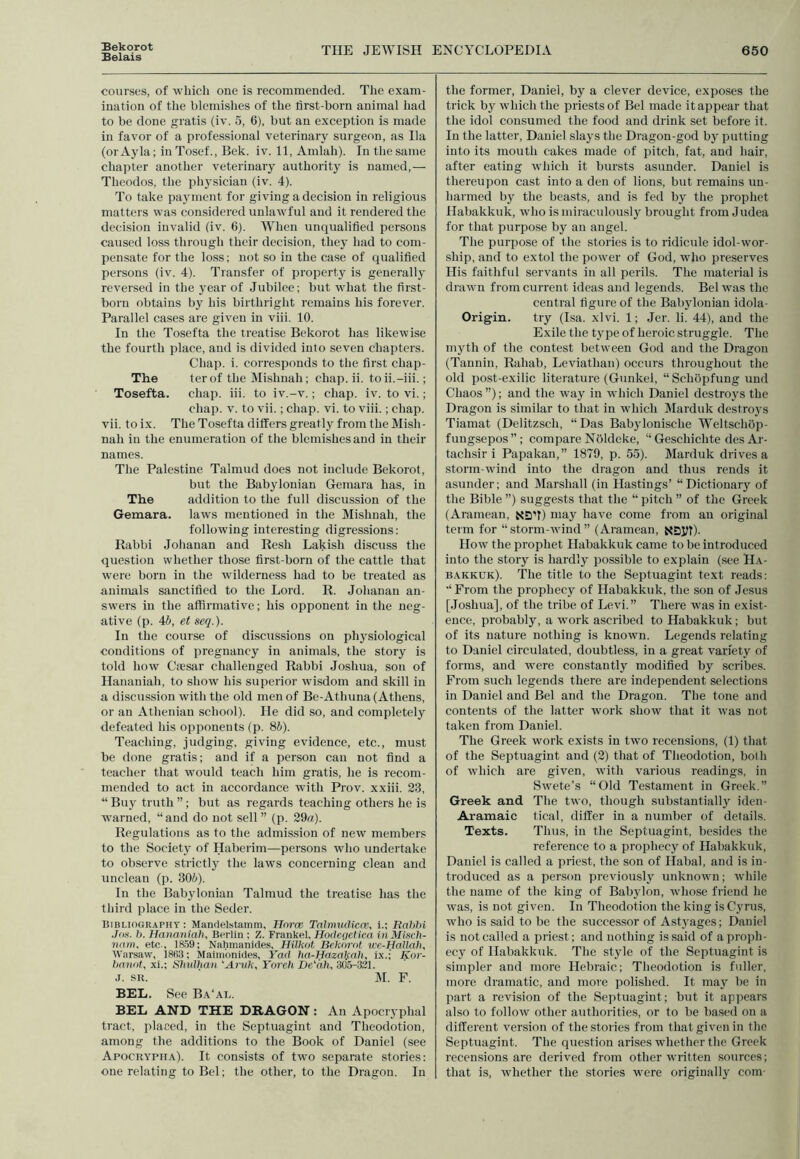 Bekorot Belais THE JEWISH ENCYCLOPEDIA 650 courses, of which one is recommended. The exam- ination of the blemishes of the lirst-born animal had to be done gratis (iv. 5, 6), but an exception is made in favor of a professional veterinary surgeon, as Ila (or Ayla; in Tosef., Bek. iv. 11, Amlah). In the same chapter another veterinary authority is named,— Theodos, the physician (iv. 4). To take payment for giving a decision in religious matters was considered unlawful and it rendered the decision invalid (iv. 6). When unqualified persons caused loss through their decision, they had to com- pensate for the loss; not so in the case of qualified persons (iv. 4). Transfer of property is generally reversed in the year of Jubilee; but what the first- born obtains by his birthright remains his forever. Parallel cases are given in viii. 10. In the Tosefta the treatise Bekorot has likewise the fourth place, and is divided into seven chapters. Chap. i. corresponds to the first cliap- The ter of theMishnah; chap. ii. toii.-iii.; Tosefta. chap. iii. to iv.-v.; chap. iv. to vi.; chap. v. to vii.; chap. vi. to viii.; chap, vii. to ix. The Tosefta differs greatly from the Misli- nah in the enumeration of the blemishes and in their names. The Palestine Talmud does not include Bekorot, but the Babylonian Gemara has, in The addition to the full discussion of the Gemara. laws mentioned in the Mishnah, the following interesting digressions: Rabbi Johanan and Resh Lakisli discuss the question whether those first-born of the cattle that were born in the wilderness had to be treated as animals sanctified to the Lord. R. Johanan an- swers in the affirmative; his opponent in the neg- ative (p. 4b, et seq.). In the course of discussions on physiological conditions of pregnancy in animals, the story is told how Ciesar challenged Rabbi Joshua, son of Hananiali, to show his superior wisdom and skill in a discussion with the old men of Be-Atliuna (Athens, or an Athenian school). He did so, and completely defeated his opponents (p. 8b). Teaching, judging, giving evidence, etc., must be done gratis; and if a person can not find a teacher that would teach him gratis, he is recom- mended to act in accordance with Prov. xxiii. 23, “ Buy truth ”; but as regards teaching others he is warned, “and do not sell” (p. 29a). Regulations as to the admission of new members to the Society of Haberim—persons who undertake to observe strictly the laws concerning clean and unclean (p. 306). In the Babylonian Talmud the treatise has the third place in the Seder. Bibliography: Manrtelstamm, Hnrce Talmudicas, i.; Unhid Jos. b. Hananiah, Berlin ; Z. Frankel, Hoclegetica in Miscfi- nam, etc., 1859; Nahmanides, HiUcot Bekorot wc-Hallah. Warsaw, i8H3: Maimonides, Yad hct-Hazalsah, ix.; Kor- banot, xi.; Slmlhan ‘Aruk, Yoreh DeLah, 305-321. J. sr. M. F. BEL. See Ba'al. BEL AND THE DRAGON : An Apocryphal tract, placed, in the Septuagint and Tlieodotion, among the additions to the Book of Daniel (see Apocrypha). It consists of two separate stories: one relating to Bel; the other, to the Dragon. In the former, Daniel, by a clever device, exposes the trick by which the priests of Bel made it appear that the idol consumed the food and drink set before it. In the latter, Daniel slays the Dragon-god by putting into its mouth cakes made of pitch, fat, and hair, after eating which it bursts asunder. Daniel is thereupon cast into a den of lions, but remains un- harmed by the beasts, and is fed by the prophet Habakkuk, who is miraculously brought from Judea for that purpose by an angel. The purpose of the stories is to ridicule idol-wor- ship, and to extol the power of God, who preserves His faithful servants in all perils. The material is drawn from current ideas and legends. Bel was the central figure of the Babylonian idola- Origin. try (Isa. xlvi. 1; Jer. li. 44), and the Exile the type of heroic struggle. The myth of the contest between God and the Dragon (Tannin, Rahab, Leviathan) occurs throughout the old post-exilic literature (Gunkel, “ Schbpfung und Chaos”); and the way in which Daniel destroys the Dragon is similar to that in which Marduk destroys Tiamat (Delitzscli, “ Das Babylonische Weltscliop- fungsepos”; compare Noldeke, “ Gescliiclite des Ar- tachsir i Papakan,” 1879, p. 55). Marduk drives a storm-wind into the dragon and thus rends it asunder; and Marshall (in Hastings’ “Dictionary of the Bible ”) suggests that the “ pitch ” of the Greek (Aramean, NDff) may have come from an original term for “storm-wind” (Aramean, xsyf). How the prophet Habakkuk came to be introduced into the story is hardly possible to explain (see Ha- bakkuk). The title to the Septuagint text reads; “From the prophecy of Habakkuk, the son of Jesus [Joshua], of the tribe of Levi.” There was in exist- ence, probably, a work ascribed to Habakkuk; but of its nature nothing is known. Legends relating to Daniel circulated, doubtless, in a great variety of forms, and were constantly modified by scribes. From such legends there are independent selections in Daniel and Bel and the Dragon. The tone and contents of the latter work show that it was not taken from Daniel. The Greek work exists in two recensions, (1) that of the Septuagint and (2) that of Tlieodotion, both of which are given, with various readings, in Swete’s “Old Testament in Greek.” Greek and The two, though substantially iden- Aramaic tical, differ in a number of details. Texts. Thus, in the Septuagint, besides the reference to a prophecy of Habakkuk, Daniel is called a priest, the son of Ilabal, and is in- troduced as a person previously unknown; while the name of the king of Babylon, whose friend he was, is not given. In Tlieodotion the king is Cyrus, who is said to be the successor of Astyages; Daniel is not called a priest; and nothing is said of a proph- ecy of Habakkuk. The style of the Septuagint is simpler and more Hebraic; Tlieodotion is fuller, more dramatic, and more polished. It may be in part a revision of the Septuagint; but it appears also to follow other authorities, or to be based on a different version of the stories from that given in the Septuagint. The question arises whether the Greek recensions are derived from other written sources; that is, whether the stories were originally com-