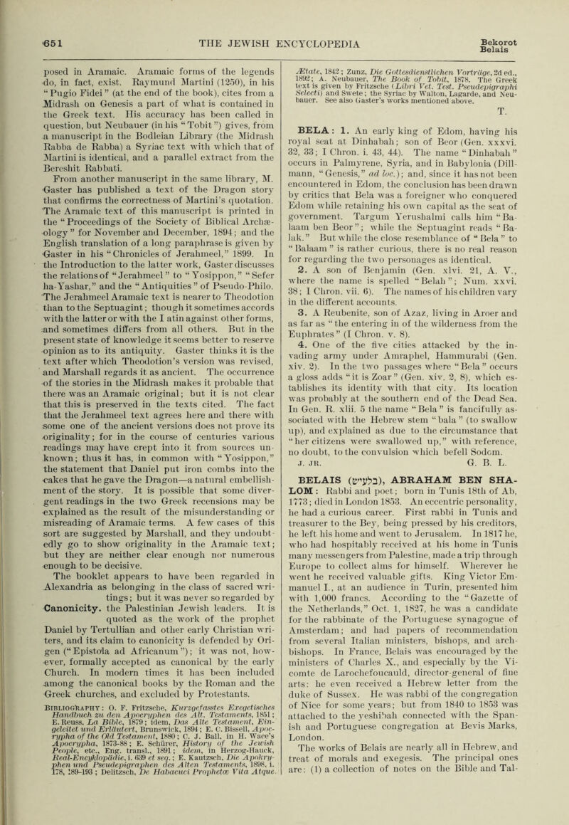 Belais posed in Aramaic. Aramaic forms of the legends do, in fact, exist. Raymund Martini (1250), in his “ Pugio Fidei ” (at the end of the book), cites from a Midrash on Genesis a part of what is contained in the Greek text. His accuracy has been called in question, but Neubauer (in his “Tobit”) gives, from a manuscript in the Bodleian Library (the Midrash Rabba de liabba) a Syriac text with which that of Martini is identical, and a parallel extract from the Bereshit Rabbati. From another manuscript in the same library, M. Gaster has published a text of the Dragon story that confirms the correctness of Martini’s quotation. The Aramaic text of this manuscript is printed in the “Proceedings of the Society of Biblical Arche- ology” for November and December, 1894; and the English translation of a long paraphrase is given by Gaster in his “ Chronicles of Jerahmeel,” 1899. In the Introduction to the latter work, Gaster discusses the relations of “Jerahmeel” to “ Yosippon,” “Sefer lia-Yasliar,” and the “Antiquities” of Pseudo-Philo. The Jerahmeel Aramaic text is nearer to Tlieodotion than to the Septuagint; though it sometimes accords with the latter or with the I atin against other forms, and sometimes differs from all others. But in the present state of knowledge it seems better to reserve opinion as to its antiquity. Gaster thinks it is the text after which Theodotion’s version was revised, and Marshall regards it as ancient. The occurrence of the stories in the Midrasli makes it probable that there was an Aramaic original; but it is not clear that this is preserved in the texts cited. The fact that the Jerahmeel text agrees here and there with some one of the ancient versions does not prove its originality; for in the course of centuries various readings may have crept into it from sources un- known; thus it has, in common with “ Yosippon,” the statement that Daniel put iron combs into the •cakes that he gave the Dragon—a natural embellish- ment of the story. It is possible that some diver- gent readings in the two Greek recensions may be •explained as the result of the misunderstanding or misreading of Aramaic terms. A few cases of this sort are suggested by Marshall, and they undoubt- edly go to show originality in the Aramaic text; but they are neither clear enough nor numerous enough to be decisive. The booklet appears to have been regarded in Alexandria as belonging in the class of sacred wri- tings; but it was never so regarded by Canonicity. the Palestinian Jewish leaders. It is quoted as the work of the prophet Daniel by Tertullian and other early Christian wri- ters, and its claim to canonicity is defended by Ori- gen (“Epistola ad Africanum”); it wTas not, how- ever, formally accepted as canonical by the early Church. In modern times it has been included .among the canonical books by the Roman and the Greek churches, and excluded by Protestants. Bibliography : O. F. Fritzsclie, Kurzgefasstes Exegetisehes Handbuch zu den Apncryphen dcs Ait. Testaments, 1851; E. Reuss. La Bible, 1879; idem, Das Alte Testament. Ein- gcleitet and Erlliutert, Brunswick, 1894; E. C. Bissell, Apoc- rypha of the Old Testament, ; C. .1. Ball, in H. Ware’s Apocrypha, 1873-88; E. Schiirer, History of the Jewish People, etc., Eng. transl., 1891; idem, in Herzog-Hauck, Real-Encyklopiiiiie, i. 839 et seq.; E. Kautzsch, Die Apokry- phen nnd Pseudepigraphen des Alien Testaments, 1898, i. 178, 189-193 ; Delitzsch, De Habacuci Prophetce Vita Atqve. TEtate, 1843; Zunz, Die Gottesdienstlichen Vortrtlge, 2d ed„ 1893; A. Neubauer, 27ie Book of Tobit, 1878. The Greek text is given by Fritzsehe (Libri Vet. Test. Pseudepigraphi Selecti) and Swete; the Syriac by Walton, Lagarde, and Neu- bauer. See also Gaster’s works mentioned above. T. BELA: 1. An early king of Edom, having his royal seat at Dinhabah; son of Beor (Gen. xxxvi. 32, 33; I Cliron. i. 43, 44). The name “Dinhabah” occurs in Palmyrene, Syria, and in Babylonia (Dill- mann, “Genesis,” ad loc.); and, since it has not been encountered in Edom, the conclusion has been drawn by critics that Bela was a foreigner who conquered Edom while retaining his own capital as the seat of government. Targum Yerushalmi calls him “Ba- laam ben Beor”; while the Septuagint reads “ Ba- lak.” But while the close resemblance of “ Bela ” to “ Balaam ” is rather curious, there is no real reason for regarding the two personages as identical. 2. A son of Benjamin (Gen. xlvi. 21, A. V., where the name is spelled “Belah”; Num. xxvi. 38; I Chron. vii. 6). The names of his children vary in the different accounts. 3. A Reubenite, son of Azaz, living in Aroer and as far as “the entering in of the wilderness from the Euphrates” (I Chron. v. 8). 4. One of the five cities attacked by the in- vading army under Amrapliel, Hammurabi (Gen. xiv. 2). In the two passages where “Bela” occurs a gloss adds “it is Zoar” (Gen. xiv. 2, 8), which es- tablishes its identity with that city. Its location was probably at the southern end of the Dead Sea. In Gen. R. xlii. 5 the name “Bela” is fancifully as- sociated with the Hebrew stem “ bala ” (to swallow up), and explained as due to the circumstance that “her citizens were swallowed up,” with reference, no doubt, to the convulsion which befell Sodom. j. jr. G. B. L. BELAIS (&S”j£o), ABRAHAM BEN SHA- LOM : Rabbi and poet; born in Tunis 18th of Ah, 1773; died in London 1853. An eccentric personality, he had a curious career. First rabbi in Tunis and treasurer to the Bey, being pressed by his creditors, he left his home and went to Jerusalem. In 1817 he, who had hospitably received at his home in Tunis many messengers from Palestine, made a trip through Europe to collect alms for himself. Wherever he went he received valuable gifts. King Victor Em- manuel I., at an audience in Turin, presented him with 1,000 francs. According to the “Gazette of the Netherlands,” Oct. 1, 1827, he was a candidate for the rabbinate of the Portuguese synagogue of Amsterdam; and had papers of recommendation from several Italian ministers, bishops, and arch- bishops. In France, Belais was encouraged by the ministers of Charles X., and especially by the Vi- comte de Larochefoucauld, director-general of fine arts: he even received a Hebrew letter from the duke of Sussex. He was rabbi of the congregation of Nice for some years; but from 1840 to 1853 was attached to the yesliibah connected with the Span- ish and Portuguese congregation at Bevis Marks, London. The works of Belais arc nearly all in Hebrew, and treat of morals and exegesis. The principal ones are: (1) a collection of notes on the Bible and Tal-