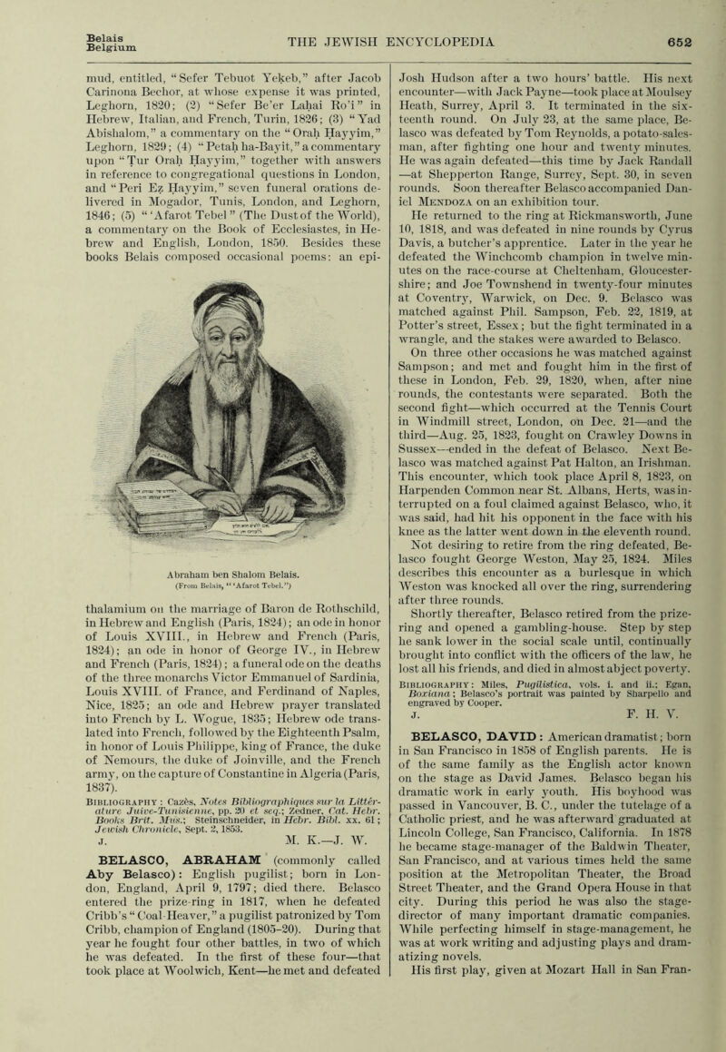 Belais Belgium THE JEWISH ENCYCLOPEDIA 652 mud, entitled, “Sefer Tebuot Yekeb,” after Jacob Carinona Bechor, at whose expense it was printed, Leghorn, 1820; (2) “Sefer Be’er Lahai Ro’i” in Hebrew, Italian, and French, Turin, 1826; (3) “Yad Abishalom,” a commentary on the “Orah Hayyim,” Leghorn, 1829; (4) “Petal.i lia-Bayit,” a commentary upon “Tur Orah Hayyim,” together with answers in reference to congregational questions in London, and “Peri Ez Hayyim,” seven funeral orations de- livered in Mogador, Tunis, London, and Leghorn, 1846; (5) “ ‘Afarot Tebel ” (The Dustof the World), a commentary on the Book of Ecclesiastes, in He- brew and English, London, 1850. Besides these books Belais composed occasional poems: an epi- Abraham ben Shalom Belais. (From Belais, “ ‘Afarot Tebel.”) thalamium on the marriage of Baron de Rothschild, in Hebrew and English (Paris, 1824); an ode in honor of Louis XVIII., in Hebrew and French (Paris, 1824); an ode in honor of George IV., in Hebrew and French (Paris, 1824); a funeral ode on the deaths of the three monarchs Victor Emmanuel of Sardinia, Louis XVIII. of France, and Ferdinand of Naples, Nice, 1825; an ode and Hebrew prayer translated into French by L. Wogue, 1835; Hebrew ode trans- lated into French, followed by the Eighteenth Psalm, in honor of Louis Philippe, king of France, the duke of Nemours, the duke of Joinville, and the French army, on the capture of Constantine in Algeria (Paris, 1837). Bibliography : Caz£s, Antes Bibliographiques sur la Litter- ature Juive-Tunisienne, pp. 20 et seq.; Zedner, Cat. Hebr. Books Brit. Steinschneider, in Hebr. Bihl. xx. 61; Jewish Chronicle, Sept. 2,1853. j. M. K.—J. W. BELASCO, ABRAHAM (commonly called Aby Belasco): English pugilist; born in Lou- don, England, April 9, 1797; died there. Belasco entered the prize-ring in 1817, when he defeated Cribb’s “ Coal-Heaver,” a pugilist patronized by Tom Cribb, champion of England (1805-20). During that year he fought four other battles, in two of which he was defeated. In the first of these four—that took place at Woolwich, Kent—he met and defeated Josh Hudson after a two hours’ battle. His next encounter—with Jack Payne—took place at Moulsey Heath, Surrey, April 3. It terminated in the six- teenth round. On July 23, at the same place, Be- lasco was defeated by Tom Reynolds, a potato-sales- man, after fighting one hour and twenty minutes. He was again defeated—this time by Jack Randall —at Shepperton Range, Surrey, Sept. 30, in seven rounds. Soon thereafter Belasco accompanied Dan- iel Mendoza on an exhibition tour. He returned to the ring at Rickmansworth, June 10, 1818, and was defeated in nine rounds by Cyrus Davis, a butcher’s apprentice. Later in the year he defeated the Winclicomb champion in twelve min- utes on the race-course at Cheltenham, Gloucester- shire ; and Joe Townshend in twenty-four minutes at Coventry, Warwick, on Dec. 9. Belasco was matched against Phil. Sampson, Feb. 22, 1819, at Potter’s street, Essex; but the fight terminated in a wrangle, and the stakes were awarded to Belasco. On three other occasions he was matched against Sampson; and met and fought him in the first of these in London, Feb. 29, 1820, when, after nine rounds, the contestants were separated. Both the second fight—which occurred at the Tennis Court in Windmill street, London, on Dec. 21—and the third—Aug. 25, 1823, fought on Crawley Downs in Sussex—ended in the defeat of Belasco. Next Be- lasco was matched against Pat Halton, an Irishman. This encounter, which took place April 8, 1823, on Harpenden Common near St. Albans, Herts, was in- terrupted on a foul claimed against Belasco, who, it was said, had hit his opponent in the face with his knee as the latter went down hi the eleventh round. Not desiring to retire from the ring defeated, Be- lasco fought George Weston, May 25, 1824. Miles describes this encounter as a burlesque in which Weston was knocked all over the ring, surrendering after three rounds. Shortly thereafter, Belasco retired from the prize- ring and opened a gambling-house. Step by step he sank lower in the social scale until, continually brought into conflict with the officers of the law, he lost all his friends, and died in almost abject poverty. Bibliography : Miles, Pugilistica, vols. i. and ii.; Egan, Boxiana; Belasco’s portrait was painted by Sharpello and engraved by Cooper. j. F. H. V. BELASCO, DAVID : American dramatist; born in San Francisco in 1858 of English parents. He is of the same family as the English actor known on the stage as David James. Belasco began his dramatic work in early youth. His boyhood was passed in Vancouver, B. C., under the tutelage of a Catholic priest, and he was afterward graduated at Lincoln College, San Francisco, California. In 1878 he became stage-manager of the Baldwin Theater, San Francisco, and at various times held the same position at the Metropolitan Theater, the Broad Street Theater, and the Grand Opera House in that city. During this period he was also the stage- director of many important dramatic companies. While perfecting himself in stage-management, he was at work writing and adjusting plays and dram- atizing novels. His first play, given at Mozart Hall in San Fran-